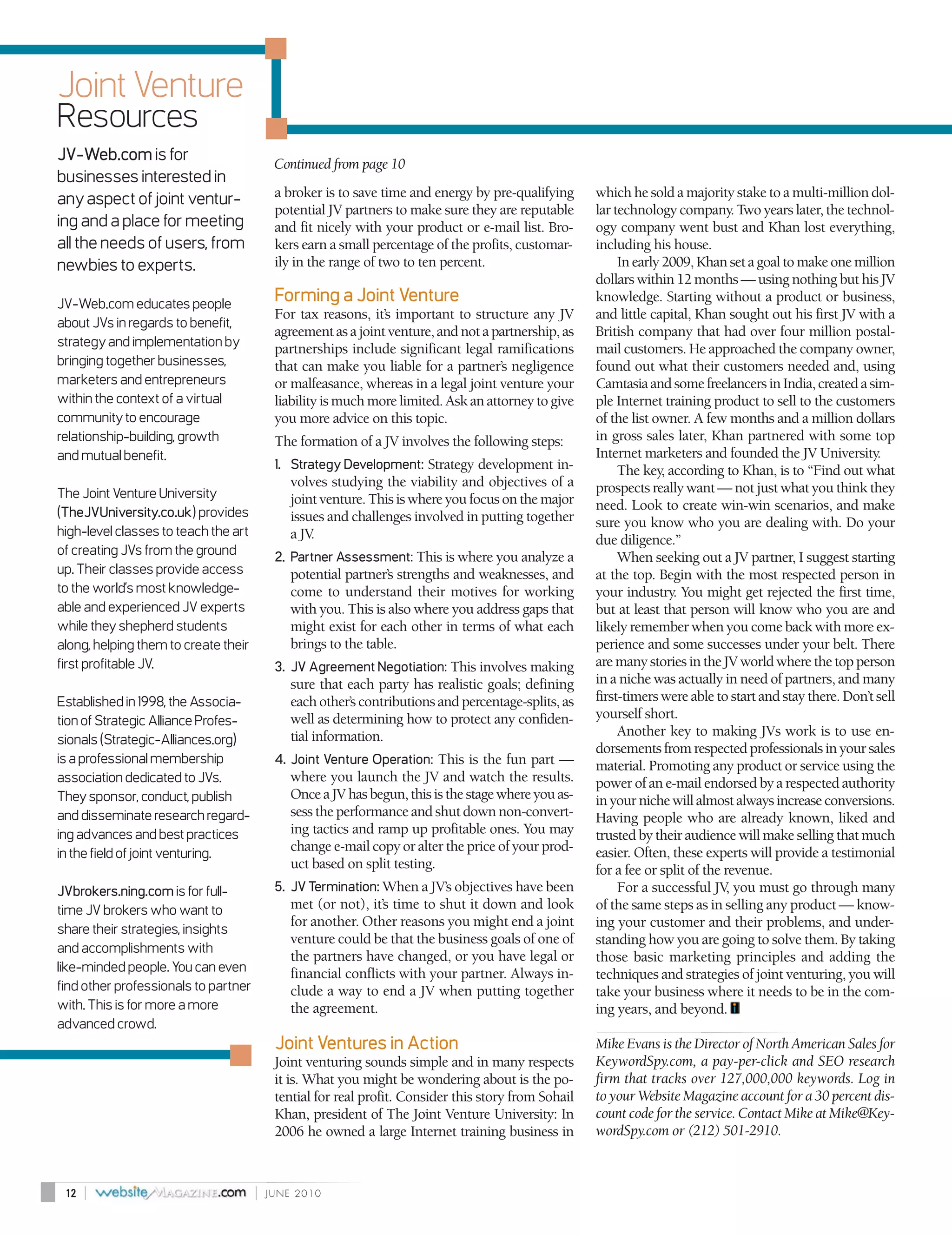 Joint Venture
Resources
JV-Web.com is for                          Continued from page 10
businesses interested in
any aspect of joint ventur-                a broker is to save time and energy by pre-qualifying      which he sold a majority stake to a multi-million dol-
                                           potential JV partners to make sure they are reputable      lar technology company. Two years later, the technol-
ing and a place for meeting                and fit nicely with your product or e-mail list. Bro-      ogy company went bust and Khan lost everything,
all the needs of users, from               kers earn a small percentage of the profits, customar-     including his house.
newbies to experts.                        ily in the range of two to ten percent.                         In early 2009, Khan set a goal to make one million
                                                                                                      dollars within 12 months — using nothing but his JV
JV-Web.com educates people
                                           Forming a Joint Venture                                    knowledge. Starting without a product or business,
                                           For tax reasons, it’s important to structure any JV        and little capital, Khan sought out his first JV with a
about JVs in regards to benefit,
                                           agreement as a joint venture, and not a partnership, as    British company that had over four million postal-
strategy and implementation by             partnerships include significant legal ramifications       mail customers. He approached the company owner,
bringing together businesses,              that can make you liable for a partner’s negligence        found out what their customers needed and, using
marketers and entrepreneurs                or malfeasance, whereas in a legal joint venture your      Camtasia and some freelancers in India, created a sim-
within the context of a virtual            liability is much more limited. Ask an attorney to give    ple Internet training product to sell to the customers
community to encourage                     you more advice on this topic.                             of the list owner. A few months and a million dollars
relationship-building, growth              The formation of a JV involves the following steps:        in gross sales later, Khan partnered with some top
and mutual benefit.                                                                                   Internet marketers and founded the JV University.
                                           1. Strategy Development: Strategy development in-               The key, according to Khan, is to “Find out what
                                              volves studying the viability and objectives of a       prospects really want — not just what you think they
The Joint Venture University                  joint venture. This is where you focus on the major
(TheJVUniversity.co.uk) provides
                                                                                                      need. Look to create win-win scenarios, and make
                                              issues and challenges involved in putting together      sure you know who you are dealing with. Do your
high-level classes to teach the art           a JV.                                                   due diligence.”
of creating JVs from the ground            2. Partner Assessment: This is where you analyze a              When seeking out a JV partner, I suggest starting
up. Their classes provide access              potential partner’s strengths and weaknesses, and       at the top. Begin with the most respected person in
to the world’s most knowledge-                come to understand their motives for working            your industry. You might get rejected the first time,
able and experienced JV experts               with you. This is also where you address gaps that      but at least that person will know who you are and
while they shepherd students                  might exist for each other in terms of what each        likely remember when you come back with more ex-
along, helping them to create their           brings to the table.                                    perience and some successes under your belt. There
first profitable JV.                       3. JV Agreement Negotiation: This involves making          are many stories in the JV world where the top person
                                              sure that each party has realistic goals; defining      in a niche was actually in need of partners, and many
Established in 1998, the Associa-             each other’s contributions and percentage-splits, as    first-timers were able to start and stay there. Don’t sell
tion of Strategic Alliance Profes-            well as determining how to protect any confiden-        yourself short.
                                              tial information.                                            Another key to making JVs work is to use en-
sionals (Strategic-Alliances.org)
                                                                                                      dorsements from respected professionals in your sales
is a professional membership               4. Joint Venture Operation: This is the fun part —         material. Promoting any product or service using the
association dedicated to JVs.                 where you launch the JV and watch the results.          power of an e-mail endorsed by a respected authority
They sponsor, conduct, publish                Once a JV has begun, this is the stage where you as-    in your niche will almost always increase conversions.
and disseminate research regard-              sess the performance and shut down non-convert-         Having people who are already known, liked and
ing advances and best practices               ing tactics and ramp up profitable ones. You may        trusted by their audience will make selling that much
in the field of joint venturing.
                                              change e-mail copy or alter the price of your prod-     easier. Often, these experts will provide a testimonial
                                              uct based on split testing.                             for a fee or split of the revenue.
JVbrokers.ning.com is for full-            5. JV Termination: When a JV’s objectives have been             For a successful JV you must go through many
                                                                                                                                ,
time JV brokers who want to                   met (or not), it’s time to shut it down and look        of the same steps as in selling any product — know-
                                              for another. Other reasons you might end a joint        ing your customer and their problems, and under-
share their strategies, insights
                                              venture could be that the business goals of one of      standing how you are going to solve them. By taking
and accomplishments with
                                              the partners have changed, or you have legal or         those basic marketing principles and adding the
like-minded people. You can even              financial conflicts with your partner. Always in-       techniques and strategies of joint venturing, you will
find other professionals to partner           clude a way to end a JV when putting together           take your business where it needs to be in the com-
with. This is for more a more                 the agreement.                                          ing years, and beyond.
advanced crowd.
                                           Joint Ventures in Action                                   Mike Evans is the Director of North American Sales for
                                           Joint venturing sounds simple and in many respects         KeywordSpy.com, a pay-per-click and SEO research
                                           it is. What you might be wondering about is the po-        firm that tracks over 127,000,000 keywords. Log in
                                           tential for real profit. Consider this story from Sohail   to your Website Magazine account for a 30 percent dis-
                                           Khan, president of The Joint Venture University: In        count code for the service. Contact Mike at Mike@Key-
                                           2006 he owned a large Internet training business in        wordSpy.com or (212) 501-2910.



 12   |                               |   JUNE 2010
 