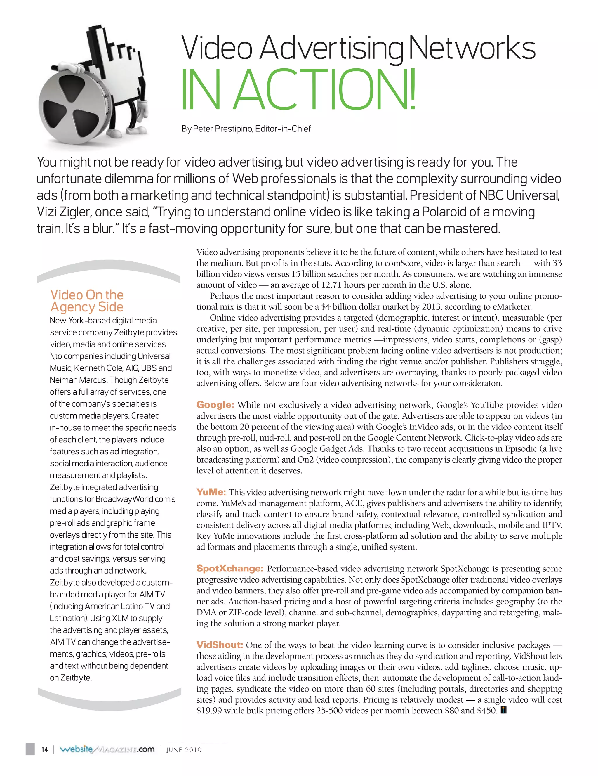 Video Advertising Networks
                                             IN ACTION!
                                             By Peter Prestipino, Editor-in-Chief


You might not be ready for video advertising, but video advertising is ready for you. The
unfortunate dilemma for millions of Web professionals is that the complexity surrounding video
ads (from both a marketing and technical standpoint) is substantial. President of NBC Universal,
Vizi Zigler, once said, “Trying to understand online video is like taking a Polaroid of a moving
train. It’s a blur.” It’s a fast-moving opportunity for sure, but one that can be mastered.
                                                 Video advertising proponents believe it to be the future of content, while others have hesitated to test
(
                                                 the medium. But proof is in the stats. According to comScore, video is larger than search — with 33
                                                 billion video views versus 15 billion searches per month. As consumers, we are watching an immense
                                                 amount of video — an average of 12.71 hours per month in the U.S. alone.
     Video On the                                     Perhaps the most important reason to consider adding video advertising to your online promo-
     Agency Side                                 tional mix is that it will soon be a $4 billion dollar market by 2013, according to eMarketer.
     New York-based digital media                     Online video advertising provides a targeted (demographic, interest or intent), measurable (per
     service company Zeitbyte provides           creative, per site, per impression, per user) and real-time (dynamic optimization) means to drive
                                                 underlying but important performance metrics —impressions, video starts, completions or (gasp)
     video, media and online services
                                                 actual conversions. The most significant problem facing online video advertisers is not production;
     to companies including Universal
                                                 it is all the challenges associated with finding the right venue and/or publisher. Publishers struggle,
     Music, Kenneth Cole, AIG, UBS and           too, with ways to monetize video, and advertisers are overpaying, thanks to poorly packaged video
     Neiman Marcus. Though Zeitbyte              advertising offers. Below are four video advertising networks for your consideraton.
     offers a full array of services, one
     of the company’s specialties is             Google: While not exclusively a video advertising network, Google’s YouTube provides video
     custom media players. Created               advertisers the most viable opportunity out of the gate. Advertisers are able to appear on videos (in
     in-house to meet the specific needs         the bottom 20 percent of the viewing area) with Google’s InVideo ads, or in the video content itself
     of each client, the players include         through pre-roll, mid-roll, and post-roll on the Google Content Network. Click-to-play video ads are
     features such as ad integration,            also an option, as well as Google Gadget Ads. Thanks to two recent acquisitions in Episodic (a live
     social media interaction, audience          broadcasting platform) and On2 (video compression), the company is clearly giving video the proper
                                                 level of attention it deserves.
     measurement and playlists.
     Zeitbyte integrated advertising
                                                 YuMe: This video advertising network might have flown under the radar for a while but its time has
     functions for BroadwayWorld.com’s           come. YuMe’s ad management platform, ACE, gives publishers and advertisers the ability to identify,
     media players, including playing            classify and track content to ensure brand safety, contextual relevance, controlled syndication and
     pre-roll ads and graphic frame              consistent delivery across all digital media platforms; including Web, downloads, mobile and IPTV  .
     overlays directly from the site. This       Key YuMe innovations include the first cross-platform ad solution and the ability to serve multiple
     integration allows for total control        ad formats and placements through a single, unified system.
     and cost savings, versus serving
     ads through an ad network.                  SpotXchange: Performance-based video advertising network SpotXchange is presenting some
     Zeitbyte also developed a custom-           progressive video advertising capabilities. Not only does SpotXchange offer traditional video overlays
     branded media player for AIM TV             and video banners, they also offer pre-roll and pre-game video ads accompanied by companion ban-
                                                 ner ads. Auction-based pricing and a host of powerful targeting criteria includes geography (to the
     (including American Latino TV and
                                                 DMA or ZIP-code level), channel and sub-channel, demographics, dayparting and retargeting, mak-
     Latination). Using XLM to supply
                                                 ing the solution a strong market player.
     the advertising and player assets,
     AIM TV can change the advertise-            VidShout: One of the ways to beat the video learning curve is to consider inclusive packages —
     ments, graphics, videos, pre-rolls          those aiding in the development process as much as they do syndication and reporting. VidShout lets
     and text without being dependent            advertisers create videos by uploading images or their own videos, add taglines, choose music, up-
     on Zeitbyte.                                load voice files and include transition effects, then automate the development of call-to-action land-
      (


                                                 ing pages, syndicate the video on more than 60 sites (including portals, directories and shopping
                                                 sites) and provides activity and lead reports. Pricing is relatively modest — a single video will cost
                                                 $19.99 while bulk pricing offers 25-500 videos per month between $80 and $450.



14   |                              |   JUNE 2010
 