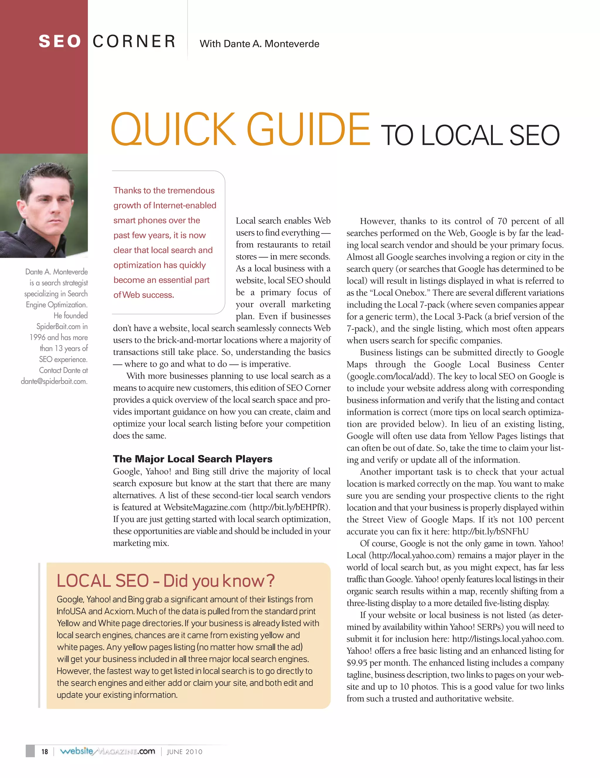 SEO CORNER                                         With Dante A. Monteverde




                              QUICK GUIDE TO LOCAL SEO
                                Thanks to the tremendous
                                growth of Internet-enabled
                                smart phones over the              Local search enables Web            However, thanks to its control of 70 percent of all
                                past few years, it is now          users to find everything —     searches performed on the Web, Google is by far the lead-
                                                                   from restaurants to retail     ing local search vendor and should be your primary focus.
                                clear that local search and
                                                                   stores — in mere seconds.      Almost all Google searches involving a region or city in the
                                optimization has quickly           As a local business with a     search query (or searches that Google has determined to be
 Dante A. Monteverde
   is a search strategist       become an essential part           website, local SEO should      local) will result in listings displayed in what is referred to
 specializing in Search         of Web success.                    be a primary focus of          as the “Local Onebox.” There are several different variations
  Engine Optimization.                                             your overall marketing         including the Local 7-pack (where seven companies appear
            He founded                                             plan. Even if businesses       for a generic term), the Local 3-Pack (a brief version of the
      SpiderBait.com in         don’t have a website, local search seamlessly connects Web        7-pack), and the single listing, which most often appears
   1996 and has more            users to the brick-and-mortar locations where a majority of       when users search for specific companies.
       than 13 years of         transactions still take place. So, understanding the basics            Business listings can be submitted directly to Google
       SEO experience.
                                — where to go and what to do — is imperative.                     Maps through the Google Local Business Center
       Contact Dante at
                                    With more businesses planning to use local search as a        (google.com/local/add). The key to local SEO on Google is
dante@spiderbait.com.
                                means to acquire new customers, this edition of SEO Corner        to include your website address along with corresponding
                                provides a quick overview of the local search space and pro-      business information and verify that the listing and contact
                                vides important guidance on how you can create, claim and         information is correct (more tips on local search optimiza-
                                optimize your local search listing before your competition        tion are provided below). In lieu of an existing listing,
                                does the same.                                                    Google will often use data from Yellow Pages listings that
                                                                                                  can often be out of date. So, take the time to claim your list-
                                The Major Local Search Players                                    ing and verify or update all of the information.
                                Google, Yahoo! and Bing still drive the majority of local              Another important task is to check that your actual
                                search exposure but know at the start that there are many         location is marked correctly on the map. You want to make
                                alternatives. A list of these second-tier local search vendors    sure you are sending your prospective clients to the right
                                is featured at WebsiteMagazine.com (http://bit.ly/bEHPfR).        location and that your business is properly displayed within
                                If you are just getting started with local search optimization,   the Street View of Google Maps. If it’s not 100 percent
                                these opportunities are viable and should be included in your     accurate you can fix it here: http://bit.ly/bSNFhU
                                marketing mix.                                                         Of course, Google is not the only game in town. Yahoo!
                                                                                                  Local (http://local.yahoo.com) remains a major player in the
                                                                                                  world of local search but, as you might expect, has far less
                LOCAL SEO - Did you know?                                                         traffic than Google. Yahoo! openly features local listings in their
                                                                                                  organic search results within a map, recently shifting from a
                Google, Yahoo! and Bing grab a significant amount of their listings from          three-listing display to a more detailed five-listing display.
                InfoUSA and Acxiom. Much of the data is pulled from the standard print                 If your website or local business is not listed (as deter-
                Yellow and White page directories. If your business is already listed with        mined by availability within Yahoo! SERPs) you will need to
                local search engines, chances are it came from existing yellow and                submit it for inclusion here: http://listings.local.yahoo.com.
                white pages. Any yellow pages listing (no matter how small the ad)                Yahoo! offers a free basic listing and an enhanced listing for
                will get your business included in all three major local search engines.          $9.95 per month. The enhanced listing includes a company
                However, the fastest way to get listed in local search is to go directly to       tagline, business description, two links to pages on your web-
                the search engines and either add or claim your site, and both edit and           site and up to 10 photos. This is a good value for two links
                update your existing information.                                                 from such a trusted and authoritative website.




       18   |                                |   JUNE 2010
 