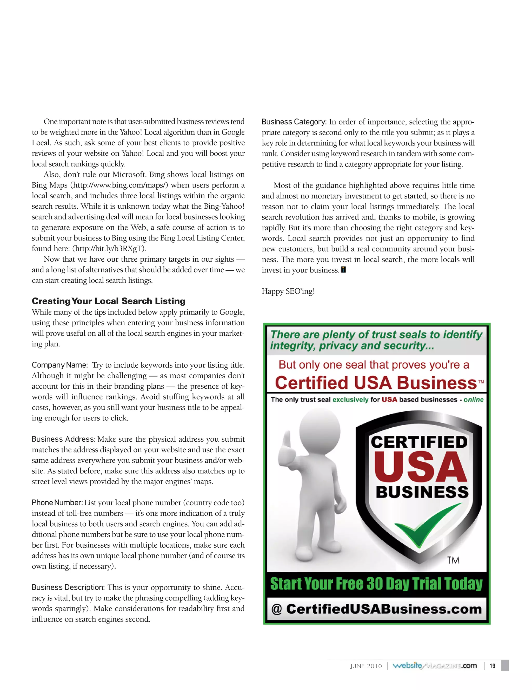 One important note is that user-submitted business reviews tend    Business Category: In order of importance, selecting the appro-
to be weighted more in the Yahoo! Local algorithm than in Google       priate category is second only to the title you submit; as it plays a
Local. As such, ask some of your best clients to provide positive      key role in determining for what local keywords your business will
reviews of your website on Yahoo! Local and you will boost your        rank. Consider using keyword research in tandem with some com-
local search rankings quickly.                                         petitive research to find a category appropriate for your listing.
    Also, don’t rule out Microsoft. Bing shows local listings on
Bing Maps (http://www.bing.com/maps/) when users perform a                 Most of the guidance highlighted above requires little time
local search, and includes three local listings within the organic     and almost no monetary investment to get started, so there is no
search results. While it is unknown today what the Bing-Yahoo!         reason not to claim your local listings immediately. The local
search and advertising deal will mean for local businesses looking     search revolution has arrived and, thanks to mobile, is growing
to generate exposure on the Web, a safe course of action is to         rapidly. But it’s more than choosing the right category and key-
submit your business to Bing using the Bing Local Listing Center,      words. Local search provides not just an opportunity to find
found here: (http://bit.ly/b3RXgT).                                    new customers, but build a real community around your busi-
    Now that we have our three primary targets in our sights —         ness. The more you invest in local search, the more locals will
and a long list of alternatives that should be added over time — we    invest in your business.
can start creating local search listings.
                                                                       Happy SEO’ing!
Creating Your Local Search Listing
While many of the tips included below apply primarily to Google,
using these principles when entering your business information
will prove useful on all of the local search engines in your market-
ing plan.

Company Name: Try to include keywords into your listing title.
Although it might be challenging — as most companies don’t
account for this in their branding plans — the presence of key-
words will influence rankings. Avoid stuffing keywords at all
costs, however, as you still want your business title to be appeal-
ing enough for users to click.

Business Address: Make sure the physical address you submit
matches the address displayed on your website and use the exact
same address everywhere you submit your business and/or web-
site. As stated before, make sure this address also matches up to
street level views provided by the major engines’ maps.

Phone Number: List your local phone number (country code too)
instead of toll-free numbers — it’s one more indication of a truly
local business to both users and search engines. You can add ad-
ditional phone numbers but be sure to use your local phone num-
ber first. For businesses with multiple locations, make sure each
address has its own unique local phone number (and of course its
own listing, if necessary).

Business Description: This is your opportunity to shine. Accu-
racy is vital, but try to make the phrasing compelling (adding key-
words sparingly). Make considerations for readability first and
influence on search engines second.




                                                                                                   J U N E 2010   |                            |   19
 
