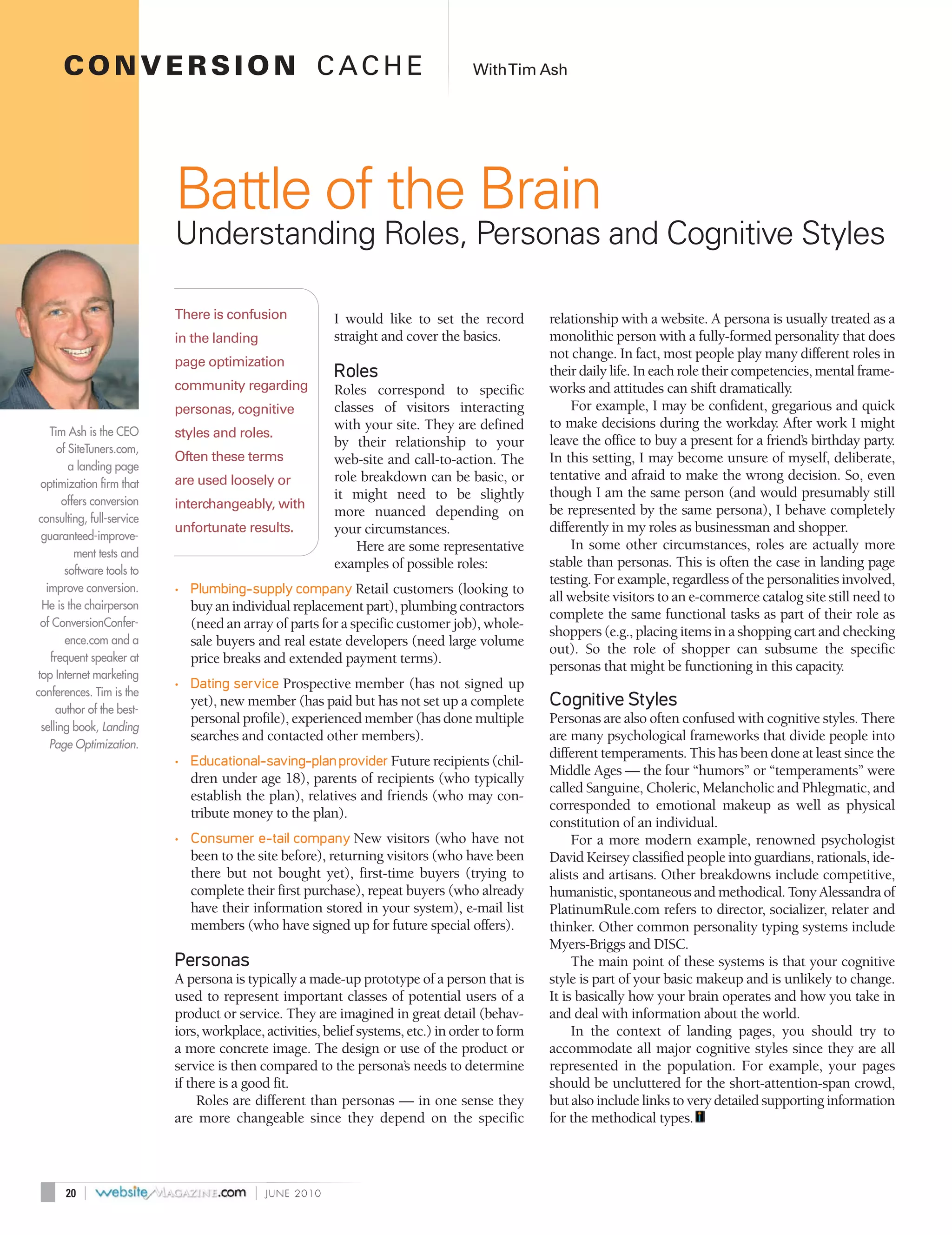 CONVERSION CACHE                                                                With Tim Ash




                             Battle of the Brain
                             Understanding Roles, Personas and Cognitive Styles

                             There is confusion             I would like to set the record         relationship with a website. A persona is usually treated as a
                             in the landing                 straight and cover the basics.         monolithic person with a fully-formed personality that does
                                                                                                   not change. In fact, most people play many different roles in
                             page optimization
                                                            Roles                                  their daily life. In each role their competencies, mental frame-
                             community regarding            Roles correspond to specific           works and attitudes can shift dramatically.
                             personas, cognitive            classes of visitors interacting            For example, I may be confident, gregarious and quick
                                                            with your site. They are defined       to make decisions during the workday. After work I might
    Tim Ash is the CEO       styles and roles.
                                                            by their relationship to your          leave the office to buy a present for a friend’s birthday party.
      of SiteTuners.com,
                             Often these terms              web-site and call-to-action. The       In this setting, I may become unsure of myself, deliberate,
          a landing page
                             are used loosely or            role breakdown can be basic, or        tentative and afraid to make the wrong decision. So, even
  optimization firm that
                                                            it might need to be slightly           though I am the same person (and would presumably still
        offers conversion    interchangeably, with
                                                            more nuanced depending on              be represented by the same persona), I behave completely
 consulting, full-service
                             unfortunate results.           your circumstances.                    differently in my roles as businessman and shopper.
  guaranteed-improve-
                                                                Here are some representative           In some other circumstances, roles are actually more
           ment tests and
                                                            examples of possible roles:            stable than personas. This is often the case in landing page
         software tools to
                                                                                                   testing. For example, regardless of the personalities involved,
   improve conversion.       • Plumbing-supply company Retail customers (looking to
                                                                                                   all website visitors to an e-commerce catalog site still need to
  He is the chairperson         buy an individual replacement part), plumbing contractors
                                                                                                   complete the same functional tasks as part of their role as
  of ConversionConfer-          (need an array of parts for a specific customer job), whole-
                                                                                                   shoppers (e.g., placing items in a shopping cart and checking
         ence.com and a         sale buyers and real estate developers (need large volume
                                                                                                   out). So the role of shopper can subsume the specific
    frequent speaker at         price breaks and extended payment terms).
                                                                                                   personas that might be functioning in this capacity.
 top Internet marketing
                             • Dating service Prospective member (has not signed up
conferences. Tim is the
      author of the best-
                                yet), new member (has paid but has not set up a complete           Cognitive Styles
                                personal profile), experienced member (has done multiple           Personas are also often confused with cognitive styles. There
  selling book, Landing
                                searches and contacted other members).                             are many psychological frameworks that divide people into
    Page Optimization.
                                                                                                   different temperaments. This has been done at least since the
                             • Educational-saving-plan provider Future recipients (chil-
                                                                                                   Middle Ages — the four “humors” or “temperaments” were
                                dren under age 18), parents of recipients (who typically
                                                                                                   called Sanguine, Choleric, Melancholic and Phlegmatic, and
                                establish the plan), relatives and friends (who may con-
                                                                                                   corresponded to emotional makeup as well as physical
                                tribute money to the plan).
                                                                                                   constitution of an individual.
                             • Consumer e-tail company New visitors (who have not                       For a more modern example, renowned psychologist
                                been to the site before), returning visitors (who have been        David Keirsey classified people into guardians, rationals, ide-
                                there but not bought yet), first-time buyers (trying to            alists and artisans. Other breakdowns include competitive,
                                complete their first purchase), repeat buyers (who already         humanistic, spontaneous and methodical. Tony Alessandra of
                                have their information stored in your system), e-mail list         PlatinumRule.com refers to director, socializer, relater and
                                members (who have signed up for future special offers).            thinker. Other common personality typing systems include
                                                                                                   Myers-Briggs and DISC.
                             Personas                                                                   The main point of these systems is that your cognitive
                             A persona is typically a made-up prototype of a person that is        style is part of your basic makeup and is unlikely to change.
                             used to represent important classes of potential users of a           It is basically how your brain operates and how you take in
                             product or service. They are imagined in great detail (behav-         and deal with information about the world.
                             iors, workplace, activities, belief systems, etc.) in order to form        In the context of landing pages, you should try to
                             a more concrete image. The design or use of the product or            accommodate all major cognitive styles since they are all
                             service is then compared to the persona’s needs to determine          represented in the population. For example, your pages
                             if there is a good fit.                                               should be uncluttered for the short-attention-span crowd,
                                  Roles are different than personas — in one sense they            but also include links to very detailed supporting information
                             are more changeable since they depend on the specific                 for the methodical types.



       20   |                               |   JUNE 2010
 