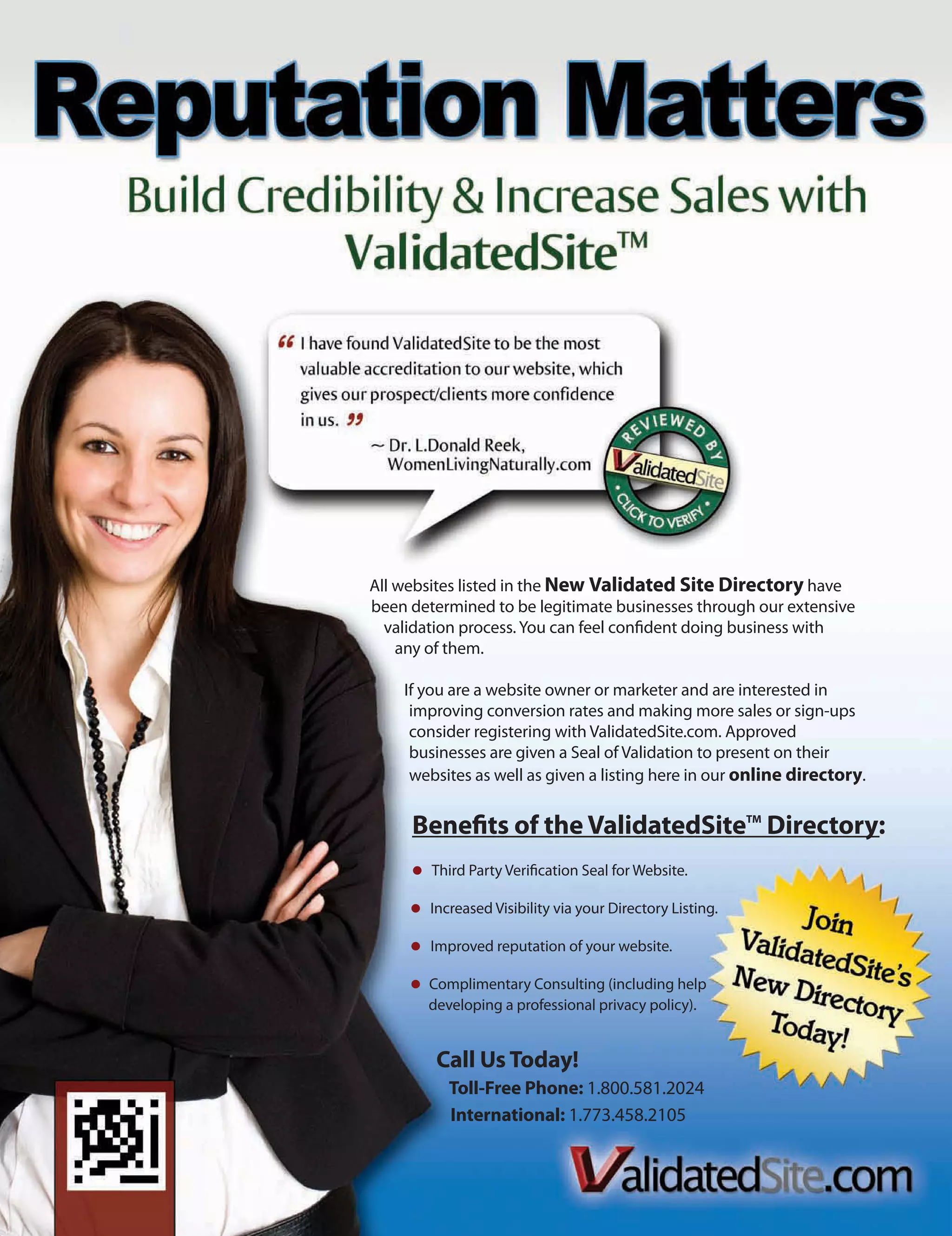 All websites listed in the New Validated Site Directory have
been determined to be legitimate businesses through our extensive
  validation process. You can feel confident doing business with
    any of them.

    If you are a website owner or marketer and are interested in
     improving conversion rates and making more sales or sign-ups
     consider registering with ValidatedSite.com. Approved
     businesses are given a Seal of Validation to present on their
     websites as well as given a listing here in our online directory.


     Benefits of the ValidatedSiteTM Directory:
        Third Party Verification Seal for Website.

        Increased Visibility via your Directory Listing.

        Improved reputation of your website.

       Complimentary Consulting (including help
       developing a professional privacy policy).


         Call Us Today!
           Toll-Free Phone: 1.800.581.2024
           International: 1.773.458.2105
 