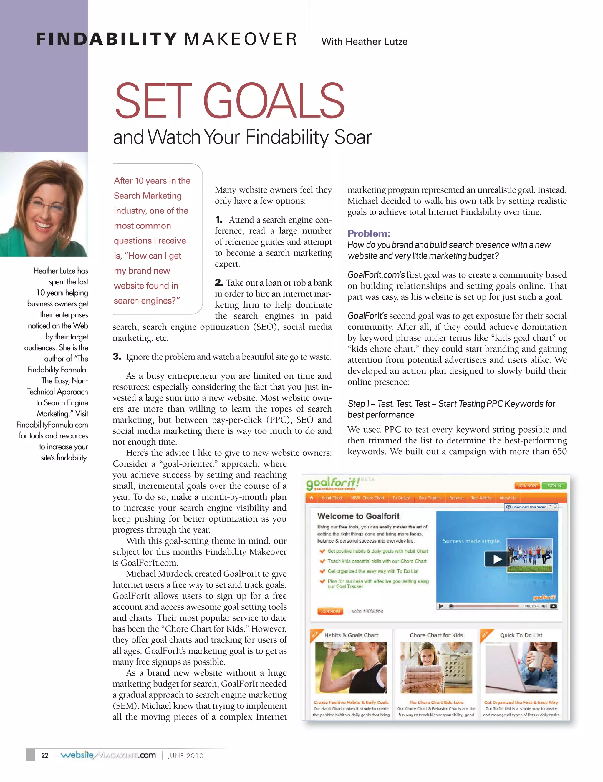 F I N DA B I L I T Y M A K E O V E R                                                With Heather Lutze




                                 SET GOALS
                                 and Watch Your Findability Soar
                                 After 10 years in the
                                                              Many website owners feel they      marketing program represented an unrealistic goal. Instead,
                                 Search Marketing
                                                              only have a few options:           Michael decided to walk his own talk by setting realistic
                                 industry, one of the                                            goals to achieve total Internet Findability over time.
                                                              1. Attend a search engine con-
                                 most common
                                                              ference, read a large number       Problem:
                                 questions I receive          of reference guides and attempt    How do you brand and build search presence with a new
                                 is, “How can I get           to become a search marketing       website and very little marketing budget?
                                                              expert.
       Heather Lutze has         my brand new                                                    GoalForIt.com’s first goal was to create a community based
               spent the last                              2. Take out a loan or rob a bank
                                 website found in                                                on building relationships and setting goals online. That
        10 years helping                                   in order to hire an Internet mar-
                                 search engines?”                                                part was easy, as his website is set up for just such a goal.
    business owners get                                    keting firm to help dominate
          their enterprises                                the search engines in paid            GoalForIt’s second goal was to get exposure for their social
    noticed on the Web           search, search engine optimization (SEO), social media          community. After all, if they could achieve domination
             by their target     marketing, etc.                                                 by keyword phrase under terms like “kids goal chart” or
   audiences. She is the                                                                         “kids chore chart,” they could start branding and gaining
            author of “The       3. Ignore the problem and watch a beautiful site go to waste.   attention from potential advertisers and users alike. We
    Findability Formula:                                                                         developed an action plan designed to slowly build their
           The Easy, Non-
                                      As a busy entrepreneur you are limited on time and
                                                                                                 online presence:
    Technical Approach
                                 resources; especially considering the fact that you just in-
        to Search Engine
                                 vested a large sum into a new website. Most website own-
                                                                                                 Step 1 – Test, Test, Test – Start Testing PPC Keywords for
        Marketing.” Visit
                                 ers are more than willing to learn the ropes of search
                                                                                                 best performance
FindabilityFormula.com
                                 marketing, but between pay-per-click (PPC), SEO and
                                 social media marketing there is way too much to do and          We used PPC to test every keyword string possible and
 for tools and resources
                                 not enough time.                                                then trimmed the list to determine the best-performing
         to increase your
                                      Here’s the advice I like to give to new website owners:    keywords. We built out a campaign with more than 650
           site’s findability.
                                 Consider a “goal-oriented” approach, where
                                 you achieve success by setting and reaching
                                 small, incremental goals over the course of a
                                 year. To do so, make a month-by-month plan
                                 to increase your search engine visibility and
                                 keep pushing for better optimization as you
                                 progress through the year.
                                      With this goal-setting theme in mind, our
                                 subject for this month’s Findability Makeover
                                 is GoalForIt.com.
                                      Michael Murdock created GoalForIt to give
                                 Internet users a free way to set and track goals.
                                 GoalForIt allows users to sign up for a free
                                 account and access awesome goal setting tools
                                 and charts. Their most popular service to date
                                 has been the “Chore Chart for Kids.” However,
                                 they offer goal charts and tracking for users of
                                 all ages. GoalForIt’s marketing goal is to get as
                                 many free signups as possible.
                                      As a brand new website without a huge
                                 marketing budget for search, GoalForIt needed
                                 a gradual approach to search engine marketing
                                 (SEM). Michael knew that trying to implement
                                 all the moving pieces of a complex Internet



          22   |                              |   JUNE 2010
 