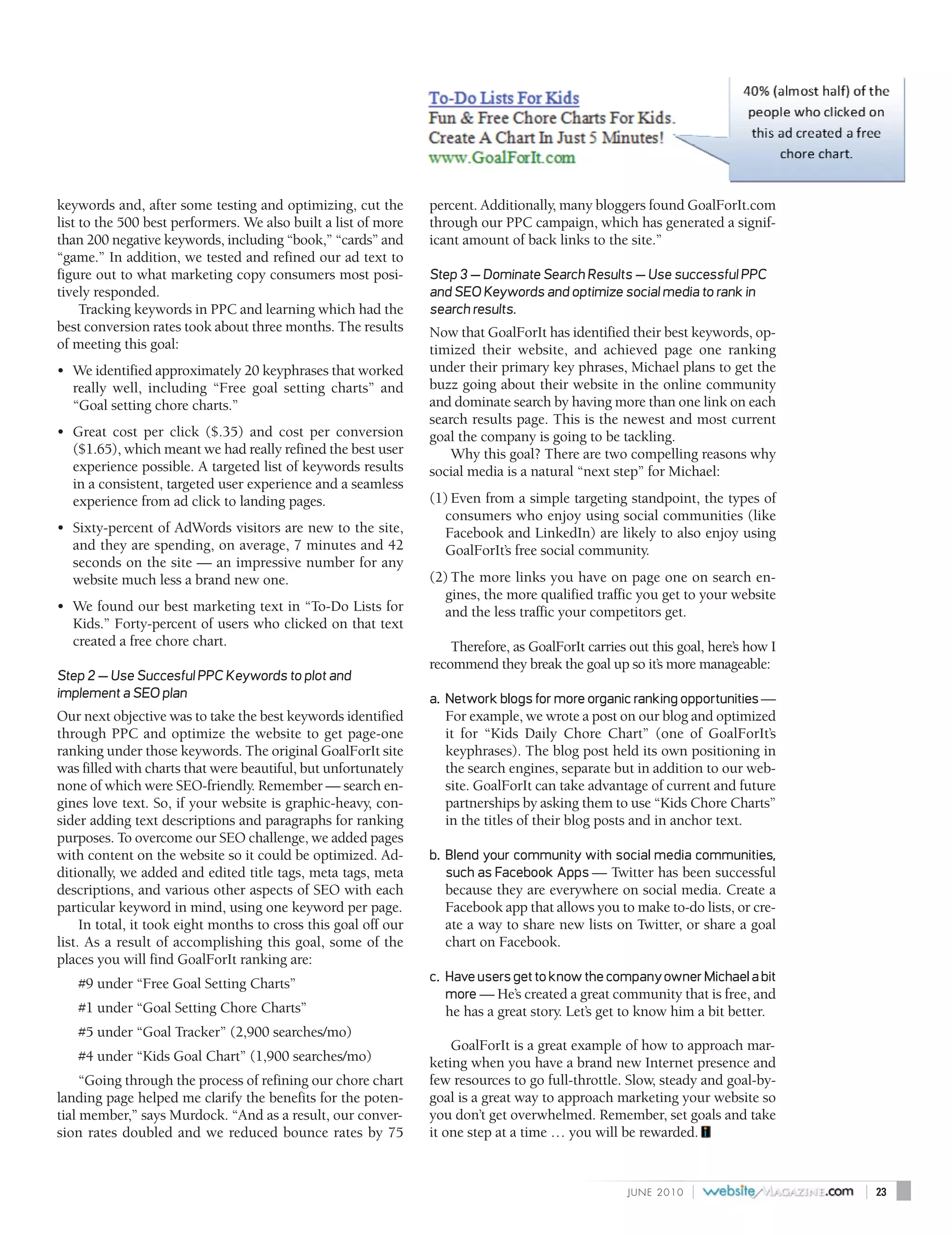 keywords and, after some testing and optimizing, cut the         percent. Additionally, many bloggers found GoalForIt.com
list to the 500 best performers. We also built a list of more    through our PPC campaign, which has generated a signif-
than 200 negative keywords, including “book,” “cards” and        icant amount of back links to the site.”
“game.” In addition, we tested and refined our ad text to
figure out to what marketing copy consumers most posi-           Step 3 — Dominate Search Results — Use successful PPC
tively responded.                                                and SEO Keywords and optimize social media to rank in
     Tracking keywords in PPC and learning which had the         search results.
best conversion rates took about three months. The results       Now that GoalForIt has identified their best keywords, op-
of meeting this goal:                                            timized their website, and achieved page one ranking
• We identified approximately 20 keyphrases that worked          under their primary key phrases, Michael plans to get the
  really well, including “Free goal setting charts” and          buzz going about their website in the online community
  “Goal setting chore charts.”                                   and dominate search by having more than one link on each
                                                                 search results page. This is the newest and most current
• Great cost per click ($.35) and cost per conversion            goal the company is going to be tackling.
  ($1.65), which meant we had really refined the best user           Why this goal? There are two compelling reasons why
  experience possible. A targeted list of keywords results       social media is a natural “next step” for Michael:
  in a consistent, targeted user experience and a seamless
  experience from ad click to landing pages.                     (1) Even from a simple targeting standpoint, the types of
                                                                   consumers who enjoy using social communities (like
• Sixty-percent of AdWords visitors are new to the site,           Facebook and LinkedIn) are likely to also enjoy using
  and they are spending, on average, 7 minutes and 42              GoalForIt’s free social community.
  seconds on the site — an impressive number for any
  website much less a brand new one.                             (2) The more links you have on page one on search en-
                                                                   gines, the more qualified traffic you get to your website
• We found our best marketing text in “To-Do Lists for             and the less traffic your competitors get.
  Kids.” Forty-percent of users who clicked on that text
  created a free chore chart.                                        Therefore, as GoalForIt carries out this goal, here’s how I
                                                                 recommend they break the goal up so it’s more manageable:
Step 2 — Use Succesful PPC Keywords to plot and
implement a SEO plan                                             a. Network blogs for more organic ranking opportunities —
Our next objective was to take the best keywords identified        For example, we wrote a post on our blog and optimized
through PPC and optimize the website to get page-one               it for “Kids Daily Chore Chart” (one of GoalForIt’s
ranking under those keywords. The original GoalForIt site          keyphrases). The blog post held its own positioning in
was filled with charts that were beautiful, but unfortunately      the search engines, separate but in addition to our web-
none of which were SEO-friendly. Remember — search en-             site. GoalForIt can take advantage of current and future
gines love text. So, if your website is graphic-heavy, con-        partnerships by asking them to use “Kids Chore Charts”
sider adding text descriptions and paragraphs for ranking          in the titles of their blog posts and in anchor text.
purposes. To overcome our SEO challenge, we added pages
with content on the website so it could be optimized. Ad-        b. Blend your community with social media communities,
ditionally, we added and edited title tags, meta tags, meta         such as Facebook Apps — Twitter has been successful
descriptions, and various other aspects of SEO with each           because they are everywhere on social media. Create a
particular keyword in mind, using one keyword per page.            Facebook app that allows you to make to-do lists, or cre-
     In total, it took eight months to cross this goal off our     ate a way to share new lists on Twitter, or share a goal
list. As a result of accomplishing this goal, some of the          chart on Facebook.
places you will find GoalForIt ranking are:
   #9 under “Free Goal Setting Charts”                           c. Have users get to know the company owner Michael a bit
                                                                    more — He’s created a great community that is free, and
   #1 under “Goal Setting Chore Charts”                            he has a great story. Let’s get to know him a bit better.
   #5 under “Goal Tracker” (2,900 searches/mo)
                                                                     GoalForIt is a great example of how to approach mar-
   #4 under “Kids Goal Chart” (1,900 searches/mo)                keting when you have a brand new Internet presence and
     “Going through the process of refining our chore chart      few resources to go full-throttle. Slow, steady and goal-by-
landing page helped me clarify the benefits for the poten-       goal is a great way to approach marketing your website so
tial member,” says Murdock. “And as a result, our conver-        you don’t get overwhelmed. Remember, set goals and take
sion rates doubled and we reduced bounce rates by 75             it one step at a time … you will be rewarded.


                                                                                                     J U N E 2010   |              |   23
 