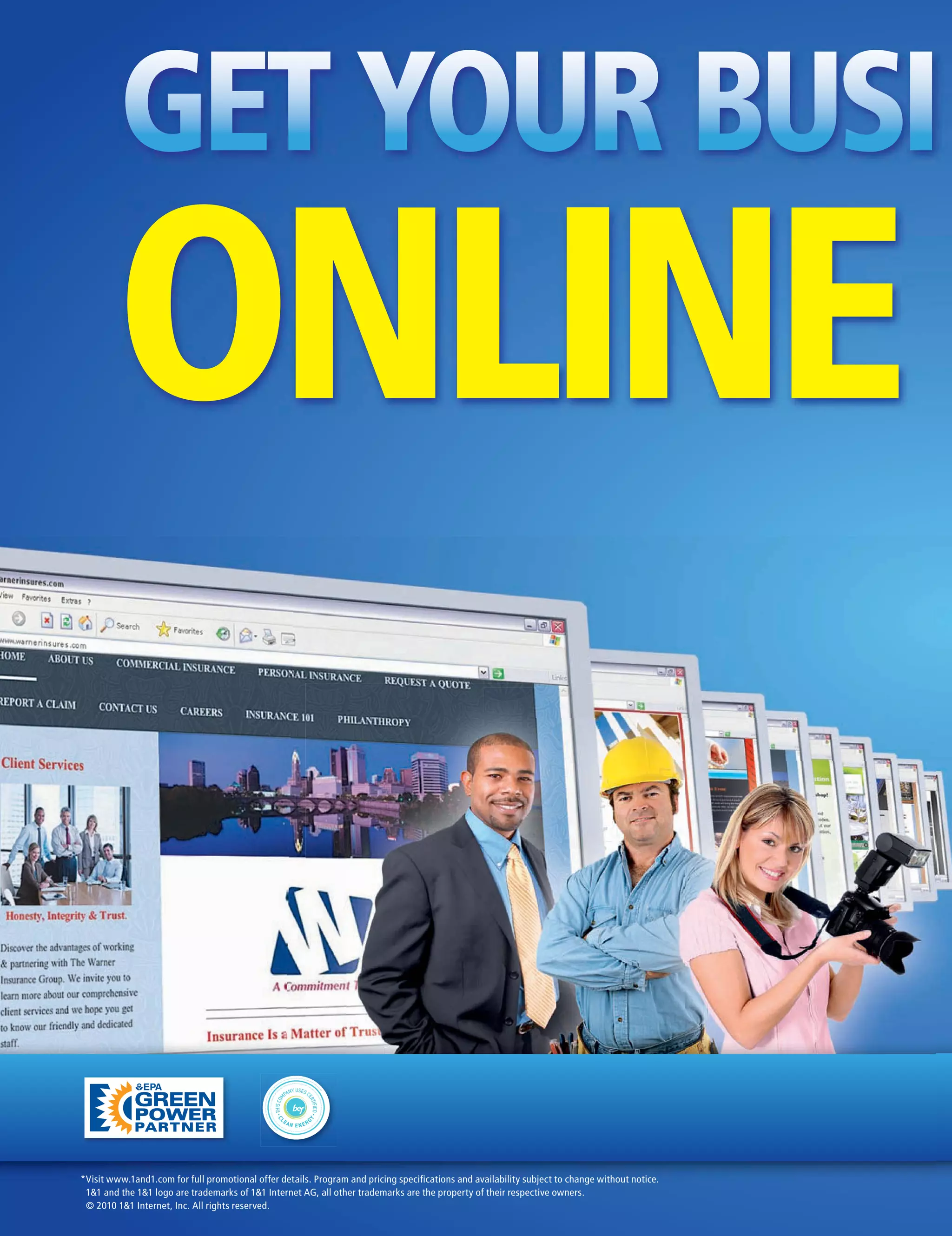 GET YOUR BUSI
        ONLINE

*Visit www.1and1.com for full promotional offer details. Program and pricing speciﬁcations and availability subject to change without notice.
 1&1 and the 1&1 logo are trademarks of 1&1 Internet AG, all other trademarks are the property of their respective owners.
 © 2010 1&1 Internet, Inc. All rights reserved.
 