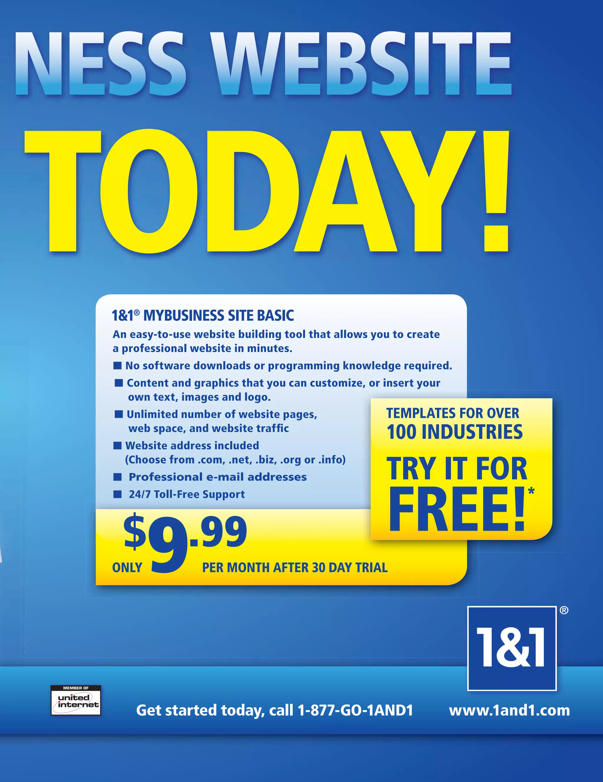 NESS WEBSITE
TODAY!
  1&1® MYBUSINESS SITE BASIC
  An easy-to-use website building tool that allows you to create
  a professional website in minutes.
  ■ No software downloads or programming knowledge required.
  ■ Content and graphics that you can customize, or insert your
    own text, images and logo.
  ■ Unlimited number of website pages,               TEMPLATES FOR OVER
    web space, and website trafﬁc
                                                     100 INDUSTRIES
  ■ Website address included
    (Choose from .com, .net, .biz, .org or .info)
  ■ Professional e-mail addresses                    TRY IT FOR
                                                     FREE!                 *
  ■ 24/7 Toll-Free Support



    $ .99
  ONLY   9         PER MONTH AFTER 30 DAY TRIAL


                                                                               ®




      Get started today, call 1-877-GO-1AND1                       www.1and1.com
 