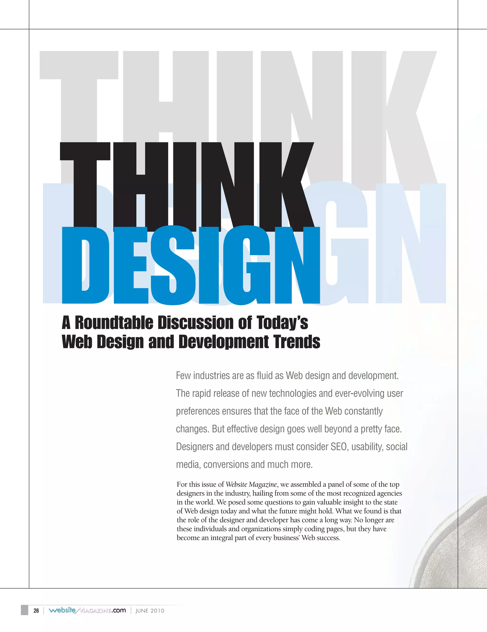 THINK
         DESIGN
         A Roundtable Discussion of Today’s
         Web Design and Development Trends
                                 Few industries are as fluid as Web design and development.
                                 The rapid release of new technologies and ever-evolving user
                                 preferences ensures that the face of the Web constantly
                                 changes. But effective design goes well beyond a pretty face.
                                 Designers and developers must consider SEO, usability, social
                                 media, conversions and much more.
                                 For this issue of Website Magazine, we assembled a panel of some of the top
                                 designers in the industry, hailing from some of the most recognized agencies
                                 in the world. We posed some questions to gain valuable insight to the state
                                 of Web design today and what the future might hold. What we found is that
                                 the role of the designer and developer has come a long way. No longer are
                                 these individuals and organizations simply coding pages, but they have
                                 become an integral part of every business’ Web success.




26   |           |   JUNE 2010
 