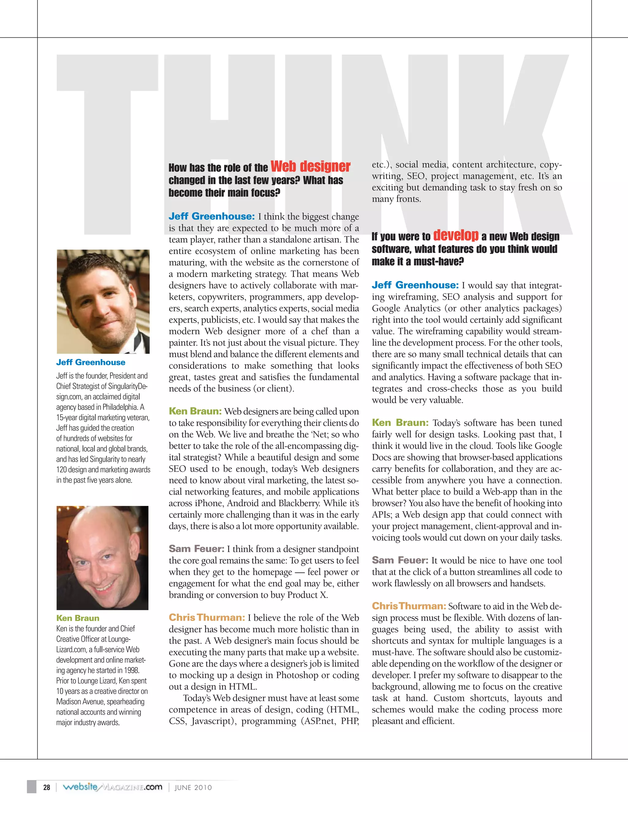 How has the role of the Web designer                     etc.), social media, content architecture, copy-
                                                                                                   writing, SEO, project management, etc. It’s an
                                          changed in the last few years? What has
                                                                                                   exciting but demanding task to stay fresh on so
                                          become their main focus?                                 many fronts.
                                          Jeff Greenhouse: I think the biggest change
                                          is that they are expected to be much more of a
                                          team player, rather than a standalone artisan. The       If you were to develop a new Web design
                                          entire ecosystem of online marketing has been            software, what features do you think would
                                          maturing, with the website as the cornerstone of         make it a must-have?
                                          a modern marketing strategy. That means Web
                                          designers have to actively collaborate with mar-         Jeff Greenhouse: I would say that integrat-
                                          keters, copywriters, programmers, app develop-           ing wireframing, SEO analysis and support for
                                          ers, search experts, analytics experts, social media     Google Analytics (or other analytics packages)
                                          experts, publicists, etc. I would say that makes the     right into the tool would certainly add significant
                                          modern Web designer more of a chef than a                value. The wireframing capability would stream-
                                          painter. It’s not just about the visual picture. They    line the development process. For the other tools,
                                          must blend and balance the different elements and        there are so many small technical details that can
     Jeff Greenhouse                      considerations to make something that looks              significantly impact the effectiveness of both SEO
     Jeff is the founder, President and   great, tastes great and satisfies the fundamental        and analytics. Having a software package that in-
     Chief Strategist of SingularityDe-   needs of the business (or client).                       tegrates and cross-checks those as you build
     sign.com, an acclaimed digital                                                                would be very valuable.
     agency based in Philadelphia. A
                                          Ken Braun: Web designers are being called upon
     15-year digital marketing veteran,
     Jeff has guided the creation
                                          to take responsibility for everything their clients do   Ken Braun: Today’s software has been tuned
     of hundreds of websites for          on the Web. We live and breathe the ‘Net; so who         fairly well for design tasks. Looking past that, I
     national, local and global brands,   better to take the role of the all-encompassing dig-     think it would live in the cloud. Tools like Google
     and has led Singularity to nearly    ital strategist? While a beautiful design and some       Docs are showing that browser-based applications
     120 design and marketing awards      SEO used to be enough, today’s Web designers             carry benefits for collaboration, and they are ac-
     in the past five years alone.        need to know about viral marketing, the latest so-       cessible from anywhere you have a connection.
                                          cial networking features, and mobile applications        What better place to build a Web-app than in the
                                          across iPhone, Android and Blackberry. While it’s        browser? You also have the benefit of hooking into
                                          certainly more challenging than it was in the early      APIs; a Web design app that could connect with
                                          days, there is also a lot more opportunity available.    your project management, client-approval and in-
                                                                                                   voicing tools would cut down on your daily tasks.
                                          Sam Feuer: I think from a designer standpoint
                                          the core goal remains the same: To get users to feel     Sam Feuer: It would be nice to have one tool
                                          when they get to the homepage — feel power or            that at the click of a button streamlines all code to
                                          engagement for what the end goal may be, either          work flawlessly on all browsers and handsets.
                                          branding or conversion to buy Product X.
                                                                                                   Chris Thurman: Software to aid in the Web de-
     Ken Braun                            Chris Thurman: I believe the role of the Web             sign process must be flexible. With dozens of lan-
     Ken is the founder and Chief         designer has become much more holistic than in           guages being used, the ability to assist with
     Creative Officer at Lounge-          the past. A Web designer’s main focus should be          shortcuts and syntax for multiple languages is a
     Lizard.com, a full-service Web       executing the many parts that make up a website.         must-have. The software should also be customiz-
     development and online market-       Gone are the days where a designer’s job is limited      able depending on the workflow of the designer or
     ing agency he started in 1998.
                                          to mocking up a design in Photoshop or coding            developer. I prefer my software to disappear to the
     Prior to Lounge Lizard, Ken spent
     10 years as a creative director on
                                          out a design in HTML.                                    background, allowing me to focus on the creative
     Madison Avenue, spearheading             Today’s Web designer must have at least some         task at hand. Custom shortcuts, layouts and
     national accounts and winning        competence in areas of design, coding (HTML,             schemes would make the coding process more
     major industry awards.               CSS, Javascript), programming (ASP     .net, PHP   ,     pleasant and efficient.




28   |                                    |   JUNE 2010
 