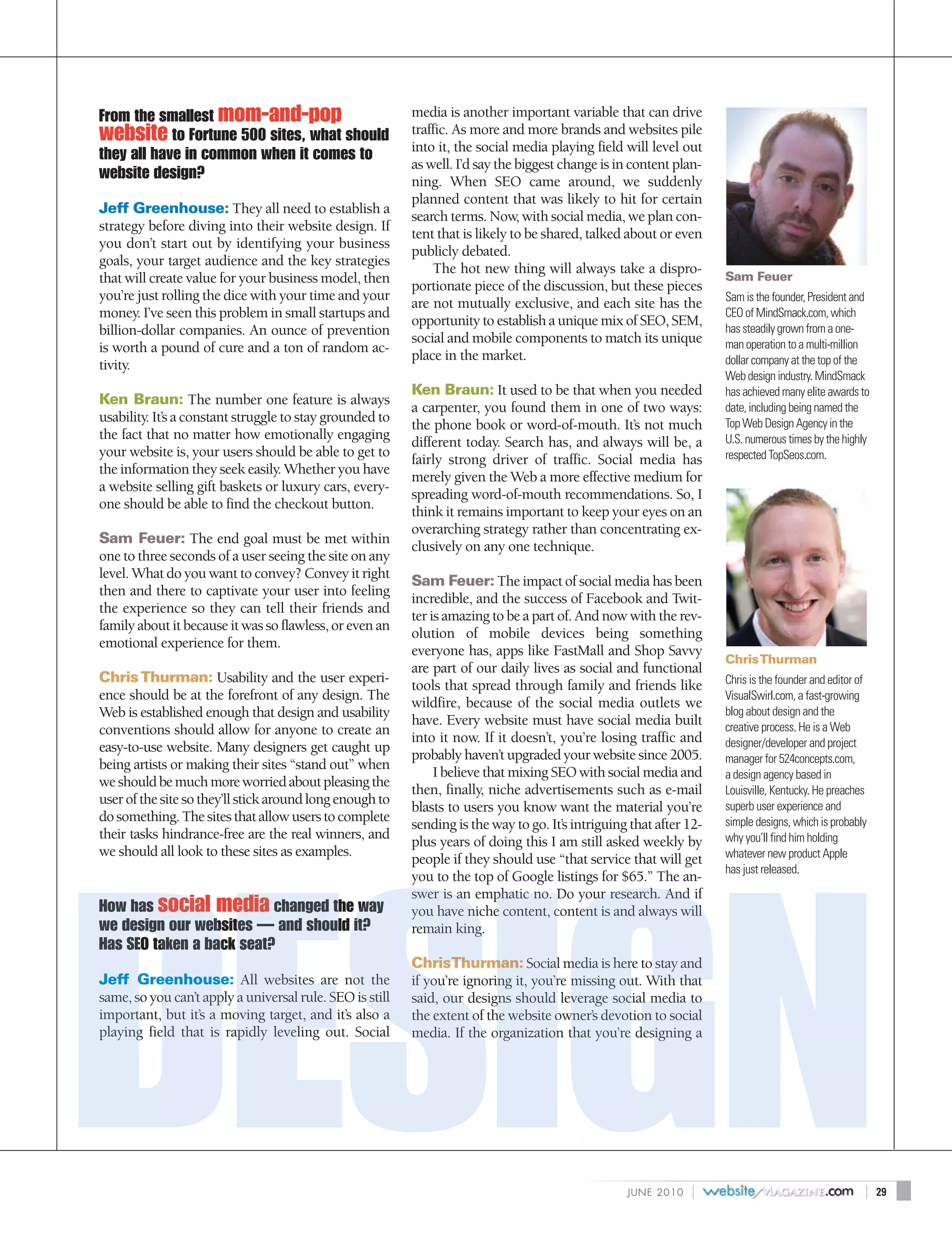 From the smallest mom-and-pop                             media is another important variable that can drive
website to Fortune 500 sites, what should                 traffic. As more and more brands and websites pile
                                                          into it, the social media playing field will level out
they all have in common when it comes to
                                                          as well. I’d say the biggest change is in content plan-
website design?                                           ning. When SEO came around, we suddenly
                                                          planned content that was likely to hit for certain
Jeff Greenhouse: They all need to establish a
                                                          search terms. Now, with social media, we plan con-
strategy before diving into their website design. If
                                                          tent that is likely to be shared, talked about or even
you don’t start out by identifying your business
                                                          publicly debated.
goals, your target audience and the key strategies
                                                              The hot new thing will always take a dispro-
that will create value for your business model, then                                                                  Sam Feuer
                                                          portionate piece of the discussion, but these pieces
you’re just rolling the dice with your time and your                                                                  Sam is the founder, President and
                                                          are not mutually exclusive, and each site has the
money. I’ve seen this problem in small startups and                                                                   CEO of MindSmack.com, which
                                                          opportunity to establish a unique mix of SEO, SEM,
billion-dollar companies. An ounce of prevention                                                                      has steadily grown from a one-
                                                          social and mobile components to match its unique            man operation to a multi-million
is worth a pound of cure and a ton of random ac-
                                                          place in the market.                                        dollar company at the top of the
tivity.
                                                                                                                      Web design industry. MindSmack
                                                          Ken Braun: It used to be that when you needed               has achieved many elite awards to
Ken Braun: The number one feature is always
                                                          a carpenter, you found them in one of two ways:             date, including being named the
usability. It’s a constant struggle to stay grounded to                                                               Top Web Design Agency in the
                                                          the phone book or word-of-mouth. It’s not much
the fact that no matter how emotionally engaging                                                                      U.S. numerous times by the highly
                                                          different today. Search has, and always will be, a
your website is, your users should be able to get to                                                                  respected TopSeos.com.
                                                          fairly strong driver of traffic. Social media has
the information they seek easily. Whether you have
                                                          merely given the Web a more effective medium for
a website selling gift baskets or luxury cars, every-
                                                          spreading word-of-mouth recommendations. So, I
one should be able to find the checkout button.
                                                          think it remains important to keep your eyes on an
                                                          overarching strategy rather than concentrating ex-
Sam Feuer: The end goal must be met within
                                                          clusively on any one technique.
one to three seconds of a user seeing the site on any
level. What do you want to convey? Convey it right
                                                          Sam Feuer: The impact of social media has been
then and there to captivate your user into feeling
                                                          incredible, and the success of Facebook and Twit-
the experience so they can tell their friends and
                                                          ter is amazing to be a part of. And now with the rev-
family about it because it was so flawless, or even an
                                                          olution of mobile devices being something
emotional experience for them.
                                                          everyone has, apps like FastMall and Shop Savvy
                                                                                                                      Chris Thurman
                                                          are part of our daily lives as social and functional
Chris Thurman: Usability and the user experi-                                                                         Chris is the founder and editor of
                                                          tools that spread through family and friends like
ence should be at the forefront of any design. The                                                                    VisualSwirl.com, a fast-growing
                                                          wildfire, because of the social media outlets we
Web is established enough that design and usability                                                                   blog about design and the
                                                          have. Every website must have social media built            creative process. He is a Web
conventions should allow for anyone to create an
                                                          into it now. If it doesn’t, you’re losing traffic and       designer/developer and project
easy-to-use website. Many designers get caught up
                                                          probably haven’t upgraded your website since 2005.          manager for 524concepts.com,
being artists or making their sites “stand out” when
                                                               I believe that mixing SEO with social media and        a design agency based in
we should be much more worried about pleasing the
                                                          then, finally, niche advertisements such as e-mail          Louisville, Kentucky. He preaches
user of the site so they’ll stick around long enough to
                                                          blasts to users you know want the material you’re           superb user experience and
do something. The sites that allow users to complete                                                                  simple designs, which is probably
                                                          sending is the way to go. It’s intriguing that after 12-
their tasks hindrance-free are the real winners, and                                                                  why you’ll find him holding
                                                          plus years of doing this I am still asked weekly by
we should all look to these sites as examples.                                                                        whatever new product Apple
                                                          people if they should use “that service that will get
                                                                                                                      has just released.
                                                          you to the top of Google listings for $65.” The an-
                                                          swer is an emphatic no. Do your research. And if
How has social media changed the way                      you have niche content, content is and always will
we design our websites — and should it?                   remain king.
Has SEO taken a back seat?
                                                          ChrisThurman: Social media is here to stay and
Jeff Greenhouse: All websites are not the                 if you’re ignoring it, you’re missing out. With that
same, so you can’t apply a universal rule. SEO is still   said, our designs should leverage social media to
important, but it’s a moving target, and it’s also a      the extent of the website owner’s devotion to social
playing field that is rapidly leveling out. Social        media. If the organization that you’re designing a




                                                                                                   J U N E 2010   |                                    |   29
 