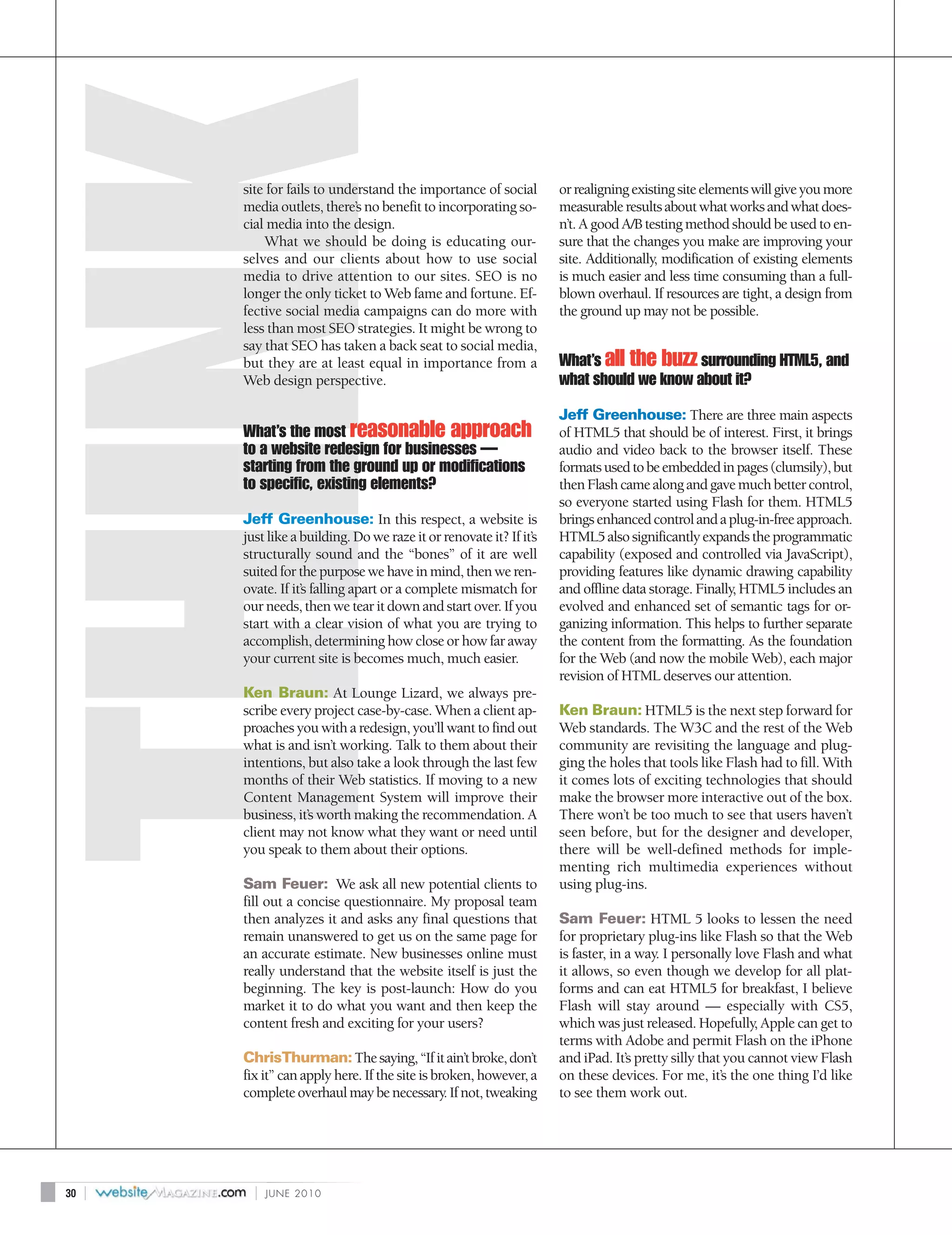 site for fails to understand the importance of social         or realigning existing site elements will give you more
         media outlets, there’s no benefit to incorporating so-        measurable results about what works and what does-
         cial media into the design.                                   n’t. A good A/B testing method should be used to en-
             What we should be doing is educating our-                 sure that the changes you make are improving your
         selves and our clients about how to use social                site. Additionally, modification of existing elements
         media to drive attention to our sites. SEO is no              is much easier and less time consuming than a full-
         longer the only ticket to Web fame and fortune. Ef-           blown overhaul. If resources are tight, a design from
         fective social media campaigns can do more with               the ground up may not be possible.
         less than most SEO strategies. It might be wrong to
         say that SEO has taken a back seat to social media,
         but they are at least equal in importance from a              What’s all the buzz surrounding HTML5, and
         Web design perspective.                                       what should we know about it?
                                                                       Jeff Greenhouse: There are three main aspects
         What’s the most reasonable approach                           of HTML5 that should be of interest. First, it brings
         to a website redesign for businesses —                        audio and video back to the browser itself. These
         starting from the ground up or modifications                  formats used to be embedded in pages (clumsily), but
         to specific, existing elements?                               then Flash came along and gave much better control,
                                                                       so everyone started using Flash for them. HTML5
         Jeff Greenhouse: In this respect, a website is                brings enhanced control and a plug-in-free approach.
         just like a building. Do we raze it or renovate it? If it’s   HTML5 also significantly expands the programmatic
         structurally sound and the “bones” of it are well             capability (exposed and controlled via JavaScript),
         suited for the purpose we have in mind, then we ren-          providing features like dynamic drawing capability
         ovate. If it’s falling apart or a complete mismatch for       and offline data storage. Finally, HTML5 includes an
         our needs, then we tear it down and start over. If you        evolved and enhanced set of semantic tags for or-
         start with a clear vision of what you are trying to           ganizing information. This helps to further separate
         accomplish, determining how close or how far away             the content from the formatting. As the foundation
         your current site is becomes much, much easier.               for the Web (and now the mobile Web), each major
                                                                       revision of HTML deserves our attention.
         Ken Braun: At Lounge Lizard, we always pre-
         scribe every project case-by-case. When a client ap-          Ken Braun: HTML5 is the next step forward for
         proaches you with a redesign, you’ll want to find out         Web standards. The W3C and the rest of the Web
         what is and isn’t working. Talk to them about their           community are revisiting the language and plug-
         intentions, but also take a look through the last few         ging the holes that tools like Flash had to fill. With
         months of their Web statistics. If moving to a new            it comes lots of exciting technologies that should
         Content Management System will improve their                  make the browser more interactive out of the box.
         business, it’s worth making the recommendation. A             There won’t be too much to see that users haven’t
         client may not know what they want or need until              seen before, but for the designer and developer,
         you speak to them about their options.                        there will be well-defined methods for imple-
                                                                       menting rich multimedia experiences without
         Sam Feuer: We ask all new potential clients to                using plug-ins.
         fill out a concise questionnaire. My proposal team
         then analyzes it and asks any final questions that            Sam Feuer: HTML 5 looks to lessen the need
         remain unanswered to get us on the same page for              for proprietary plug-ins like Flash so that the Web
         an accurate estimate. New businesses online must              is faster, in a way. I personally love Flash and what
         really understand that the website itself is just the         it allows, so even though we develop for all plat-
         beginning. The key is post-launch: How do you                 forms and can eat HTML5 for breakfast, I believe
         market it to do what you want and then keep the               Flash will stay around — especially with CS5,
         content fresh and exciting for your users?                    which was just released. Hopefully, Apple can get to
                                                                       terms with Adobe and permit Flash on the iPhone
         ChrisThurman: The saying, “If it ain’t broke, don’t           and iPad. It’s pretty silly that you cannot view Flash
         fix it” can apply here. If the site is broken, however, a     on these devices. For me, it’s the one thing I’d like
         complete overhaul may be necessary. If not, tweaking          to see them work out.




30   |     |   JUNE 2010
 