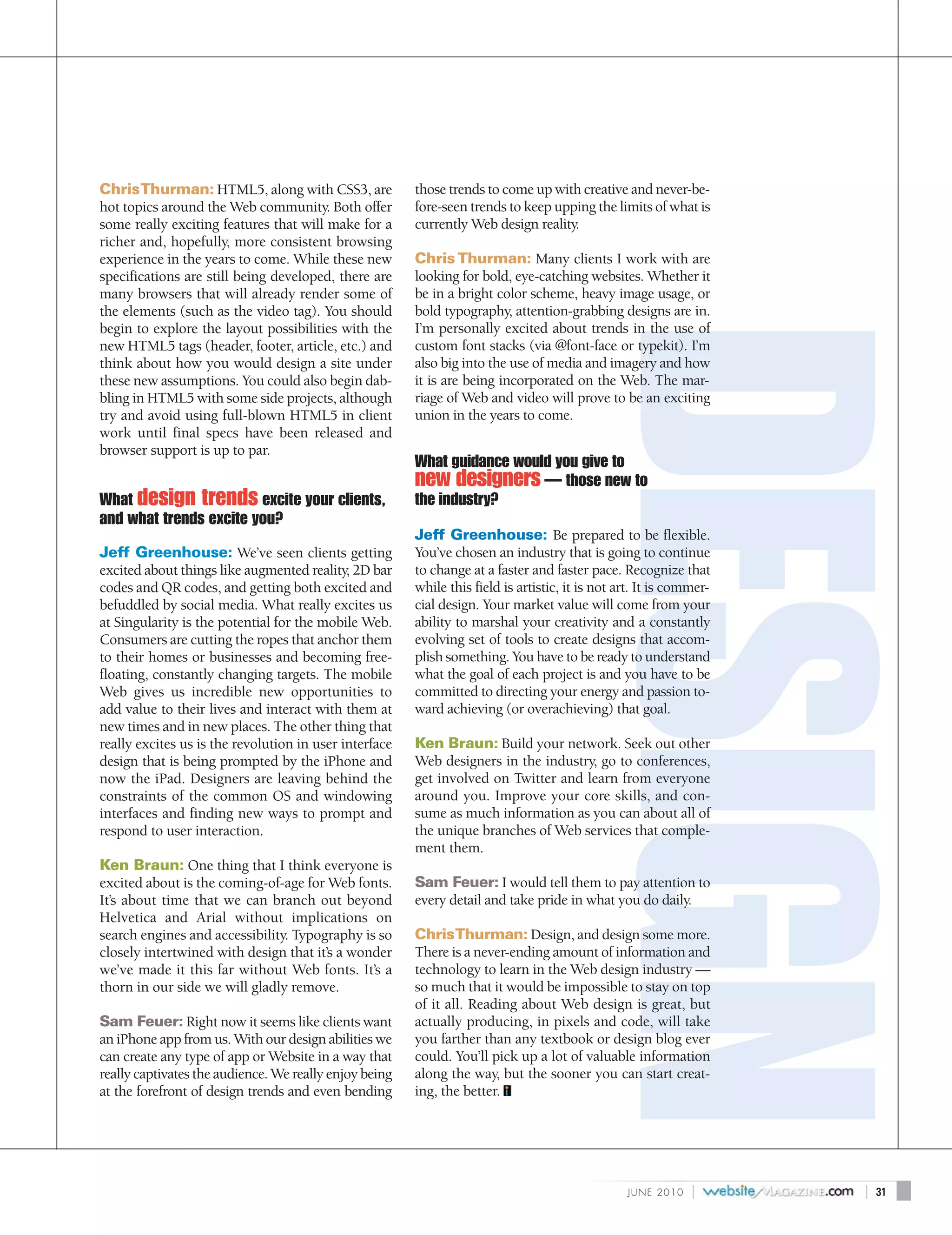 Chris Thurman: HTML5, along with CSS3, are              those trends to come up with creative and never-be-
hot topics around the Web community. Both offer         fore-seen trends to keep upping the limits of what is
some really exciting features that will make for a      currently Web design reality.
richer and, hopefully, more consistent browsing
experience in the years to come. While these new        Chris Thurman: Many clients I work with are
specifications are still being developed, there are     looking for bold, eye-catching websites. Whether it
many browsers that will already render some of          be in a bright color scheme, heavy image usage, or
the elements (such as the video tag). You should        bold typography, attention-grabbing designs are in.
begin to explore the layout possibilities with the      I’m personally excited about trends in the use of
new HTML5 tags (header, footer, article, etc.) and      custom font stacks (via @font-face or typekit). I’m
think about how you would design a site under           also big into the use of media and imagery and how
these new assumptions. You could also begin dab-        it is are being incorporated on the Web. The mar-
bling in HTML5 with some side projects, although        riage of Web and video will prove to be an exciting
try and avoid using full-blown HTML5 in client          union in the years to come.
work until final specs have been released and
browser support is up to par.
                                                        What guidance would you give to
                                                        new designers — those new to
What design trends excite your clients,                 the industry?
and what trends excite you?
                                                        Jeff Greenhouse: Be prepared to be flexible.
Jeff Greenhouse: We’ve seen clients getting             You’ve chosen an industry that is going to continue
excited about things like augmented reality, 2D bar     to change at a faster and faster pace. Recognize that
codes and QR codes, and getting both excited and        while this field is artistic, it is not art. It is commer-
befuddled by social media. What really excites us       cial design. Your market value will come from your
at Singularity is the potential for the mobile Web.     ability to marshal your creativity and a constantly
Consumers are cutting the ropes that anchor them        evolving set of tools to create designs that accom-
to their homes or businesses and becoming free-         plish something. You have to be ready to understand
floating, constantly changing targets. The mobile       what the goal of each project is and you have to be
Web gives us incredible new opportunities to            committed to directing your energy and passion to-
add value to their lives and interact with them at      ward achieving (or overachieving) that goal.
new times and in new places. The other thing that
really excites us is the revolution in user interface   Ken Braun: Build your network. Seek out other
design that is being prompted by the iPhone and         Web designers in the industry, go to conferences,
now the iPad. Designers are leaving behind the          get involved on Twitter and learn from everyone
constraints of the common OS and windowing              around you. Improve your core skills, and con-
interfaces and finding new ways to prompt and           sume as much information as you can about all of
respond to user interaction.                            the unique branches of Web services that comple-
                                                        ment them.
Ken Braun: One thing that I think everyone is
excited about is the coming-of-age for Web fonts.       Sam Feuer: I would tell them to pay attention to
It’s about time that we can branch out beyond           every detail and take pride in what you do daily.
Helvetica and Arial without implications on
search engines and accessibility. Typography is so      Chris Thurman: Design, and design some more.
closely intertwined with design that it’s a wonder      There is a never-ending amount of information and
we’ve made it this far without Web fonts. It’s a        technology to learn in the Web design industry —
thorn in our side we will gladly remove.                so much that it would be impossible to stay on top
                                                        of it all. Reading about Web design is great, but
Sam Feuer: Right now it seems like clients want         actually producing, in pixels and code, will take
an iPhone app from us. With our design abilities we     you farther than any textbook or design blog ever
can create any type of app or Website in a way that     could. You’ll pick up a lot of valuable information
really captivates the audience. We really enjoy being   along the way, but the sooner you can start creat-
at the forefront of design trends and even bending      ing, the better.




                                                                                                 J U N E 2010   |    |   31
 
