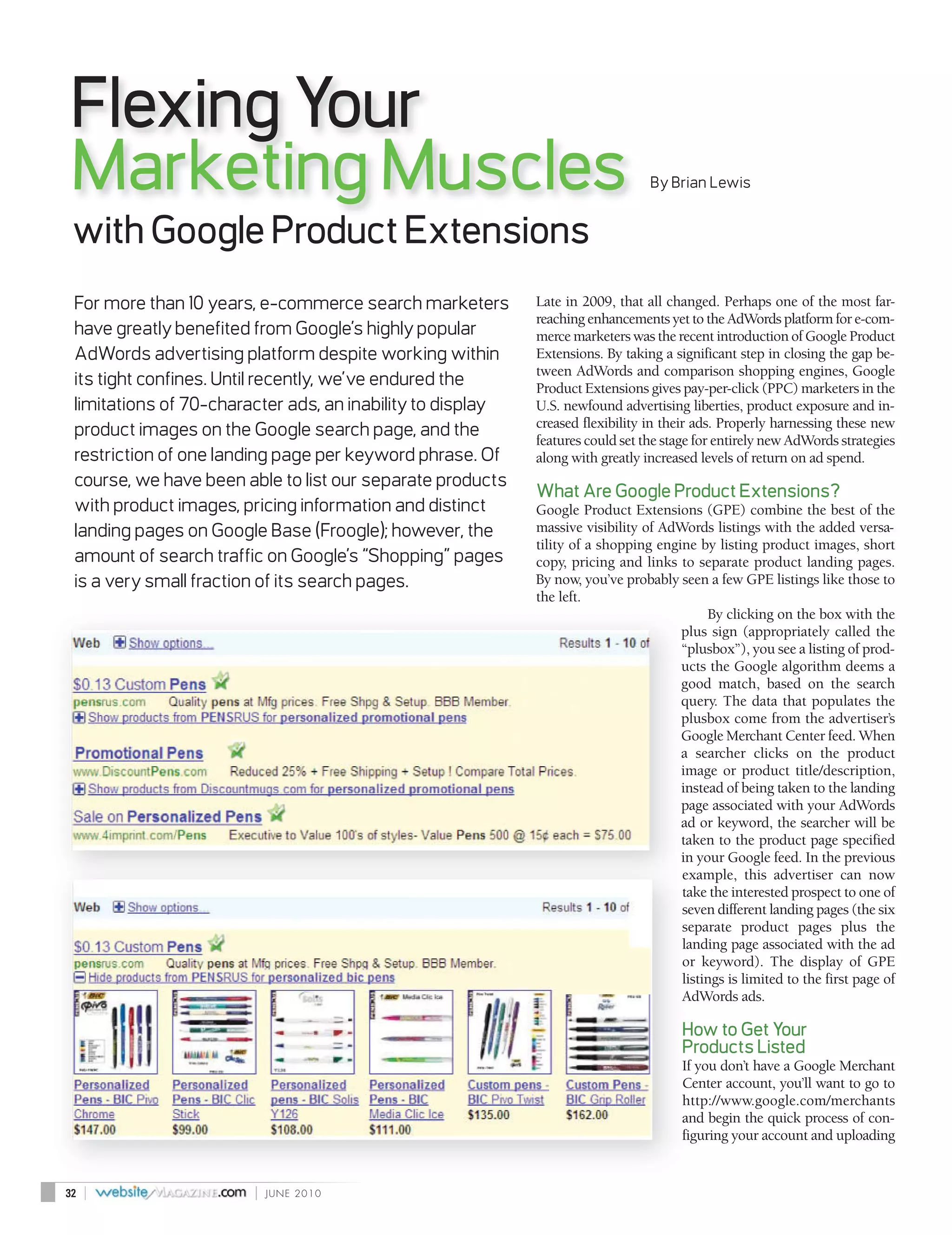 Flexing Your
Marketing Muscles                                                               By Brian Lewis


 with Google Product Extensions
 For more than 10 years, e-commerce search marketers        Late in 2009, that all changed. Perhaps one of the most far-
                                                            reaching enhancements yet to the AdWords platform for e-com-
 have greatly benefited from Google’s highly popular        merce marketers was the recent introduction of Google Product
 AdWords advertising platform despite working within        Extensions. By taking a significant step in closing the gap be-
                                                            tween AdWords and comparison shopping engines, Google
 its tight confines. Until recently, we’ve endured the      Product Extensions gives pay-per-click (PPC) marketers in the
 limitations of 70-character ads, an inability to display   U.S. newfound advertising liberties, product exposure and in-
                                                            creased flexibility in their ads. Properly harnessing these new
 product images on the Google search page, and the          features could set the stage for entirely new AdWords strategies
 restriction of one landing page per keyword phrase. Of     along with greatly increased levels of return on ad spend.
 course, we have been able to list our separate products
                                                            What Are Google Product Extensions?
 with product images, pricing information and distinct      Google Product Extensions (GPE) combine the best of the
 landing pages on Google Base (Froogle); however, the       massive visibility of AdWords listings with the added versa-
                                                            tility of a shopping engine by listing product images, short
 amount of search traffic on Google’s “Shopping” pages      copy, pricing and links to separate product landing pages.
 is a very small fraction of its search pages.              By now, you’ve probably seen a few GPE listings like those to
                                                            the left.
                                                                                           By clicking on the box with the
                                                                                     plus sign (appropriately called the
                                                                                     “plusbox”), you see a listing of prod-
                                                                                     ucts the Google algorithm deems a
                                                                                     good match, based on the search
                                                                                     query. The data that populates the
                                                                                     plusbox come from the advertiser’s
                                                                                     Google Merchant Center feed. When
                                                                                     a searcher clicks on the product
                                                                                     image or product title/description,
                                                                                     instead of being taken to the landing
                                                                                     page associated with your AdWords
                                                                                     ad or keyword, the searcher will be
                                                                                     taken to the product page specified
                                                                                     in your Google feed. In the previous
                                                                                     example, this advertiser can now
                                                                                     take the interested prospect to one of
                                                                                     seven different landing pages (the six
                                                                                     separate product pages plus the
                                                                                     landing page associated with the ad
                                                                                     or keyword). The display of GPE
                                                                                     listings is limited to the first page of
                                                                                     AdWords ads.

                                                                                      How to Get Your
                                                                                      Products Listed
                                                                                      If you don’t have a Google Merchant
                                                                                      Center account, you’ll want to go to
                                                                                      http://www.google.com/merchants
                                                                                      and begin the quick process of con-
                                                                                      figuring your account and uploading


32   |                  |   JUNE 2010
 
