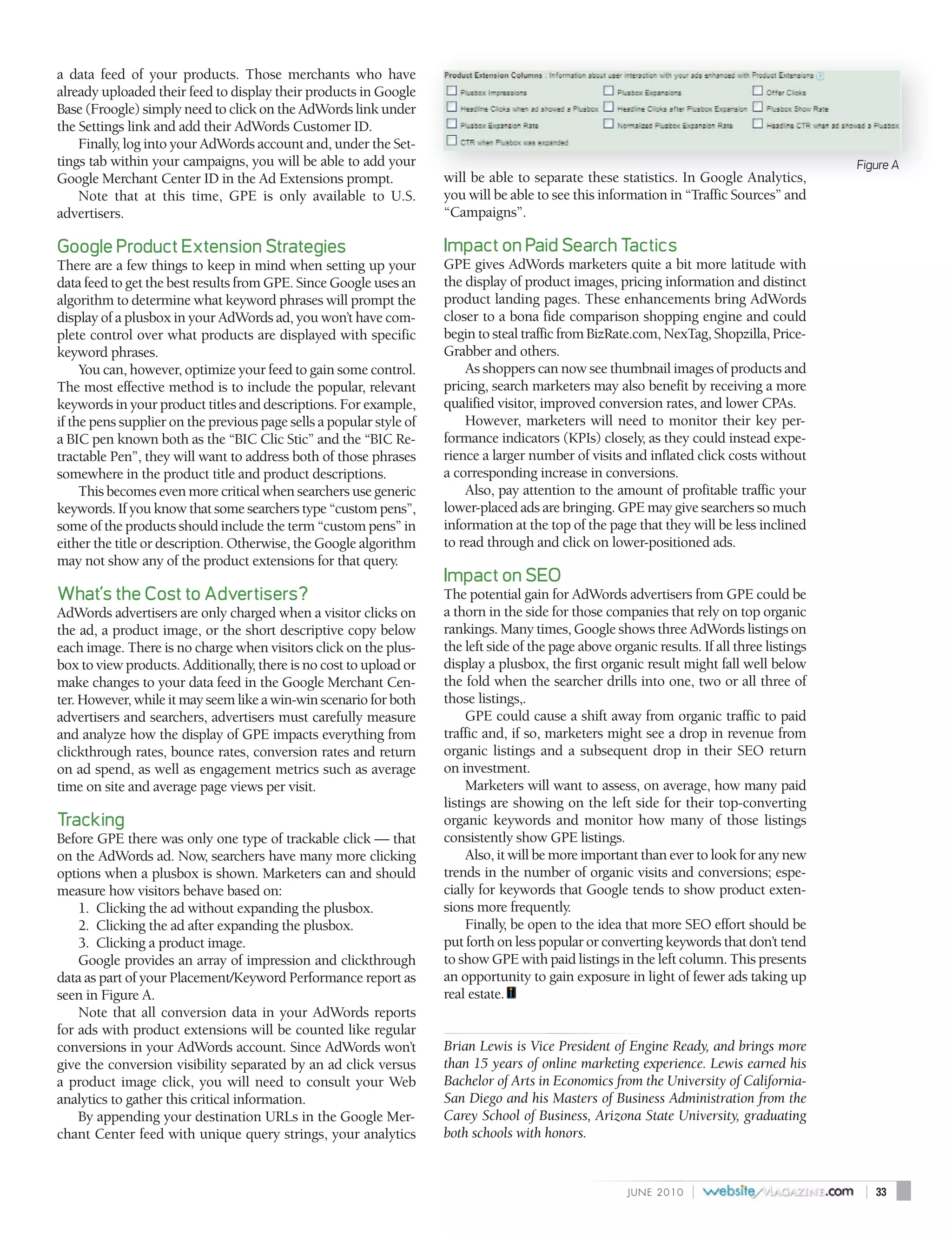 a data feed of your products. Those merchants who have
already uploaded their feed to display their products in Google
Base (Froogle) simply need to click on the AdWords link under
the Settings link and add their AdWords Customer ID.
    Finally, log into your AdWords account and, under the Set-
tings tab within your campaigns, you will be able to add your                                                                                 Figure A
Google Merchant Center ID in the Ad Extensions prompt.               will be able to separate these statistics. In Google Analytics,
    Note that at this time, GPE is only available to U.S.            you will be able to see this information in “Traffic Sources” and
advertisers.                                                         “Campaigns”.

Google Product Extension Strategies                                  Impact on Paid Search Tactics
There are a few things to keep in mind when setting up your          GPE gives AdWords marketers quite a bit more latitude with
data feed to get the best results from GPE. Since Google uses an     the display of product images, pricing information and distinct
algorithm to determine what keyword phrases will prompt the          product landing pages. These enhancements bring AdWords
display of a plusbox in your AdWords ad, you won’t have com-         closer to a bona fide comparison shopping engine and could
plete control over what products are displayed with specific         begin to steal traffic from BizRate.com, NexTag, Shopzilla, Price-
keyword phrases.                                                     Grabber and others.
     You can, however, optimize your feed to gain some control.          As shoppers can now see thumbnail images of products and
The most effective method is to include the popular, relevant        pricing, search marketers may also benefit by receiving a more
keywords in your product titles and descriptions. For example,       qualified visitor, improved conversion rates, and lower CPAs.
if the pens supplier on the previous page sells a popular style of       However, marketers will need to monitor their key per-
a BIC pen known both as the “BIC Clic Stic” and the “BIC Re-         formance indicators (KPIs) closely, as they could instead expe-
tractable Pen”, they will want to address both of those phrases      rience a larger number of visits and inflated click costs without
somewhere in the product title and product descriptions.             a corresponding increase in conversions.
     This becomes even more critical when searchers use generic          Also, pay attention to the amount of profitable traffic your
keywords. If you know that some searchers type “custom pens”,        lower-placed ads are bringing. GPE may give searchers so much
some of the products should include the term “custom pens” in        information at the top of the page that they will be less inclined
either the title or description. Otherwise, the Google algorithm     to read through and click on lower-positioned ads.
may not show any of the product extensions for that query.
                                                                     Impact on SEO
What’s the Cost to Advertisers?                                      The potential gain for AdWords advertisers from GPE could be
AdWords advertisers are only charged when a visitor clicks on        a thorn in the side for those companies that rely on top organic
the ad, a product image, or the short descriptive copy below         rankings. Many times, Google shows three AdWords listings on
each image. There is no charge when visitors click on the plus-      the left side of the page above organic results. If all three listings
box to view products. Additionally, there is no cost to upload or    display a plusbox, the first organic result might fall well below
make changes to your data feed in the Google Merchant Cen-           the fold when the searcher drills into one, two or all three of
ter. However, while it may seem like a win-win scenario for both     those listings,.
advertisers and searchers, advertisers must carefully measure             GPE could cause a shift away from organic traffic to paid
and analyze how the display of GPE impacts everything from           traffic and, if so, marketers might see a drop in revenue from
clickthrough rates, bounce rates, conversion rates and return        organic listings and a subsequent drop in their SEO return
on ad spend, as well as engagement metrics such as average           on investment.
time on site and average page views per visit.                            Marketers will want to assess, on average, how many paid
                                                                     listings are showing on the left side for their top-converting
Tracking                                                             organic keywords and monitor how many of those listings
Before GPE there was only one type of trackable click — that         consistently show GPE listings.
on the AdWords ad. Now, searchers have many more clicking                 Also, it will be more important than ever to look for any new
options when a plusbox is shown. Marketers can and should            trends in the number of organic visits and conversions; espe-
measure how visitors behave based on:                                cially for keywords that Google tends to show product exten-
    1. Clicking the ad without expanding the plusbox.                sions more frequently.
    2. Clicking the ad after expanding the plusbox.                       Finally, be open to the idea that more SEO effort should be
    3. Clicking a product image.                                     put forth on less popular or converting keywords that don’t tend
    Google provides an array of impression and clickthrough          to show GPE with paid listings in the left column. This presents
data as part of your Placement/Keyword Performance report as         an opportunity to gain exposure in light of fewer ads taking up
seen in Figure A.                                                    real estate.
    Note that all conversion data in your AdWords reports
for ads with product extensions will be counted like regular
conversions in your AdWords account. Since AdWords won’t             Brian Lewis is Vice President of Engine Ready, and brings more
give the conversion visibility separated by an ad click versus       than 15 years of online marketing experience. Lewis earned his
a product image click, you will need to consult your Web             Bachelor of Arts in Economics from the University of California-
analytics to gather this critical information.                       San Diego and his Masters of Business Administration from the
    By appending your destination URLs in the Google Mer-            Carey School of Business, Arizona State University, graduating
chant Center feed with unique query strings, your analytics          both schools with honors.


                                                                                                        J U N E 2010   |                       |   33
 