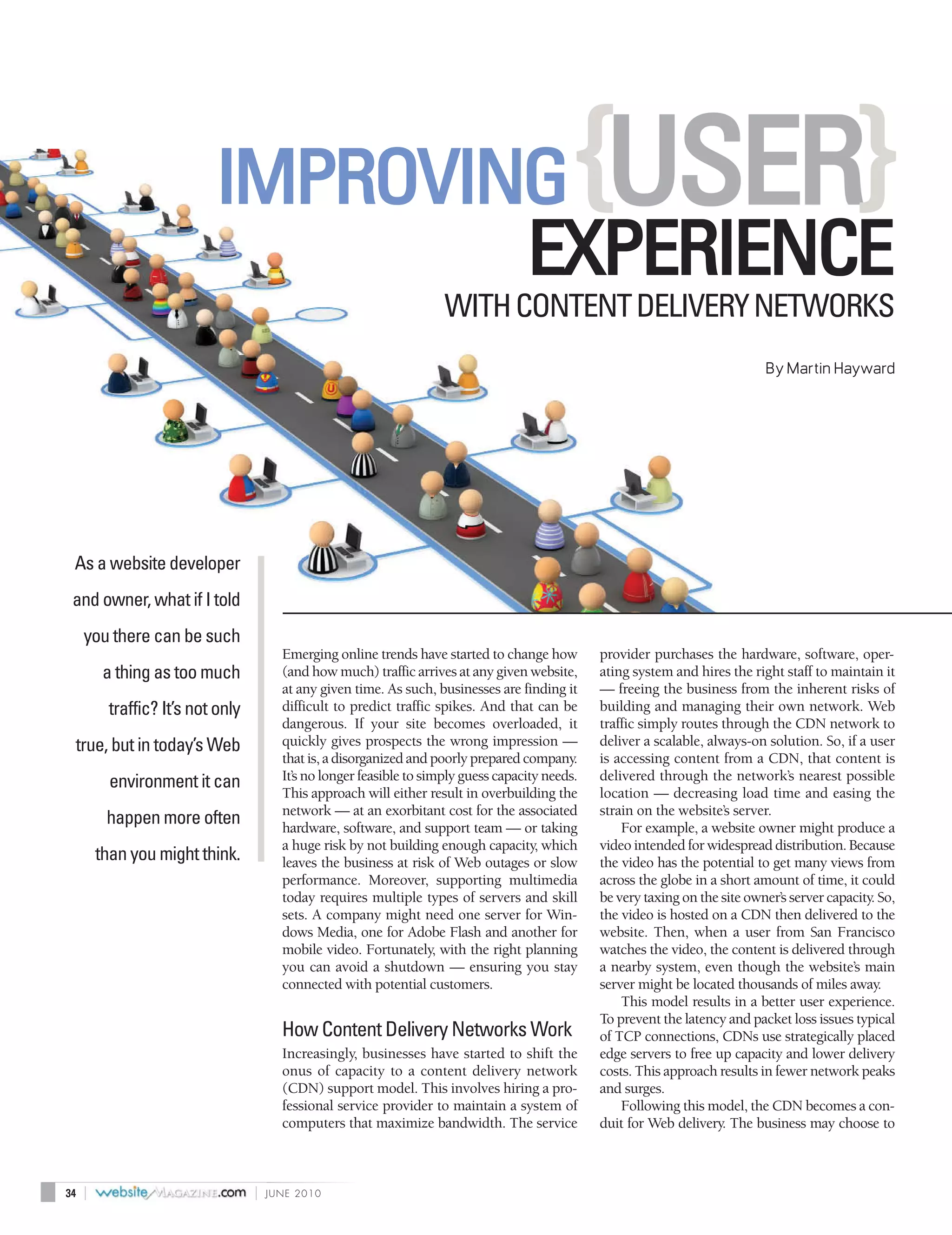 IMPROVING                                                           {USER}
                                   EXPERIENCE
                                                                       WITH CONTENT DELIVERY NETWORKS
                                                                                                                                 By Martin Hayward




 As a website developer
 and owner, what if I told
     you there can be such
                                         Emerging online trends have started to change how         provider purchases the hardware, software, oper-
          a thing as too much            (and how much) traffic arrives at any given website,      ating system and hires the right staff to maintain it
                                         at any given time. As such, businesses are finding it     — freeing the business from the inherent risks of
          traffic? It’s not only         difficult to predict traffic spikes. And that can be      building and managing their own network. Web
                                         dangerous. If your site becomes overloaded, it            traffic simply routes through the CDN network to
 true, but in today’s Web                quickly gives prospects the wrong impression —            deliver a scalable, always-on solution. So, if a user
                                         that is, a disorganized and poorly prepared company.      is accessing content from a CDN, that content is
           environment it can            It’s no longer feasible to simply guess capacity needs.   delivered through the network’s nearest possible
                                         This approach will either result in overbuilding the      location — decreasing load time and easing the
                                         network — at an exorbitant cost for the associated        strain on the website’s server.
          happen more often              hardware, software, and support team — or taking              For example, a website owner might produce a
                                         a huge risk by not building enough capacity, which        video intended for widespread distribution. Because
         than you might think.           leaves the business at risk of Web outages or slow        the video has the potential to get many views from
                                         performance. Moreover, supporting multimedia              across the globe in a short amount of time, it could
                                         today requires multiple types of servers and skill        be very taxing on the site owner’s server capacity. So,
                                         sets. A company might need one server for Win-            the video is hosted on a CDN then delivered to the
                                         dows Media, one for Adobe Flash and another for           website. Then, when a user from San Francisco
                                         mobile video. Fortunately, with the right planning        watches the video, the content is delivered through
                                         you can avoid a shutdown — ensuring you stay              a nearby system, even though the website’s main
                                         connected with potential customers.                       server might be located thousands of miles away.
                                                                                                       This model results in a better user experience.
                                                                                                   To prevent the latency and packet loss issues typical
                                         How Content Delivery Networks Work                        of TCP connections, CDNs use strategically placed
                                         Increasingly, businesses have started to shift the        edge servers to free up capacity and lower delivery
                                         onus of capacity to a content delivery network            costs. This approach results in fewer network peaks
                                         (CDN) support model. This involves hiring a pro-          and surges.
                                         fessional service provider to maintain a system of            Following this model, the CDN becomes a con-
                                         computers that maximize bandwidth. The service            duit for Web delivery. The business may choose to



34   |                             |   JUNE 2010
 