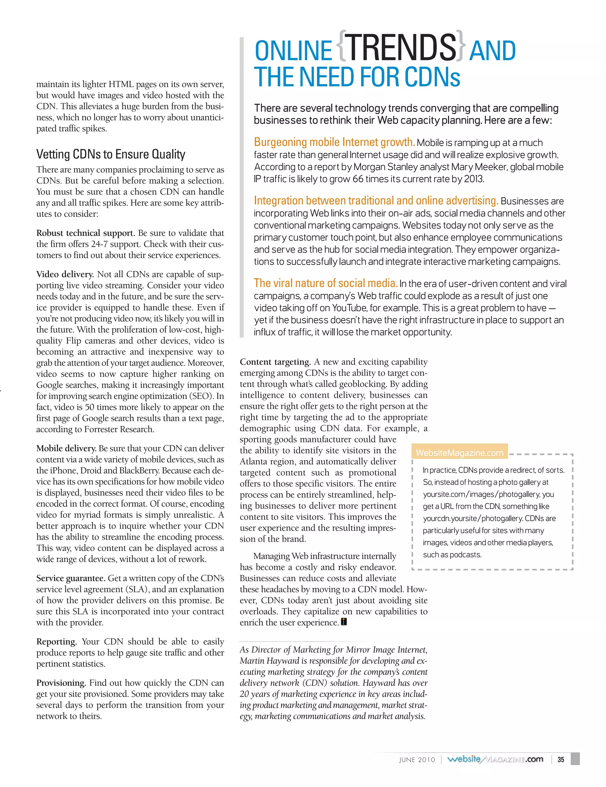 ONLINE {TRENDS} AND
maintain its lighter HTML pages on its own server,
but would have images and video hosted with the
                                                              THE NEED FOR CDNs
CDN. This alleviates a huge burden from the busi-             There are several technology trends converging that are compelling
ness, which no longer has to worry about unantici-            businesses to rethink their Web capacity planning. Here are a few:
pated traffic spikes.
                                                              Burgeoning mobile Internet growth. Mobile is ramping up at a much
Vetting CDNs to Ensure Quality                                faster rate than general Internet usage did and will realize explosive growth.
There are many companies proclaiming to serve as              According to a report by Morgan Stanley analyst Mary Meeker, global mobile
CDNs. But be careful before making a selection.               IP traffic is likely to grow 66 times its current rate by 2013.
You must be sure that a chosen CDN can handle
any and all traffic spikes. Here are some key attrib-         Integration between traditional and online advertising. Businesses are
utes to consider:                                             incorporating Web links into their on-air ads, social media channels and other
                                                              conventional marketing campaigns. Websites today not only serve as the
Robust technical support. Be sure to validate that            primary customer touch point, but also enhance employee communications
the firm offers 24-7 support. Check with their cus-
                                                              and serve as the hub for social media integration. They empower organiza-
tomers to find out about their service experiences.
                                                              tions to successfully launch and integrate interactive marketing campaigns.
Video delivery. Not all CDNs are capable of sup-
porting live video streaming. Consider your video             The viral nature of social media. In the era of user-driven content and viral
needs today and in the future, and be sure the serv-          campaigns, a company’s Web traffic could explode as a result of just one
ice provider is equipped to handle these. Even if             video taking off on YouTube, for example. This is a great problem to have —
you’re not producing video now, it’s likely you will in       yet if the business doesn’t have the right infrastructure in place to support an
the future. With the proliferation of low-cost, high-         influx of traffic, it will lose the market opportunity.
quality Flip cameras and other devices, video is
becoming an attractive and inexpensive way to
grab the attention of your target audience. Moreover,     Content targeting. A new and exciting capability
video seems to now capture higher ranking on              emerging among CDNs is the ability to target con-
Google searches, making it increasingly important         tent through what’s called geoblocking. By adding
for improving search engine optimization (SEO). In        intelligence to content delivery, businesses can
fact, video is 50 times more likely to appear on the      ensure the right offer gets to the right person at the
first page of Google search results than a text page,     right time by targeting the ad to the appropriate
according to Forrester Research.                          demographic using CDN data. For example, a
                                                          sporting goods manufacturer could have
Mobile delivery. Be sure that your CDN can deliver        the ability to identify site visitors in the       WebsiteMagazine.com
content via a wide variety of mobile devices, such as     Atlanta region, and automatically deliver
the iPhone, Droid and BlackBerry. Because each de-        targeted content such as promotional                 In practice, CDNs provide a redirect, of sorts.
vice has its own specifications for how mobile video      offers to those specific visitors. The entire        So, instead of hosting a photo gallery at
is displayed, businesses need their video files to be     process can be entirely streamlined, help-           yoursite.com/images/photogallery, you
encoded in the correct format. Of course, encoding        ing businesses to deliver more pertinent             get a URL from the CDN, something like
video for myriad formats is simply unrealistic. A         content to site visitors. This improves the          yourcdn.yoursite/photogallery. CDNs are
better approach is to inquire whether your CDN            user experience and the resulting impres-            particularly useful for sites with many
has the ability to streamline the encoding process.       sion of the brand.                                   images, videos and other media players,
This way, video content can be displayed across a
                                                              Managing Web infrastructure internally      such as podcasts.
wide range of devices, without a lot of rework.
                                                          has become a costly and risky endeavor.
Service guarantee. Get a written copy of the CDN’s        Businesses can reduce costs and alleviate
service level agreement (SLA), and an explanation         these headaches by moving to a CDN model. How-
of how the provider delivers on this promise. Be          ever, CDNs today aren’t just about avoiding site
sure this SLA is incorporated into your contract          overloads. They capitalize on new capabilities to
with the provider.                                        enrich the user experience.
Reporting. Your CDN should be able to easily
produce reports to help gauge site traffic and other      As Director of Marketing for Mirror Image Internet,
pertinent statistics.                                     Martin Hayward is responsible for developing and ex-
                                                          ecuting marketing strategy for the company’s content
Provisioning. Find out how quickly the CDN can            delivery network (CDN) solution. Hayward has over
get your site provisioned. Some providers may take        20 years of marketing experience in key areas includ-
several days to perform the transition from your          ing product marketing and management, market strat-
network to theirs.                                        egy, marketing communications and market analysis.



                                                                                                           J U N E 2010   |                              |   35
 