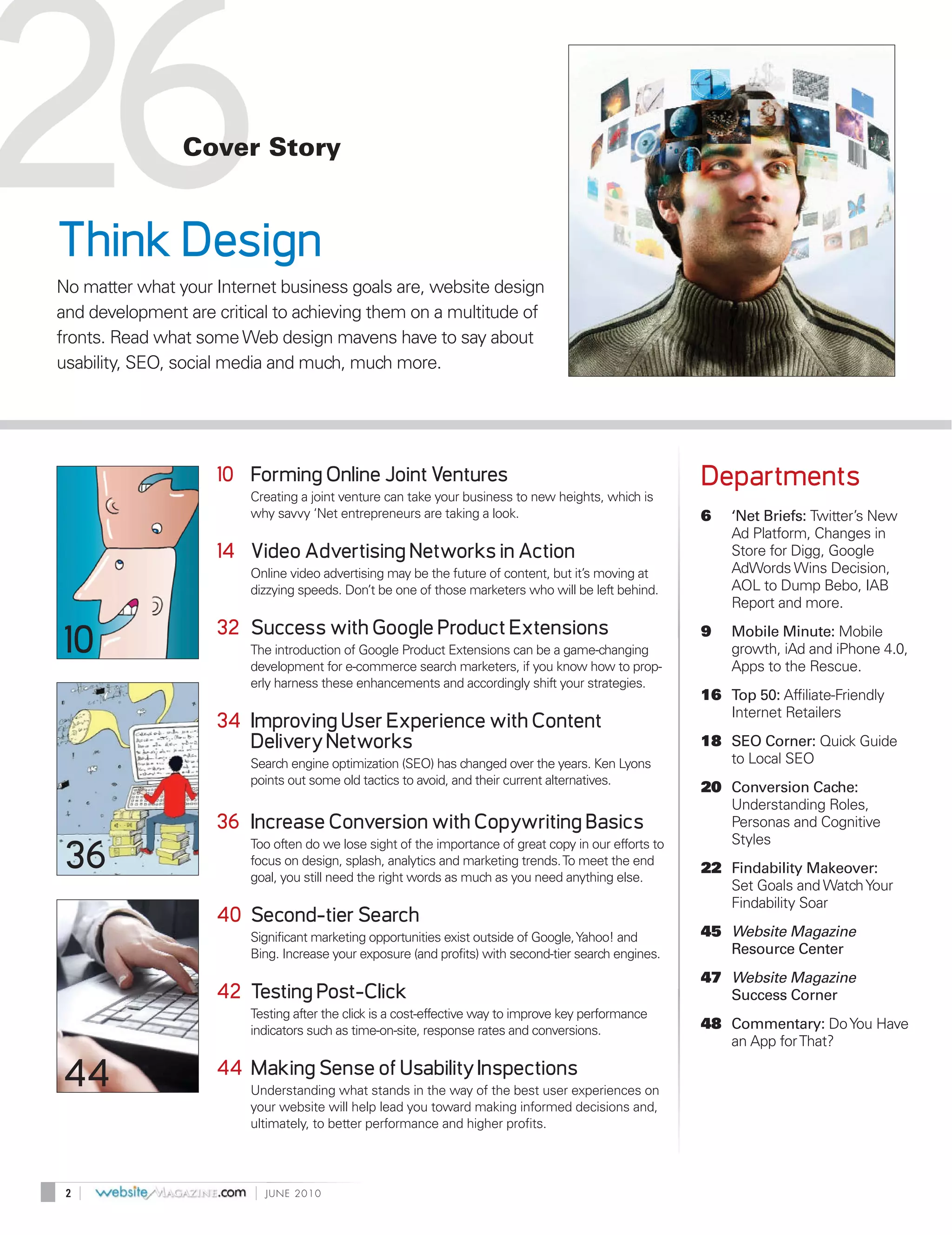 26
Think Design
                Cover Story




No matter what your Internet business goals are, website design
and development are critical to achieving them on a multitude of
fronts. Read what some Web design mavens have to say about
usability, SEO, social media and much, much more.




                    10 Forming Online Joint Ventures                                                    Departments
                         Creating a joint venture can take your business to new heights, which is
                         why savvy ‘Net entrepreneurs are taking a look.                                6   ‘Net Briefs: Twitter’s New
                                                                                                            Ad Platform, Changes in
                    14 Video Advertising Networks in Action                                                 Store for Digg, Google
                         Online video advertising may be the future of content, but it’s moving at          AdWords Wins Decision,
                         dizzying speeds. Don’t be one of those marketers who will be left behind.          AOL to Dump Bebo, IAB
                                                                                                            Report and more.
                    32 Success with Google Product Extensions
10                       The introduction of Google Product Extensions can be a game-changing
                         development for e-commerce search marketers, if you know how to prop-
                                                                                                        9   Mobile Minute: Mobile
                                                                                                            growth, iAd and iPhone 4.0,
                                                                                                            Apps to the Rescue.
                         erly harness these enhancements and accordingly shift your strategies.
                                                                                                        16 Top 50: Affiliate-Friendly
                                                                                                           Internet Retailers
                    34 Improving User Experience with Content
                       Delivery Networks                                                                18 SEO Corner: Quick Guide
                         Search engine optimization (SEO) has changed over the years. Ken Lyons            to Local SEO
                         points out some old tactics to avoid, and their current alternatives.
                                                                                                        20 Conversion Cache:
                                                                                                           Understanding Roles,
                    36 Increase Conversion with Copywriting Basics                                         Personas and Cognitive
                         Too often do we lose sight of the importance of great copy in our efforts to      Styles
 36                      focus on design, splash, analytics and marketing trends. To meet the end
                         goal, you still need the right words as much as you need anything else.
                                                                                                        22 Findability Makeover:
                                                                                                           Set Goals and Watch Your
                                                                                                           Findability Soar
                    40 Second-tier Search
                         Significant marketing opportunities exist outside of Google, Yahoo! and        45 Website Magazine
                         Bing. Increase your exposure (and profits) with second-tier search engines.       Resource Center
                                                                                                        47 Website Magazine
                    42 Testing Post-Click                                                                  Success Corner
                         Testing after the click is a cost-effective way to improve key performance
                         indicators such as time-on-site, response rates and conversions.               48 Commentary: Do You Have
                                                                                                           an App for That?

44                  44 Making Sense of Usability Inspections
                         Understanding what stands in the way of the best user experiences on
                         your website will help lead you toward making informed decisions and,
                         ultimately, to better performance and higher profits.




 2   |                   |   JUNE 2010
 