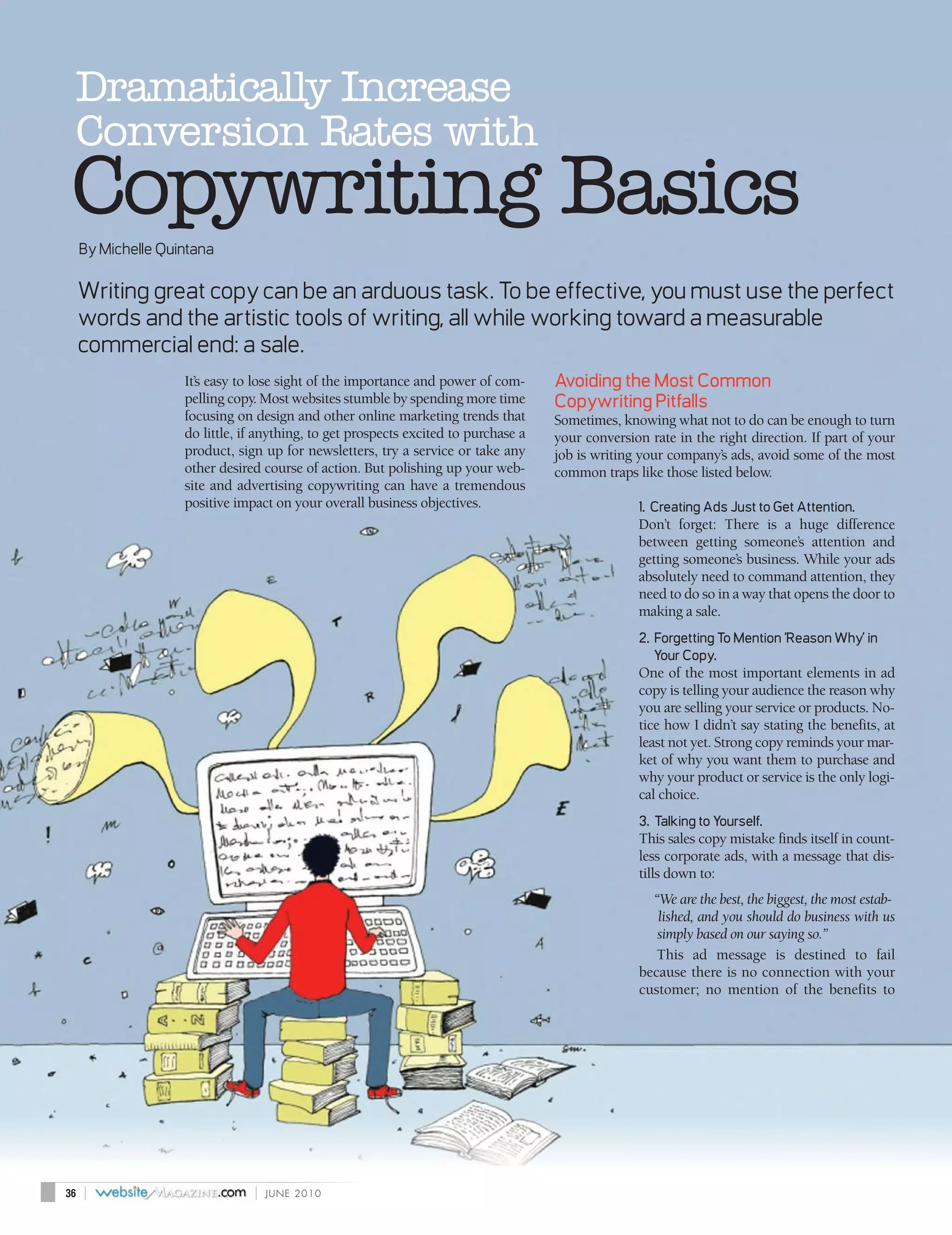 Dramatically Increase
 Conversion Rates with
 Copywriting Basics
     By Michelle Quintana

     Writing great copy can be an arduous task. To be effective, you must use the perfect
     words and the artistic tools of writing, all while working toward a measurable
     commercial end: a sale.
                    It’s easy to lose sight of the importance and power of com-      Avoiding the Most Common
                    pelling copy. Most websites stumble by spending more time        Copywriting Pitfalls
                    focusing on design and other online marketing trends that        Sometimes, knowing what not to do can be enough to turn
                    do little, if anything, to get prospects excited to purchase a   your conversion rate in the right direction. If part of your
                    product, sign up for newsletters, try a service or take any      job is writing your company’s ads, avoid some of the most
                    other desired course of action. But polishing up your web-       common traps like those listed below.
                    site and advertising copywriting can have a tremendous
                    positive impact on your overall business objectives.                           1. Creating Ads Just to Get Attention.
                                                                                                   Don’t forget: There is a huge difference
                                                                                                   between getting someone’s attention and
                                                                                                   getting someone’s business. While your ads
                                                                                                   absolutely need to command attention, they
                                                                                                   need to do so in a way that opens the door to
                                                                                                   making a sale.
                                                                                                   2. Forgetting To Mention ‘Reason Why’ in
                                                                                                      Your Copy.
                                                                                                   One of the most important elements in ad
                                                                                                   copy is telling your audience the reason why
                                                                                                   you are selling your service or products. No-
                                                                                                   tice how I didn’t say stating the benefits, at
                                                                                                   least not yet. Strong copy reminds your mar-
                                                                                                   ket of why you want them to purchase and
                                                                                                   why your product or service is the only logi-
                                                                                                   cal choice.
                                                                                                   3. Talking to Yourself.
                                                                                                   This sales copy mistake finds itself in count-
                                                                                                   less corporate ads, with a message that dis-
                                                                                                   tills down to:
                                                                                                     “We are the best, the biggest, the most estab-
                                                                                                      lished, and you should do business with us
                                                                                                      simply based on our saying so.”
                                                                                                      This ad message is destined to fail
                                                                                                   because there is no connection with your
                                                                                                   customer; no mention of the benefits to




36   |                          |   JUNE 2010
 