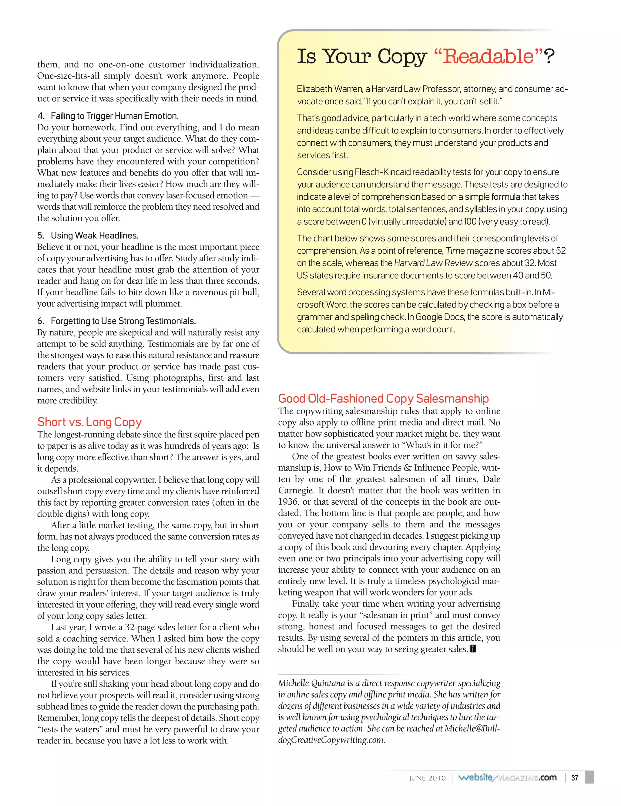 them, and no one-on-one customer individualization.                    Is Your Copy “Readable”?
One-size-fits-all simply doesn’t work anymore. People
want to know that when your company designed the prod-                 Elizabeth Warren, a Harvard Law Professor, attorney, and consumer ad-
uct or service it was specifically with their needs in mind.           vocate once said, “If you can’t explain it, you can’t sell it.”
4. Failing to Trigger Human Emotion.                                   That’s good advice, particularly in a tech world where some concepts
Do your homework. Find out everything, and I do mean                   and ideas can be difficult to explain to consumers. In order to effectively
everything about your target audience. What do they com-               connect with consumers, they must understand your products and
plain about that your product or service will solve? What
                                                                       services first.
problems have they encountered with your competition?
What new features and benefits do you offer that will im-              Consider using Flesch-Kincaid readability tests for your copy to ensure
mediately make their lives easier? How much are they will-             your audience can understand the message. These tests are designed to
ing to pay? Use words that convey laser-focused emotion —              indicate a level of comprehension based on a simple formula that takes
words that will reinforce the problem they need resolved and           into account total words, total sentences, and syllables in your copy, using
the solution you offer.                                                a score between 0 (virtually unreadable) and 100 (very easy to read).
5. Using Weak Headlines.                                               The chart below shows some scores and their corresponding levels of
Believe it or not, your headline is the most important piece           comprehension. As a point of reference, Time magazine scores about 52
of copy your advertising has to offer. Study after study indi-
                                                                       on the scale, whereas the Harvard Law Review scores about 32. Most
cates that your headline must grab the attention of your
                                                                       US states require insurance documents to score between 40 and 50.
reader and hang on for dear life in less than three seconds.
If your headline fails to bite down like a ravenous pit bull,          Several word processing systems have these formulas built-in. In Mi-
your advertising impact will plummet.                                  crosoft Word, the scores can be calculated by checking a box before a
6. Forgetting to Use Strong Testimonials.                              grammar and spelling check. In Google Docs, the score is automatically
By nature, people are skeptical and will naturally resist any          calculated when performing a word count.
attempt to be sold anything. Testimonials are by far one of
the strongest ways to ease this natural resistance and reassure
readers that your product or service has made past cus-
tomers very satisfied. Using photographs, first and last
names, and website links in your testimonials will add even
more credibility.                                                 Good Old-Fashioned Copy Salesmanship
                                                                  The copywriting salesmanship rules that apply to online
Short vs. Long Copy                                               copy also apply to offline print media and direct mail. No
The longest-running debate since the first squire placed pen      matter how sophisticated your market might be, they want
to paper is as alive today as it was hundreds of years ago: Is    to know the universal answer to “What’s in it for me?”
long copy more effective than short? The answer is yes, and           One of the greatest books ever written on savvy sales-
it depends.                                                       manship is, How to Win Friends & Influence People, writ-
    As a professional copywriter, I believe that long copy will   ten by one of the greatest salesmen of all times, Dale
outsell short copy every time and my clients have reinforced      Carnegie. It doesn’t matter that the book was written in
this fact by reporting greater conversion rates (often in the     1936, or that several of the concepts in the book are out-
double digits) with long copy.                                    dated. The bottom line is that people are people; and how
    After a little market testing, the same copy, but in short    you or your company sells to them and the messages
form, has not always produced the same conversion rates as        conveyed have not changed in decades. I suggest picking up
the long copy.                                                    a copy of this book and devouring every chapter. Applying
    Long copy gives you the ability to tell your story with       even one or two principals into your advertising copy will
passion and persuasion. The details and reason why your           increase your ability to connect with your audience on an
solution is right for them become the fascination points that     entirely new level. It is truly a timeless psychological mar-
draw your readers’ interest. If your target audience is truly     keting weapon that will work wonders for your ads.
interested in your offering, they will read every single word         Finally, take your time when writing your advertising
of your long copy sales letter.                                   copy. It really is your “salesman in print” and must convey
    Last year, I wrote a 32-page sales letter for a client who    strong, honest and focused messages to get the desired
sold a coaching service. When I asked him how the copy            results. By using several of the pointers in this article, you
was doing he told me that several of his new clients wished       should be well on your way to seeing greater sales.
the copy would have been longer because they were so
interested in his services.
    If you’re still shaking your head about long copy and do      Michelle Quintana is a direct response copywriter specializing
not believe your prospects will read it, consider using strong    in online sales copy and offline print media. She has written for
subhead lines to guide the reader down the purchasing path.       dozens of different businesses in a wide variety of industries and
Remember, long copy tells the deepest of details. Short copy      is well known for using psychological techniques to lure the tar-
“tests the waters” and must be very powerful to draw your         geted audience to action. She can be reached at Michelle@Bull-
reader in, because you have a lot less to work with.              dogCreativeCopywriting.com.


                                                                                                         J U N E 2010   |                            |   37
 