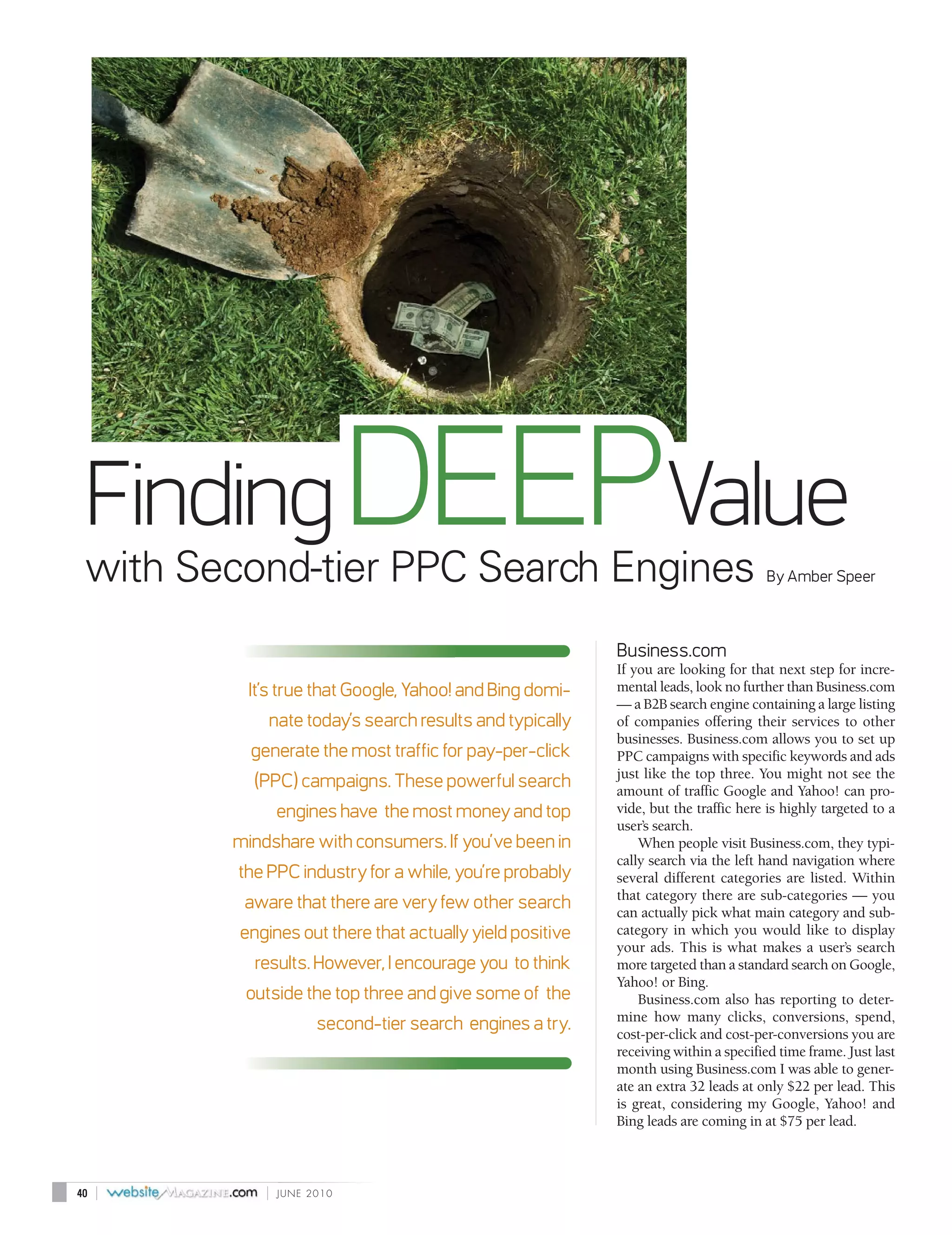 Finding DEEPValue
 with Second-tier PPC Search Engines                                                 By Amber Speer



                                                           Business.com
                                                           If you are looking for that next step for incre-
           It’s true that Google, Yahoo! and Bing domi-    mental leads, look no further than Business.com
                                                           — a B2B search engine containing a large listing
             nate today’s search results and typically     of companies offering their services to other
                                                           businesses. Business.com allows you to set up
           generate the most traffic for pay-per-click     PPC campaigns with specific keywords and ads
                                                           just like the top three. You might not see the
           (PPC) campaigns. These powerful search          amount of traffic Google and Yahoo! can pro-
                 engines have the most money and top       vide, but the traffic here is highly targeted to a
                                                           user’s search.
         mindshare with consumers. If you’ve been in           When people visit Business.com, they typi-
                                                           cally search via the left hand navigation where
         the PPC industry for a while, you’re probably     several different categories are listed. Within
                                                           that category there are sub-categories — you
          aware that there are very few other search       can actually pick what main category and sub-
         engines out there that actually yield positive    category in which you would like to display
                                                           your ads. This is what makes a user’s search
           results. However, I encourage you to think      more targeted than a standard search on Google,
                                                           Yahoo! or Bing.
          outside the top three and give some of the           Business.com also has reporting to deter-
                                                           mine how many clicks, conversions, spend,
                       second-tier search engines a try.   cost-per-click and cost-per-conversions you are
                                                           receiving within a specified time frame. Just last
                                                           month using Business.com I was able to gener-
                                                           ate an extra 32 leads at only $22 per lead. This
                                                           is great, considering my Google, Yahoo! and
                                                           Bing leads are coming in at $75 per lead.



40   |       |   JUNE 2010
 