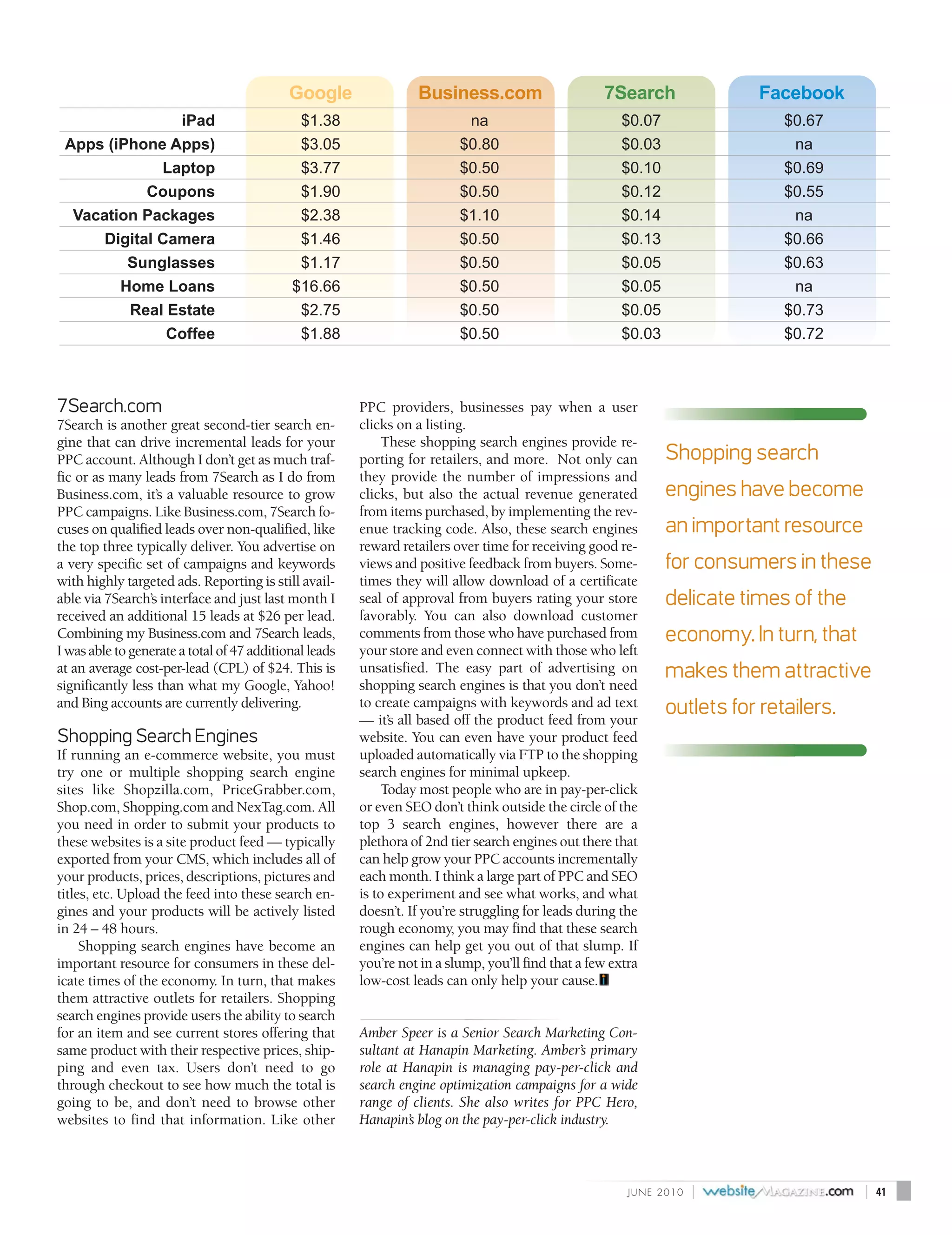 Google                Business.com                      7Search                  Facebook
                iPad                         $1.38                         na                           $0.07                   $0.67
 Apps (iPhone Apps)                          $3.05                        $0.80                         $0.03                    na
              Laptop                         $3.77                        $0.50                         $0.10                   $0.69
            Coupons                          $1.90                        $0.50                         $0.12                   $0.55
  Vacation Packages                          $2.38                        $1.10                         $0.14                    na
      Digital Camera                         $1.46                        $0.50                         $0.13                   $0.66
         Sunglasses                          $1.17                        $0.50                         $0.05                   $0.63
        Home Loans                          $16.66                        $0.50                         $0.05                    na
         Real Estate                         $2.75                        $0.50                         $0.05                   $0.73
               Coffee                        $1.88                        $0.50                         $0.03                   $0.72



7Search.com                                             PPC providers, businesses pay when a user
7Search is another great second-tier search en-         clicks on a listing.
gine that can drive incremental leads for your               These shopping search engines provide re-
PPC account. Although I don’t get as much traf-         porting for retailers, and more. Not only can            Shopping search
fic or as many leads from 7Search as I do from          they provide the number of impressions and
Business.com, it’s a valuable resource to grow          clicks, but also the actual revenue generated            engines have become
PPC campaigns. Like Business.com, 7Search fo-           from items purchased, by implementing the rev-
cuses on qualified leads over non-qualified, like       enue tracking code. Also, these search engines           an important resource
the top three typically deliver. You advertise on       reward retailers over time for receiving good re-
a very specific set of campaigns and keywords           views and positive feedback from buyers. Some-           for consumers in these
with highly targeted ads. Reporting is still avail-     times they will allow download of a certificate
able via 7Search’s interface and just last month I      seal of approval from buyers rating your store           delicate times of the
received an additional 15 leads at $26 per lead.        favorably. You can also download customer
Combining my Business.com and 7Search leads,            comments from those who have purchased from              economy. In turn, that
I was able to generate a total of 47 additional leads   your store and even connect with those who left
at an average cost-per-lead (CPL) of $24. This is       unsatisfied. The easy part of advertising on             makes them attractive
significantly less than what my Google, Yahoo!          shopping search engines is that you don’t need
and Bing accounts are currently delivering.             to create campaigns with keywords and ad text            outlets for retailers.
                                                        — it’s all based off the product feed from your
Shopping Search Engines                                 website. You can even have your product feed
If running an e-commerce website, you must              uploaded automatically via FTP to the shopping
try one or multiple shopping search engine              search engines for minimal upkeep.
sites like Shopzilla.com, PriceGrabber.com,                  Today most people who are in pay-per-click
Shop.com, Shopping.com and NexTag.com. All              or even SEO don’t think outside the circle of the
you need in order to submit your products to            top 3 search engines, however there are a
these websites is a site product feed — typically       plethora of 2nd tier search engines out there that
exported from your CMS, which includes all of           can help grow your PPC accounts incrementally
your products, prices, descriptions, pictures and       each month. I think a large part of PPC and SEO
titles, etc. Upload the feed into these search en-      is to experiment and see what works, and what
gines and your products will be actively listed         doesn’t. If you’re struggling for leads during the
in 24 – 48 hours.                                       rough economy, you may find that these search
     Shopping search engines have become an             engines can help get you out of that slump. If
important resource for consumers in these del-          you’re not in a slump, you’ll find that a few extra
icate times of the economy. In turn, that makes         low-cost leads can only help your cause.
them attractive outlets for retailers. Shopping
search engines provide users the ability to search
for an item and see current stores offering that        Amber Speer is a Senior Search Marketing Con-
same product with their respective prices, ship-        sultant at Hanapin Marketing. Amber’s primary
ping and even tax. Users don’t need to go               role at Hanapin is managing pay-per-click and
through checkout to see how much the total is           search engine optimization campaigns for a wide
going to be, and don’t need to browse other             range of clients. She also writes for PPC Hero,
websites to find that information. Like other           Hanapin’s blog on the pay-per-click industry.



                                                                                                         J U N E 2010   |                 |   41
 