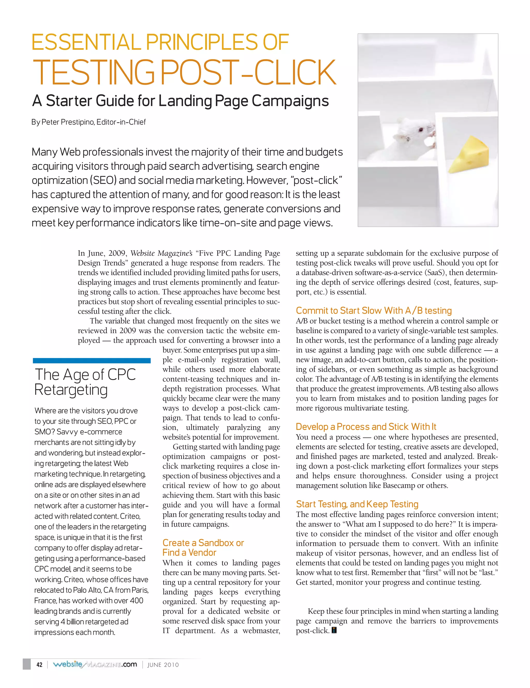 ESSENTIAL PRINCIPLES OF
TESTING POST-CLICK
A Starter Guide for Landing Page Campaigns
By Peter Prestipino, Editor-in-Chief


Many Web professionals invest the majority of their time and budgets
acquiring visitors through paid search advertising, search engine
optimization (SEO) and social media marketing. However, “post-click”
has captured the attention of many, and for good reason: It is the least
expensive way to improve response rates, generate conversions and
meet key performance indicators like time-on-site and page views.

               In June, 2009, Website Magazine’s “Five PPC Landing Page              setting up a separate subdomain for the exclusive purpose of
               Design Trends” generated a huge response from readers. The            testing post-click tweaks will prove useful. Should you opt for
               trends we identified included providing limited paths for users,      a database-driven software-as-a-service (SaaS), then determin-
               displaying images and trust elements prominently and featur-          ing the depth of service offerings desired (cost, features, sup-
               ing strong calls to action. These approaches have become best         port, etc.) is essential.
               practices but stop short of revealing essential principles to suc-
               cessful testing after the click.                                      Commit to Start Slow With A/B testing
                   The variable that changed most frequently on the sites we         A/B or bucket testing is a method wherein a control sample or
               reviewed in 2009 was the conversion tactic the website em-            baseline is compared to a variety of single-variable test samples.
               ployed — the approach used for converting a browser into a            In other words, test the performance of a landing page already
                                            buyer. Some enterprises put up a sim-    in use against a landing page with one subtle difference — a
                                            ple e-mail-only registration wall,       new image, an add-to-cart button, calls to action, the position-
                                            while others used more elaborate         ing of sidebars, or even something as simple as background
The Age of CPC                              content-teasing techniques and in-       color. The advantage of A/B testing is in identifying the elements
Retargeting                                 depth registration processes. What
                                            quickly became clear were the many
                                                                                     that produce the greatest improvements. A/B testing also allows
                                                                                     you to learn from mistakes and to position landing pages for
Where are the visitors you drove            ways to develop a post-click cam-        more rigorous multivariate testing.
to your site through SEO, PPC or            paign. That tends to lead to confu-
SMO? Savvy e-commerce
                                            sion, ultimately paralyzing any          Develop a Process and Stick With It
                                            website’s potential for improvement.     You need a process — one where hypotheses are presented,
merchants are not sitting idly by
                                                Getting started with landing page    elements are selected for testing, creative assets are developed,
and wondering, but instead explor-          optimization campaigns or post-          and finished pages are marketed, tested and analyzed. Break-
ing retargeting; the latest Web             click marketing requires a close in-     ing down a post-click marketing effort formalizes your steps
marketing technique. In retargeting,        spection of business objectives and a    and helps ensure thoroughness. Consider using a project
online ads are displayed elsewhere          critical review of how to go about       management solution like Basecamp or others.
on a site or on other sites in an ad        achieving them. Start with this basic
network after a customer has inter-         guide and you will have a formal         Start Testing, and Keep Testing
acted with related content. Criteo,         plan for generating results today and    The most effective landing pages reinforce conversion intent;
one of the leaders in the retargeting       in future campaigns.                     the answer to “What am I supposed to do here?” It is impera-
space, is unique in that it is the first                                             tive to consider the mindset of the visitor and offer enough
company to offer display ad retar-
                                             Create a Sandbox or                     information to persuade them to convert. With an infinite
                                             Find a Vendor                           makeup of visitor personas, however, and an endless list of
geting using a performance-based
                                             When it comes to landing pages          elements that could be tested on landing pages you might not
CPC model, and it seems to be                there can be many moving parts. Set-    know what to test first. Remember that “first” will not be “last.”
working. Criteo, whose offices have          ting up a central repository for your   Get started, monitor your progress and continue testing.
relocated to Palo Alto, CA from Paris,       landing pages keeps everything
France, has worked with over 400             organized. Start by requesting ap-
leading brands and is currently              proval for a dedicated website or          Keep these four principles in mind when starting a landing
serving 4 billion retargeted ad              some reserved disk space from your      page campaign and remove the barriers to improvements
impressions each month.                      IT department. As a webmaster,          post-click.



 42   |                              |   JUNE 2010
 