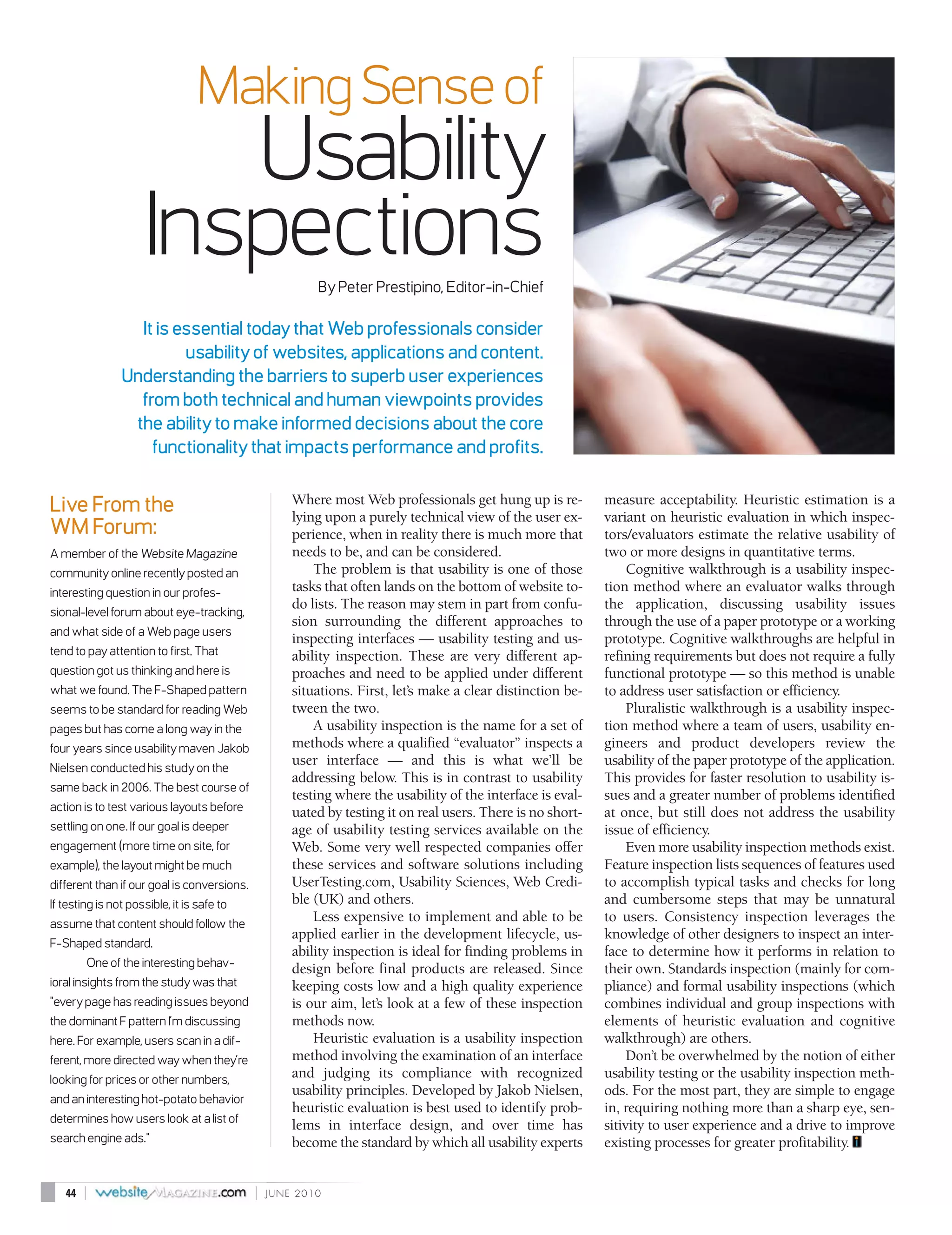 Making Sense of
                        Usability
                     Inspections                         By Peter Prestipino, Editor-in-Chief

                  It is essential today that Web professionals consider
                         usability of websites, applications and content.
                Understanding the barriers to superb user experiences
                  from both technical and human viewpoints provides
                 the ability to make informed decisions about the core
                    functionality that impacts performance and profits.

                                                     Where most Web professionals get hung up is re-         measure acceptability. Heuristic estimation is a
Live From the                                        lying upon a purely technical view of the user ex-      variant on heuristic evaluation in which inspec-
WM Forum:                                            perience, when in reality there is much more that       tors/evaluators estimate the relative usability of
A member of the Website Magazine                     needs to be, and can be considered.                     two or more designs in quantitative terms.
community online recently posted an                      The problem is that usability is one of those            Cognitive walkthrough is a usability inspec-
interesting question in our profes-                  tasks that often lands on the bottom of website to-     tion method where an evaluator walks through
                                                     do lists. The reason may stem in part from confu-       the application, discussing usability issues
sional-level forum about eye-tracking,
                                                     sion surrounding the different approaches to            through the use of a paper prototype or a working
and what side of a Web page users
                                                     inspecting interfaces — usability testing and us-       prototype. Cognitive walkthroughs are helpful in
tend to pay attention to first. That                 ability inspection. These are very different ap-        refining requirements but does not require a fully
question got us thinking and here is                 proaches and need to be applied under different         functional prototype — so this method is unable
what we found. The F-Shaped pattern                  situations. First, let’s make a clear distinction be-   to address user satisfaction or efficiency.
seems to be standard for reading Web                 tween the two.                                               Pluralistic walkthrough is a usability inspec-
pages but has come a long way in the                     A usability inspection is the name for a set of     tion method where a team of users, usability en-
four years since usability maven Jakob               methods where a qualified “evaluator” inspects a        gineers and product developers review the
Nielsen conducted his study on the
                                                     user interface — and this is what we’ll be              usability of the paper prototype of the application.
                                                     addressing below. This is in contrast to usability      This provides for faster resolution to usability is-
same back in 2006. The best course of
                                                     testing where the usability of the interface is eval-   sues and a greater number of problems identified
action is to test various layouts before             uated by testing it on real users. There is no short-   at once, but still does not address the usability
settling on one. If our goal is deeper               age of usability testing services available on the      issue of efficiency.
engagement (more time on site, for                   Web. Some very well respected companies offer                Even more usability inspection methods exist.
example), the layout might be much                   these services and software solutions including         Feature inspection lists sequences of features used
different than if our goal is conversions.           UserTesting.com, Usability Sciences, Web Credi-         to accomplish typical tasks and checks for long
If testing is not possible, it is safe to            ble (UK) and others.                                    and cumbersome steps that may be unnatural
assume that content should follow the
                                                         Less expensive to implement and able to be          to users. Consistency inspection leverages the
                                                     applied earlier in the development lifecycle, us-       knowledge of other designers to inspect an inter-
F-Shaped standard.
                                                     ability inspection is ideal for finding problems in     face to determine how it performs in relation to
        One of the interesting behav-                design before final products are released. Since        their own. Standards inspection (mainly for com-
ioral insights from the study was that               keeping costs low and a high quality experience         pliance) and formal usability inspections (which
"every page has reading issues beyond                is our aim, let’s look at a few of these inspection     combines individual and group inspections with
the dominant F pattern I’m discussing                methods now.                                            elements of heuristic evaluation and cognitive
here. For example, users scan in a dif-                  Heuristic evaluation is a usability inspection      walkthrough) are others.
ferent, more directed way when they’re               method involving the examination of an interface             Don’t be overwhelmed by the notion of either
looking for prices or other numbers,
                                                     and judging its compliance with recognized              usability testing or the usability inspection meth-
                                                     usability principles. Developed by Jakob Nielsen,       ods. For the most part, they are simple to engage
and an interesting hot-potato behavior
                                                     heuristic evaluation is best used to identify prob-     in, requiring nothing more than a sharp eye, sen-
determines how users look at a list of
                                                     lems in interface design, and over time has             sitivity to user experience and a drive to improve
search engine ads."                                  become the standard by which all usability experts      existing processes for greater profitability.


   44   |                                    |   JUNE 2010
 