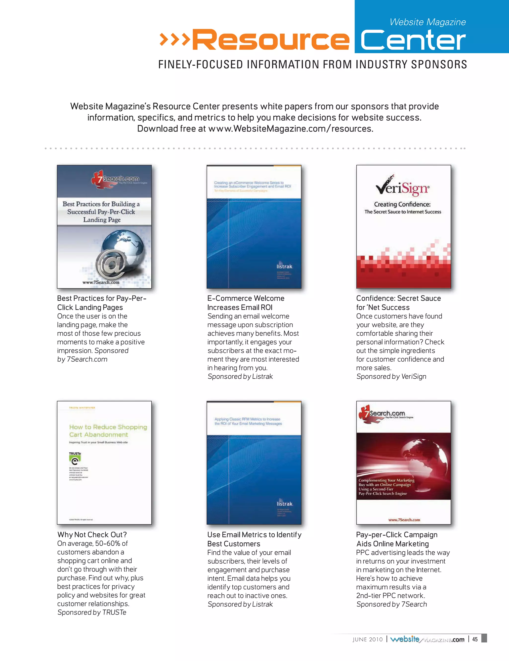 Website Magazine

                                >>>Resource Center
                                FINELY-FOCUSED INFORMATION FROM INDUSTRY SPONSORS


    Website Magazine’s Resource Center presents white papers from our sponsors that provide
       information, specifics, and metrics to help you make decisions for website success.
                    Download free at www.WebsiteMagazine.com/resources.




Best Practices for Pay-Per-            E-Commerce Welcome               Confidence: Secret Sauce
Click Landing Pages                    Increases Email ROI              for ’Net Success
Once the user is on the                Sending an email welcome         Once customers have found
landing page, make the                 message upon subscription        your website, are they
most of those few precious             achieves many benefits. Most     comfortable sharing their
moments to make a positive             importantly, it engages your     personal information? Check
impression. Sponsored                  subscribers at the exact mo-     out the simple ingredients
by 7Search.com                         ment they are most interested    for customer confidence and
                                       in hearing from you.             more sales.
                                       Sponsored by Listrak             Sponsored by VeriSign



                                                                                                                                                              Pay-Per-Click Search Engine




                                                                          _____________________________________________________________________________________800.577.1165 | 7Search.com | 1




Why Not Check Out?                     Use Email Metrics to Identify    Pay-per-Click Campaign
On average, 50-60% of                  Best Customers                   Aids Online Marketing
customers abandon a                    Find the value of your email     PPC advertising leads the way
shopping cart online and               subscribers, their levels of     in returns on your investment
don’t go through with their            engagement and purchase          in marketing on the Internet.
purchase. Find out why, plus           intent. Email data helps you     Here’s how to achieve
best practices for privacy             identify top customers and       maximum results via a
policy and websites for great          reach out to inactive ones.      2nd-tier PPC network.
customer relationships.                Sponsored by Listrak             Sponsored by 7Search
Sponsored by TRUSTe


                                                                       J U N E 2010                       |                                                                                     .com | 45
 
