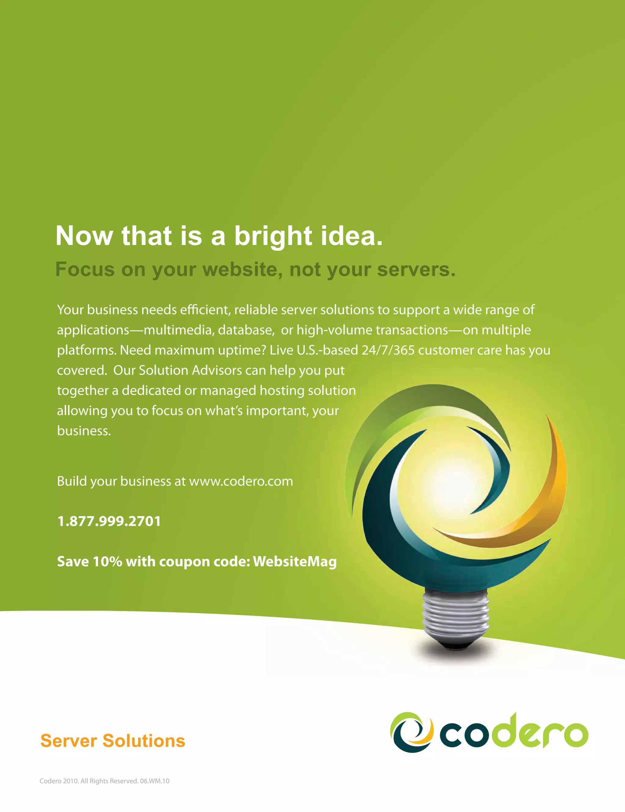 Now that is a bright idea.
    Focus on your website, not your servers.
     Your business needs e cient, reliable server solutions to support a wide range of
     applications—multimedia, database, or high-volume transactions—on multiple
     platforms. Need maximum uptime? Live U.S.-based 24/7/365 customer care has you
     covered. Our Solution Advisors can help you put
     together a dedicated or managed hosting solution
     allowing you to focus on what’s important, your
     business.


     Build your business at www.codero.com

     1.877.999.2701

     Save 10% with coupon code: WebsiteMag




Server Solutions

Codero 2010. All Rights Reserved. 06.WM.10
 