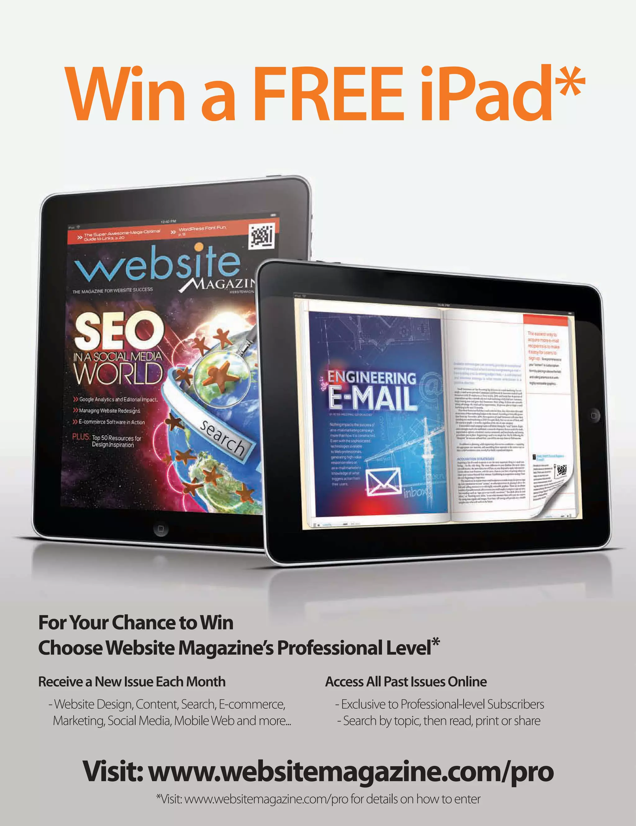 Win a FREE iPad*




For Your Chance to Win
Choose Website Magazine’s Professional Level*
Receive a New Issue Each Month                        Access All Past Issues Online
 - Website Design, Content, Search, E-commerce,         - Exclusive to Professional-level Subscribers
  Marketing, Social Media, Mobile Web and more...       - Search by topic, then read, print or share



       Visit: www.websitemagazine.com/pro
                      *Visit: www.websitemagazine.com/pro for details on how to enter
 