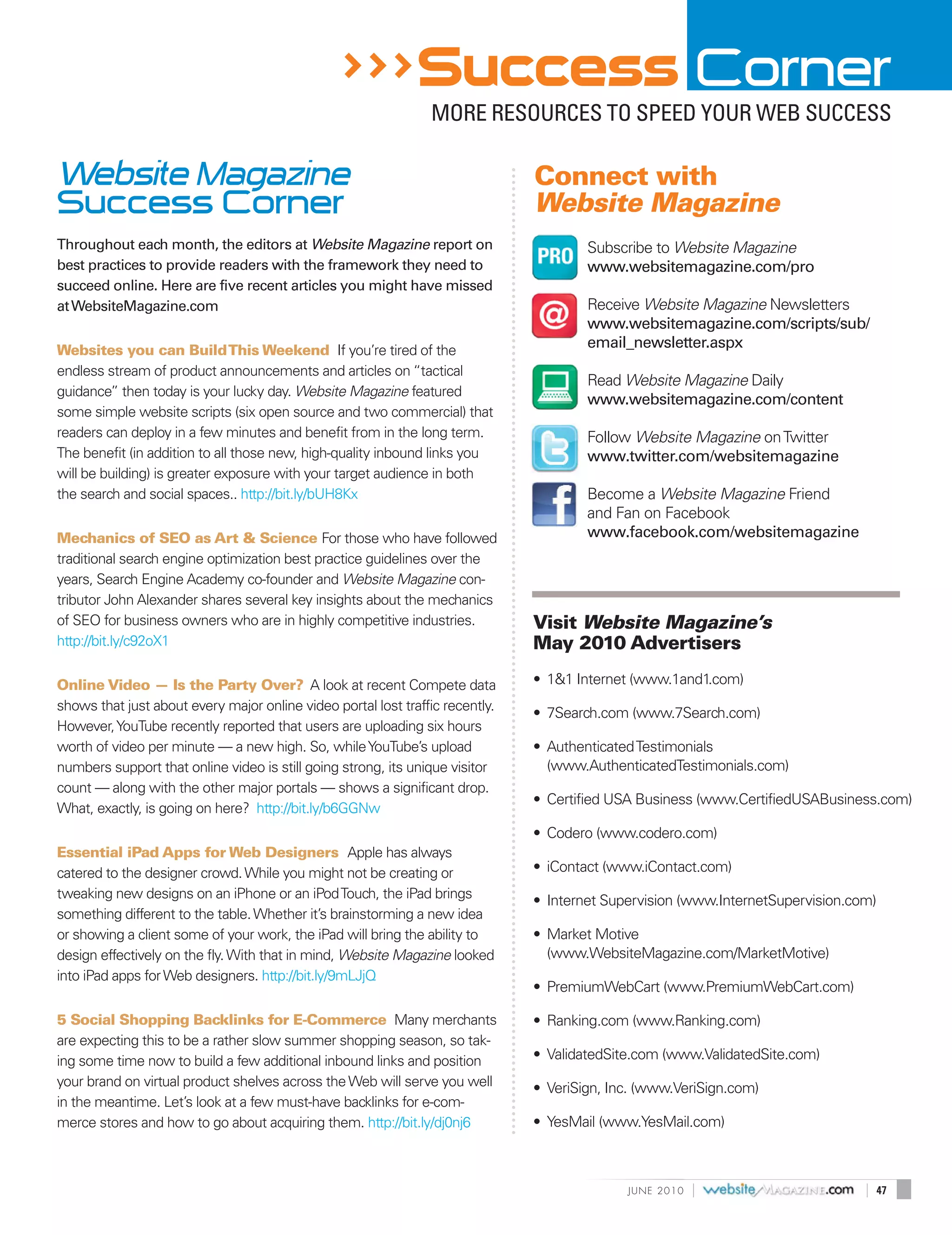 >>> Success Corner
                                                                MORE RESOURCES TO SPEED YOUR WEB SUCCESS

Website Magazine                                                               Connect with
Success Corner                                                                 Website Magazine
Throughout each month, the editors at Website Magazine report on                       Subscribe to Website Magazine
best practices to provide readers with the framework they need to                      www.websitemagazine.com/pro
succeed online. Here are five recent articles you might have missed
at WebsiteMagazine.com                                                                 Receive Website Magazine Newsletters
                                                                                       www.websitemagazine.com/scripts/sub/
Websites you can Build This Weekend If you’re tired of the
                                                                                       email_newsletter.aspx
endless stream of product announcements and articles on “tactical
                                                                                       Read Website Magazine Daily
guidance” then today is your lucky day. Website Magazine featured
                                                                                       www.websitemagazine.com/content
some simple website scripts (six open source and two commercial) that
readers can deploy in a few minutes and benefit from in the long term.                 Follow Website Magazine on Twitter
The benefit (in addition to all those new, high-quality inbound links you              www.twitter.com/websitemagazine
will be building) is greater exposure with your target audience in both
the search and social spaces.. http://bit.ly/bUH8Kx                                    Become a Website Magazine Friend
                                                                                       and Fan on Facebook
Mechanics of SEO as Art & Science For those who have followed                          www.facebook.com/websitemagazine
traditional search engine optimization best practice guidelines over the
years, Search Engine Academy co-founder and Website Magazine con-
tributor John Alexander shares several key insights about the mechanics
of SEO for business owners who are in highly competitive industries.           Visit Website Magazine’s
http://bit.ly/c92oX1                                                           May 2010 Advertisers

Online Video — Is the Party Over? A look at recent Compete data                • 1&1 Internet (www.1and1.com)
shows that just about every major online video portal lost traffic recently.
                                                                               • 7Search.com (www.7Search.com)
However, YouTube recently reported that users are uploading six hours
worth of video per minute — a new high. So, while YouTube’s upload             • Authenticated Testimonials
numbers support that online video is still going strong, its unique visitor      (www.AuthenticatedTestimonials.com)
count — along with the other major portals — shows a significant drop.
                                                                               • Certified USA Business (www.CertifiedUSABusiness.com)
What, exactly, is going on here? http://bit.ly/b6GGNw
                                                                               • Codero (www.codero.com)
Essential iPad Apps for Web Designers Apple has always
catered to the designer crowd. While you might not be creating or              • iContact (www.iContact.com)
tweaking new designs on an iPhone or an iPod Touch, the iPad brings            • Internet Supervision (www.InternetSupervision.com)
something different to the table. Whether it’s brainstorming a new idea
or showing a client some of your work, the iPad will bring the ability to      • Market Motive
design effectively on the fly. With that in mind, Website Magazine looked        (www.WebsiteMagazine.com/MarketMotive)
into iPad apps for Web designers. http://bit.ly/9mLJjQ
                                                                               • PremiumWebCart (www.PremiumWebCart.com)

5 Social Shopping Backlinks for E-Commerce Many merchants                      • Ranking.com (www.Ranking.com)
are expecting this to be a rather slow summer shopping season, so tak-
ing some time now to build a few additional inbound links and position         • ValidatedSite.com (www.ValidatedSite.com)
your brand on virtual product shelves across the Web will serve you well       • VeriSign, Inc. (www.VeriSign.com)
in the meantime. Let’s look at a few must-have backlinks for e-com-
merce stores and how to go about acquiring them. http://bit.ly/dj0nj6          • YesMail (www.YesMail.com)



                                                                                             J U N E 2010   |                    |    47
 