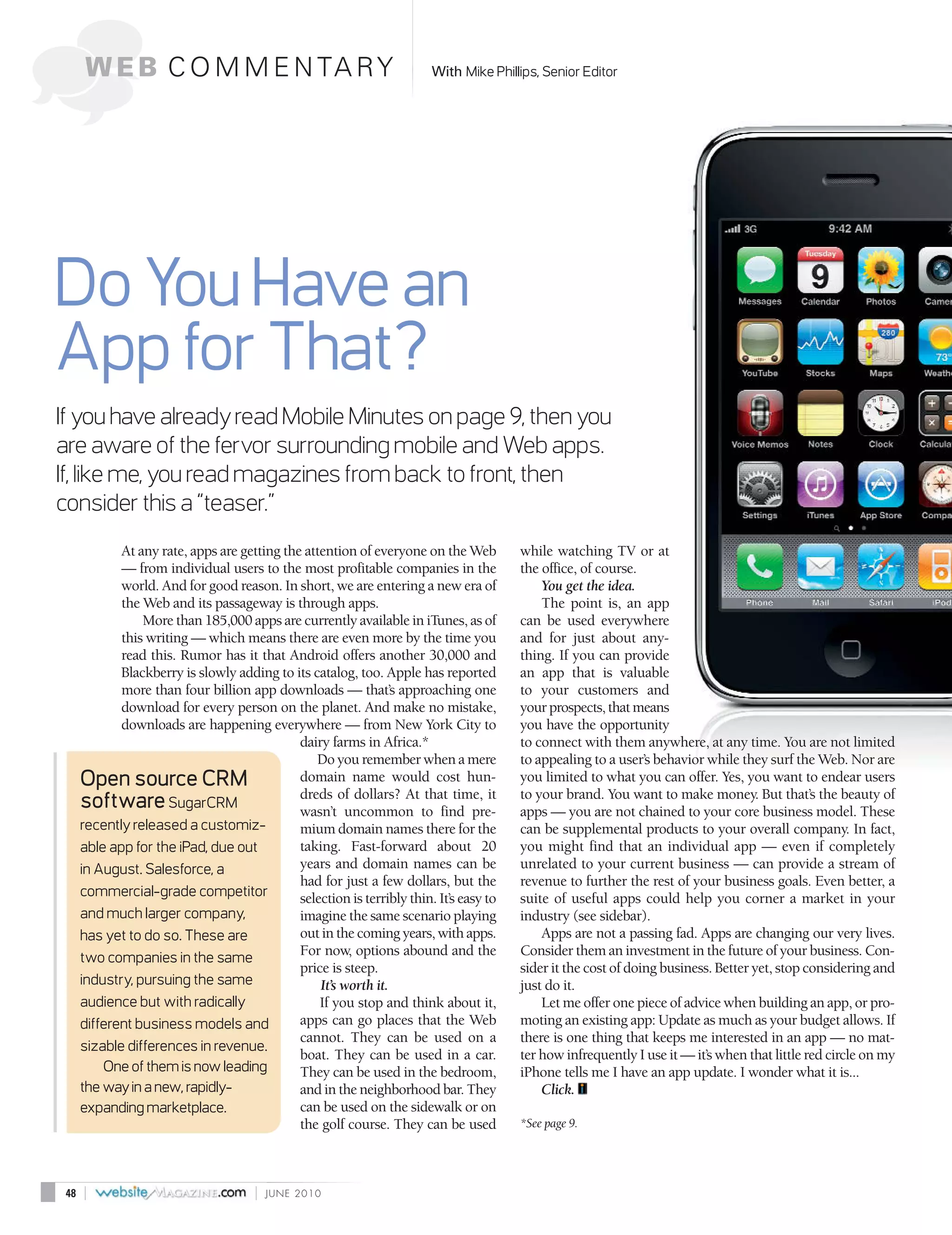 W E B C O M M E N TA R Y                                          With Mike Phillips, Senior Editor




Do You Have an
App for That?
If you have already read Mobile Minutes on page 9, then you
are aware of the fervor surrounding mobile and Web apps.
If, like me, you read magazines from back to front, then
consider this a “teaser.”
             At any rate, apps are getting the attention of everyone on the Web          while watching TV or at
             — from individual users to the most profitable companies in the             the office, of course.
             world. And for good reason. In short, we are entering a new era of              You get the idea.
             the Web and its passageway is through apps.                                     The point is, an app
                 More than 185,000 apps are currently available in iTunes, as of         can be used everywhere
             this writing — which means there are even more by the time you              and for just about any-
             read this. Rumor has it that Android offers another 30,000 and              thing. If you can provide
             Blackberry is slowly adding to its catalog, too. Apple has reported         an app that is valuable
             more than four billion app downloads — that’s approaching one               to your customers and
             download for every person on the planet. And make no mistake,               your prospects, that means
             downloads are happening everywhere — from New York City to                  you have the opportunity
                                              dairy farms in Africa.*                    to connect with them anywhere, at any time. You are not limited
                                                 Do you remember when a mere             to appealing to a user’s behavior while they surf the Web. Nor are
      Open source CRM                         domain name would cost hun-                you limited to what you can offer. Yes, you want to endear users
                                              dreds of dollars? At that time, it         to your brand. You want to make money. But that’s the beauty of
      software SugarCRM                       wasn’t uncommon to find pre-               apps — you are not chained to your core business model. These
      recently released a customiz-           mium domain names there for the            can be supplemental products to your overall company. In fact,
      able app for the iPad, due out          taking. Fast-forward about 20              you might find that an individual app — even if completely
      in August. Salesforce, a                years and domain names can be              unrelated to your current business — can provide a stream of
                                              had for just a few dollars, but the        revenue to further the rest of your business goals. Even better, a
      commercial-grade competitor             selection is terribly thin. It’s easy to   suite of useful apps could help you corner a market in your
      and much larger company,                imagine the same scenario playing          industry (see sidebar).
      has yet to do so. These are             out in the coming years, with apps.            Apps are not a passing fad. Apps are changing our very lives.
      two companies in the same               For now, options abound and the            Consider them an investment in the future of your business. Con-
                                              price is steep.                            sider it the cost of doing business. Better yet, stop considering and
      industry, pursuing the same                 It’s worth it.                         just do it.
      audience but with radically                 If you stop and think about it,            Let me offer one piece of advice when building an app, or pro-
      different business models and           apps can go places that the Web            moting an existing app: Update as much as your budget allows. If
                                              cannot. They can be used on a              there is one thing that keeps me interested in an app — no mat-
      sizable differences in revenue.
                                              boat. They can be used in a car.           ter how infrequently I use it — it’s when that little red circle on my
          One of them is now leading          They can be used in the bedroom,           iPhone tells me I have an app update. I wonder what it is...
      the way in a new, rapidly-              and in the neighborhood bar. They              Click.
      expanding marketplace.                  can be used on the sidewalk or on
                                              the golf course. They can be used          *See page 9.




 48   |                                |   JUNE 2010
 