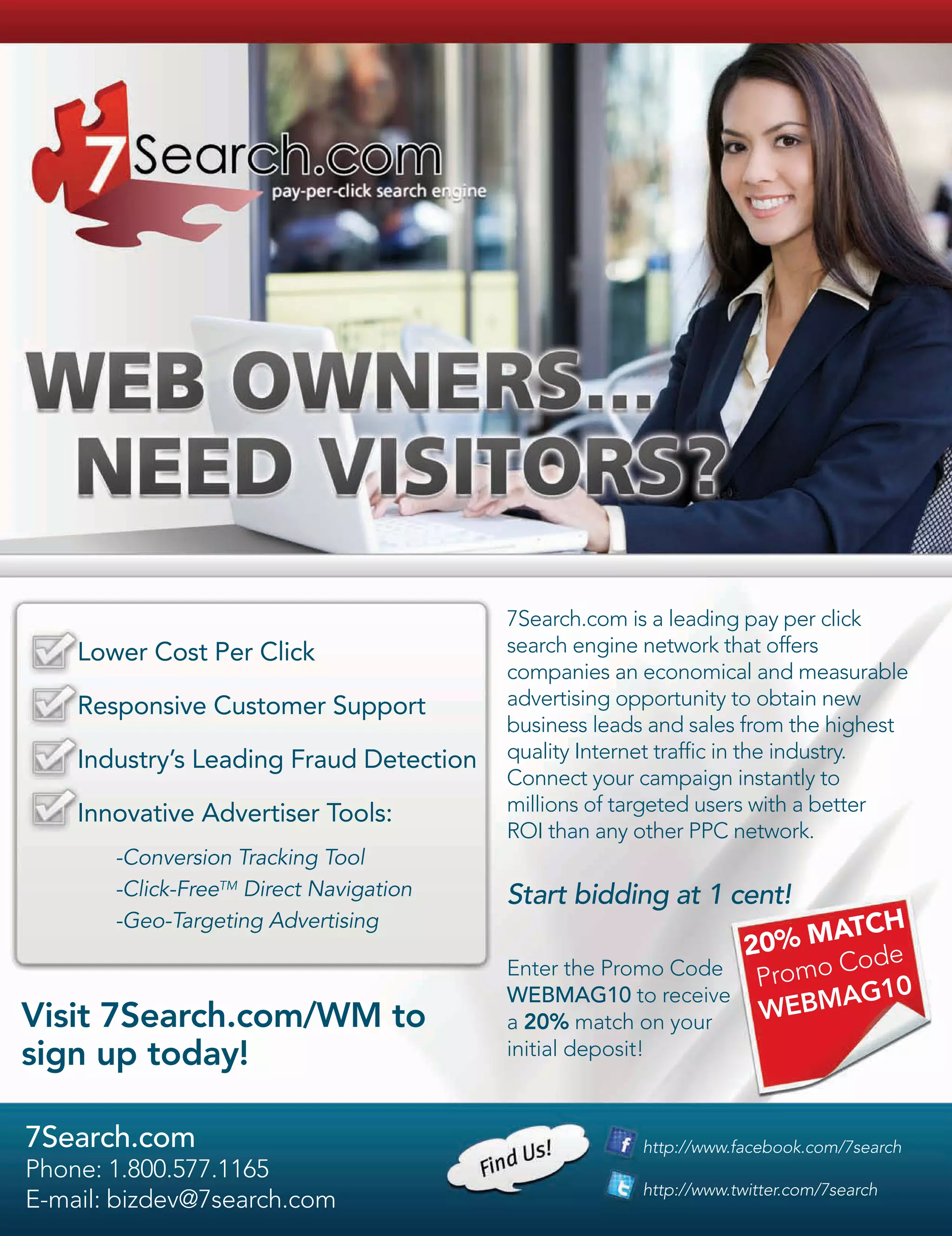 7Search.com is a leading pay per click
    Lower Cost Per Click                 search engine network that offers
                                         companies an economical and measurable
    Responsive Customer Support          advertising opportunity to obtain new
                                         business leads and sales from the highest
    Industry’s Leading Fraud Detection   quality Internet traffic in the industry.
                                         Connect your campaign instantly to
    Innovative Advertiser Tools:         millions of targeted users with a better
                                         ROI than any other PPC network.
       -Conversion Tracking Tool
       -Click-FreeTM Direct Navigation   Start bidding at 1 cent!
       -Geo-Targeting Advertising                                     TCH
                                                              20% MA de
                                                                     Co
                                         Enter the Promo Code
                                                               Promo    10
Visit 7Search.com/WM to
                                         WEBMAG10 to receive
                                                               W EBMAG
                                         a 20% match on your
sign up today!                           initial deposit!



7Search.com                                             http://www.facebook.com/7search
Phone: 1.800.577.1165
                                                        http://www.twitter.com/7search
E-mail: bizdev@7search.com
 