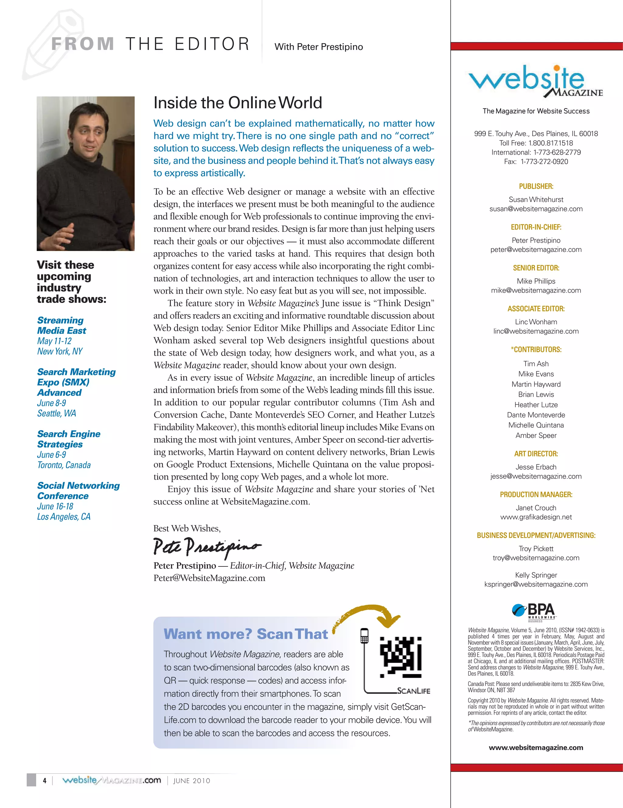 ✐
     F R O M T H E E D I TO R                       With Peter Prestipino




                    Inside the Online World                                                               The Magazine for Website Success
                    Web design can’t be explained mathematically, no matter how
                    hard we might try. There is no one single path and no “correct”                   999 E. Touhy Ave., Des Plaines, IL 60018
                                                                                                              Toll Free: 1.800.817.1518
                    solution to success. Web design reflects the uniqueness of a web-                      International: 1-773-628-2779
                    site, and the business and people behind it.That’s not always easy                          Fax: 1-773-272-0920
                    to express artistically.
                                                                                                                           PUBLISHER:
                    To be an effective Web designer or manage a website with an effective
                                                                                                                  Susan Whitehurst
                    design, the interfaces we present must be both meaningful to the audience                susan@websitemagazine.com
                    and flexible enough for Web professionals to continue improving the envi-
                    ronment where our brand resides. Design is far more than just helping users                        EDITOR-IN-CHIEF:

                    reach their goals or our objectives — it must also accommodate different                       Peter Prestipino
                                                                                                             peter@websitemagazine.com
                    approaches to the varied tasks at hand. This requires that design both
Visit these         organizes content for easy access while also incorporating the right combi-                         SENIOR EDITOR:
upcoming            nation of technologies, art and interaction techniques to allow the user to                     Mike Phillips
industry            work in their own style. No easy feat but as you will see, not impossible.                mike@websitemagazine.com
trade shows:            The feature story in Website Magazine’s June issue is “Think Design”
                                                                                                                      ASSOCIATE EDITOR:
Streaming
                    and offers readers an exciting and informative roundtable discussion about
                                                                                                                     Linc Wonham
Media East          Web design today. Senior Editor Mike Phillips and Associate Editor Linc                    linc@websitemagazine.com
May 11-12           Wonham asked several top Web designers insightful questions about
New York, NY                                                                                                           *CONTRIBUTORS:
                    the state of Web design today, how designers work, and what you, as a
                    Website Magazine reader, should know about your own design.                                          Tim Ash
Search Marketing                                                                                                        Mike Evans
Expo (SMX)
                        As in every issue of Website Magazine, an incredible lineup of articles
                                                                                                                      Martin Hayward
Advanced            and information briefs from some of the Web’s leading minds fill this issue.                        Brian Lewis
June 8-9            In addition to our popular regular contributor columns (Tim Ash and                                Heather Lutze
Seattle, WA         Conversion Cache, Dante Monteverde’s SEO Corner, and Heather Lutze’s                             Dante Monteverde
                    Findability Makeover), this month’s editorial lineup includes Mike Evans on                      Michelle Quintana
Search Engine                                                                                                          Amber Speer
Strategies
                    making the most with joint ventures, Amber Speer on second-tier advertis-
June 6-9            ing networks, Martin Hayward on content delivery networks, Brian Lewis                               ART DIRECTOR:
Toronto, Canada     on Google Product Extensions, Michelle Quintana on the value proposi-                           Jesse Erbach
                    tion presented by long copy Web pages, and a whole lot more.                             jesse@websitemagazine.com
Social Networking       Enjoy this issue of Website Magazine and share your stories of ’Net
Conference                                                                                                        PRODUCTION MANAGER:
June 16-18
                    success online at WebsiteMagazine.com.
                                                                                                                     Janet Crouch
Los Angeles, CA                                                                                                   www.grafikadesign.net
                    Best Web Wishes,
                                                                                                       BUSINESS DEVELOPMENT/ADVERTISING:
                                                                                                                      Troy Pickett
                                                                                                               troy@websitemagazine.com
                    Peter Prestipino — Editor-in-Chief, Website Magazine
                    Peter@WebsiteMagazine.com                                                                      Kelly Springer
                                                                                                          kspringer@websitemagazine.com




                                                                                                   Website Magazine, Volume 5, June 2010, (ISSN# 1942-0633) is
                      Want more? Scan That                                                         published 4 times per year in February, May, August and
                                                                                                   November with 8 special issues (January, March, April, June, July,
                                                                                                   September, October and December) by Website Services, Inc.,
                      Throughout Website Magazine, readers are able                                999 E. Touhy Ave., Des Plaines, IL 60018. Periodicals Postage Paid
                                                                                                   at Chicago, IL and at additional mailing offices. POSTMASTER:
                      to scan two-dimensional barcodes (also known as                              Send address changes to Website Magazine, 999 E. Touhy Ave.,
                                                                                                   Des Plaines, IL 60018.
                      QR — quick response — codes) and access infor-                               Canada Post: Please send undeliverable items to: 2835 Kew Drive,
                                                                                                   Windsor ON, N8T 3B7
                      mation directly from their smartphones. To scan
                                                                                                   Copyright 2010 by Website Magazine. All rights reserved. Mate-
                      the 2D barcodes you encounter in the magazine, simply visit GetScan-         rials may not be reproduced in whole or in part without written
                                                                                                   permission. For reprints of any article, contact the editor.
                      Life.com to download the barcode reader to your mobile device. You will      *The opinions expressed by contributors are not necessarily those
                                                                                                   of WebsiteMagazine.
                      then be able to scan the barcodes and access the resources.
                                                                                                             www.websitemagazine.com



 4   |                 |   JUNE 2010
 
