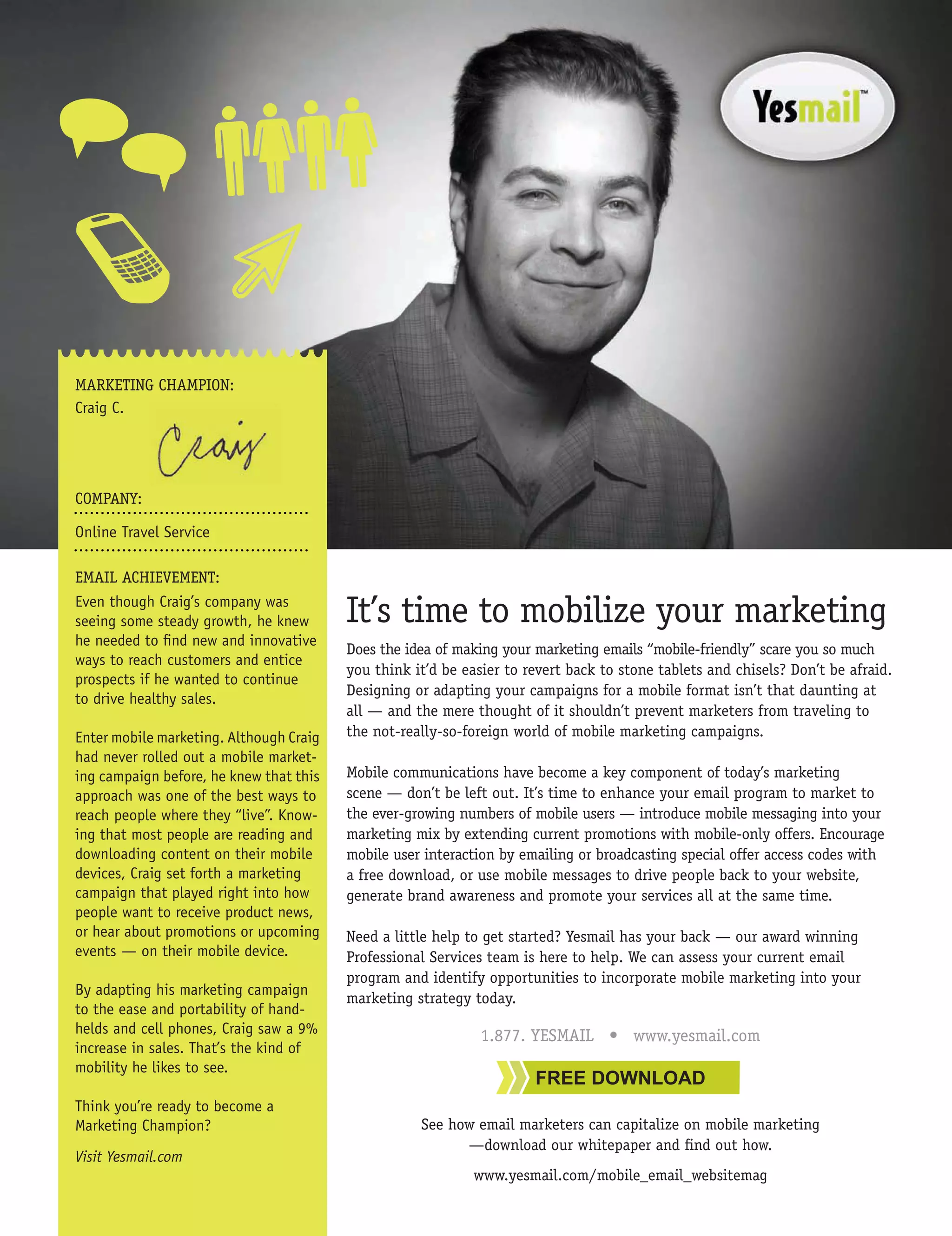 MARKETING CHAMPION:
Craig C.




COMPANY:

Online Travel Service

EMAIL ACHIEVEMENT:
Even though Craig’s company was
seeing some steady growth, he knew       It’s time to mobilize your marketing
he needed to ﬁnd new and innovative
                                         Does the idea of making your marketing emails “mobile-friendly” scare you so much
ways to reach customers and entice
                                         you think it’d be easier to revert back to stone tablets and chisels? Don’t be afraid.
prospects if he wanted to continue
                                         Designing or adapting your campaigns for a mobile format isn’t that daunting at
to drive healthy sales.
                                         all — and the mere thought of it shouldn’t prevent marketers from traveling to
Enter mobile marketing. Although Craig   the not-really-so-foreign world of mobile marketing campaigns.
had never rolled out a mobile market-
ing campaign before, he knew that this   Mobile communications have become a key component of today’s marketing
approach was one of the best ways to     scene — don’t be left out. It’s time to enhance your email program to market to
reach people where they “live”. Know-    the ever-growing numbers of mobile users — introduce mobile messaging into your
ing that most people are reading and     marketing mix by extending current promotions with mobile-only offers. Encourage
downloading content on their mobile      mobile user interaction by emailing or broadcasting special offer access codes with
devices, Craig set forth a marketing     a free download, or use mobile messages to drive people back to your website,
campaign that played right into how      generate brand awareness and promote your services all at the same time.
people want to receive product news,
or hear about promotions or upcoming     Need a little help to get started? Yesmail has your back — our award winning
events — on their mobile device.         Professional Services team is here to help. We can assess your current email
                                         program and identify opportunities to incorporate mobile marketing into your
By adapting his marketing campaign
                                         marketing strategy today.
to the ease and portability of hand-
helds and cell phones, Craig saw a 9%                         1.877. YESMAIL • www.yesmail.com
increase in sales. That’s the kind of
mobility he likes to see.
                                                                      FREE DOWNLOAD
Think you’re ready to become a
Marketing Champion?                                 See how email marketers can capitalize on mobile marketing
                                                          —download our whitepaper and ﬁnd out how.
Visit Yesmail.com
                                                             www.yesmail.com/mobile_email_websitemag
 
