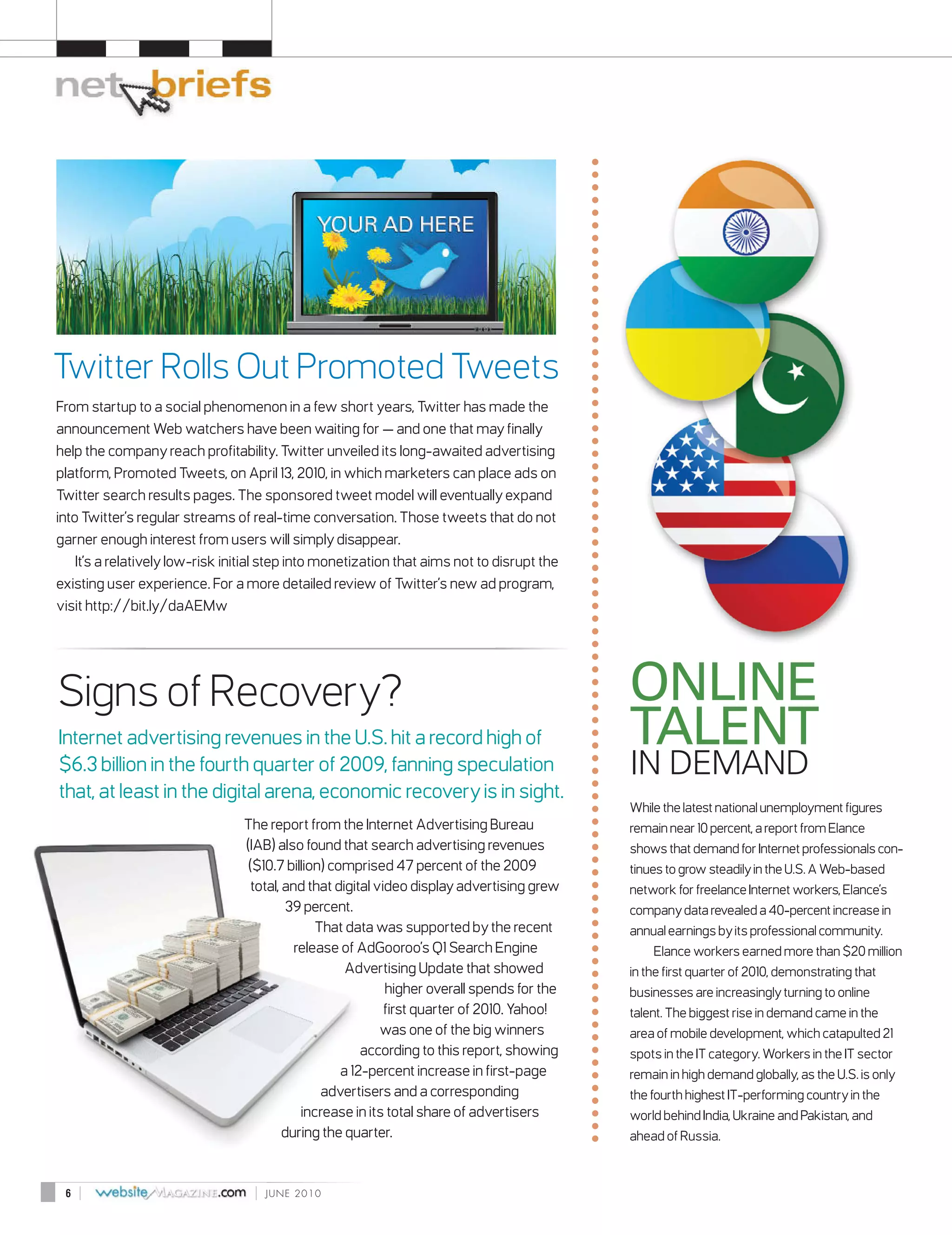 Twitter Rolls Out Promoted Tweets
From startup to a social phenomenon in a few short years, Twitter has made the
announcement Web watchers have been waiting for — and one that may finally
help the company reach profitability. Twitter unveiled its long-awaited advertising
platform, Promoted Tweets, on April 13, 2010, in which marketers can place ads on
Twitter search results pages. The sponsored tweet model will eventually expand
into Twitter’s regular streams of real-time conversation. Those tweets that do not
garner enough interest from users will simply disappear.
    It’s a relatively low-risk initial step into monetization that aims not to disrupt the
existing user experience. For a more detailed review of Twitter’s new ad program,
visit http://bit.ly/daAEMw




Signs of Recovery?                                                                           ONLINE
Internet advertising revenues in the U.S. hit a record high of                               TALENT
$6.3 billion in the fourth quarter of 2009, fanning speculation                              IN DEMAND
that, at least in the digital arena, economic recovery is in sight.
                                                                                             While the latest national unemployment figures
                                 The report from the Internet Advertising Bureau             remain near 10 percent, a report from Elance
                                 (IAB) also found that search advertising revenues           shows that demand for Internet professionals con-
                                  ($10.7 billion) comprised 47 percent of the 2009           tinues to grow steadily in the U.S. A Web-based
                                   total, and that digital video display advertising grew    network for freelance Internet workers, Elance’s
                                          39 percent.                                        company data revealed a 40-percent increase in
                                                That data was supported by the recent        annual earnings by its professional community.
                                            release of AdGooroo’s Q1 Search Engine               Elance workers earned more than $20 million
                                                     Advertising Update that showed          in the first quarter of 2010, demonstrating that
                                                             higher overall spends for the   businesses are increasingly turning to online
                                                             first quarter of 2010. Yahoo!   talent. The biggest rise in demand came in the
                                                            was one of the big winners       area of mobile development, which catapulted 21
                                                        according to this report, showing    spots in the IT category. Workers in the IT sector
                                                    a 12-percent increase in first-page      remain in high demand globally, as the U.S. is only
                                                 advertisers and a corresponding             the fourth highest IT-performing country in the
                                             increase in its total share of advertisers      world behind India, Ukraine and Pakistan, and
                                          during the quarter.                                ahead of Russia.



 6   |                             |   JUNE 2010
 