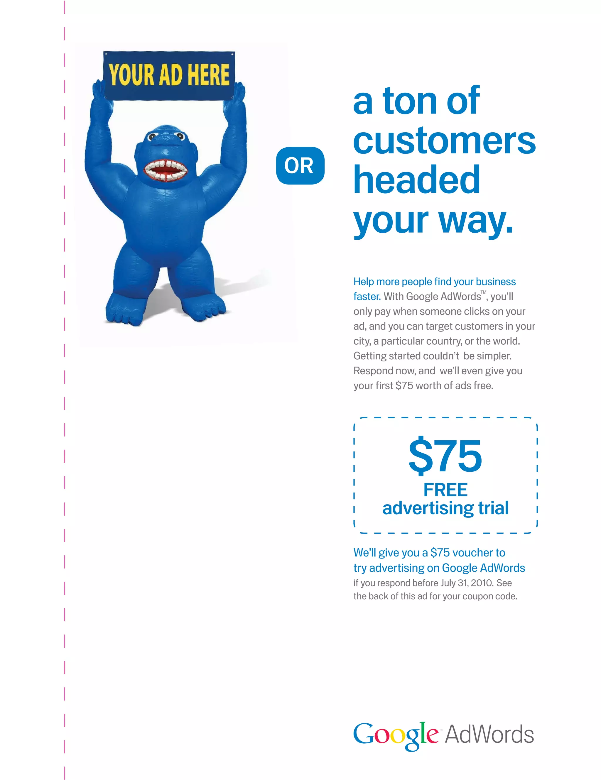 a ton of
OR
     customers
     headed
     your way.
     Help more people find your business
     faster. With Google AdWords , you’ll
                                     TM



     only pay when someone clicks on your
     ad, and you can target customers in your
     city, a particular country, or the world.
     Getting started couldn’t be simpler.
     Respond now, and we’ll even give you
     your first $75 worth of ads free.




                  $75
                fRee
            advertising trial

     We’ll give you a $75 voucher to
     try advertising on Google AdWords
     if you respond before July 31, 2010. See
     the back of this ad for your coupon code.




                           AdWords
 