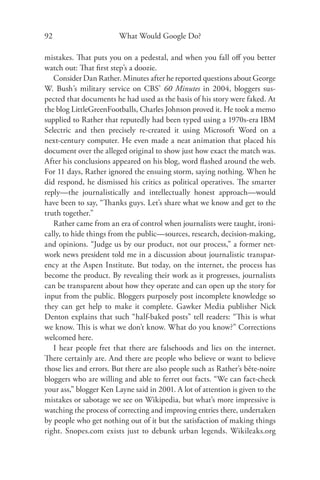 92                      What Would Google Do?

mistakes. That puts you on a pedestal, and when you fall oﬀ you better
watch out: That ﬁrst step’s a doozie.
   Consider Dan Rather. Minutes after he reported questions about George
W. Bush’s military service on CBS’ 60 Minutes in 2004, bloggers sus-
pected that documents he had used as the basis of his story were faked. At
the blog LittleGreenFootballs, Charles Johnson proved it. He took a memo
supplied to Rather that reputedly had been typed using a 1970s-era IBM
Selectric and then precisely re-created it using Microsoft Word on a
next-century computer. He even made a neat animation that placed his
document over the alleged original to show just how exact the match was.
After his conclusions appeared on his blog, word ﬂashed around the web.
For 11 days, Rather ignored the ensuing storm, saying nothing. When he
did respond, he dismissed his critics as political operatives. The smarter
reply—the journalistically and intellectually honest approach—would
have been to say, “Thanks guys. Let’s share what we know and get to the
truth together.”
   Rather came from an era of control when journalists were taught, ironi-
cally, to hide things from the public—sources, research, decision-making,
and opinions. “Judge us by our product, not our process,” a former net-
work news president told me in a discussion about journalistic transpar-
ency at the Aspen Institute. But today, on the internet, the process has
become the product. By revealing their work as it progresses, journalists
can be transparent about how they operate and can open up the story for
input from the public. Bloggers purposely post incomplete knowledge so
they can get help to make it complete. Gawker Media publisher Nick
Denton explains that such “half-baked posts” tell readers: “This is what
we know. This is what we don’t know. What do you know?” Corrections
welcomed here.
   I hear people fret that there are falsehoods and lies on the internet.
There certainly are. And there are people who believe or want to believe
those lies and errors. But there are also people such as Rather’s bête-noire
bloggers who are willing and able to ferret out facts. “We can fact-check
your ass,” blogger Ken Layne said in 2001. A lot of attention is given to the
mistakes or sabotage we see on Wikipedia, but what’s more impressive is
watching the process of correcting and improving entries there, undertaken
by people who get nothing out of it but the satisfaction of making things
right. Snopes.com exists just to debunk urban legends. Wikileaks.org
 