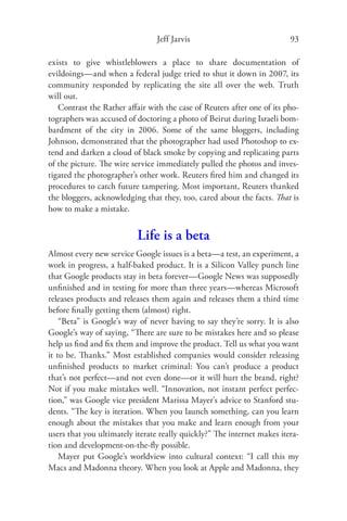 Jeff Jarvis                              93

exists to give whistleblowers a place to share documentation of
evildoings—and when a federal judge tried to shut it down in 2007, its
community responded by replicating the site all over the web. Truth
will out.
   Contrast the Rather aﬀair with the case of Reuters after one of its pho-
tographers was accused of doctoring a photo of Beirut during Israeli bom-
bardment of the city in 2006. Some of the same bloggers, including
Johnson, demonstrated that the photographer had used Photoshop to ex-
tend and darken a cloud of black smoke by copying and replicating parts
of the picture. The wire service immediately pulled the photos and inves-
tigated the photographer’s other work. Reuters ﬁred him and changed its
procedures to catch future tampering. Most important, Reuters thanked
the bloggers, acknowledging that they, too, cared about the facts. That is
how to make a mistake.


                           Life is a beta
Almost every new service Google issues is a beta—a test, an experiment, a
work in progress, a half-baked product. It is a Silicon Valley punch line
that Google products stay in beta forever—Google News was supposedly
unﬁnished and in testing for more than three years—whereas Microsoft
releases products and releases them again and releases them a third time
before ﬁnally getting them (almost) right.
    “Beta” is Google’s way of never having to say they’re sorry. It is also
Google’s way of saying, “There are sure to be mistakes here and so please
help us ﬁnd and ﬁx them and improve the product. Tell us what you want
it to be. Thanks.” Most established companies would consider releasing
unﬁnished products to market criminal: You can’t produce a product
that’s not perfect—and not even done—or it will hurt the brand, right?
Not if you make mistakes well. “Innovation, not instant perfect perfec-
tion,” was Google vice president Marissa Mayer’s advice to Stanford stu-
dents. “The key is iteration. When you launch something, can you learn
enough about the mistakes that you make and learn enough from your
users that you ultimately iterate really quickly?” The internet makes itera-
tion and development-on-the-ﬂy possible.
    Mayer put Google’s worldview into cultural context: “I call this my
Macs and Madonna theory. When you look at Apple and Madonna, they
 