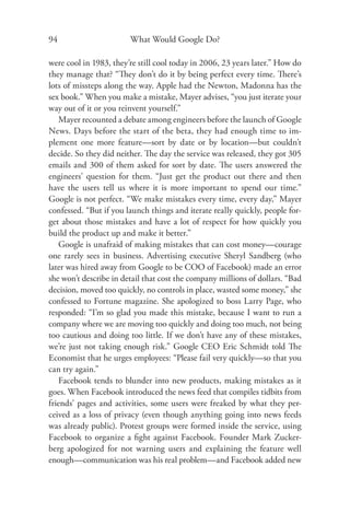 94                      What Would Google Do?

were cool in 1983, they’re still cool today in 2006, 23 years later.” How do
they manage that? “They don’t do it by being perfect every time. There’s
lots of missteps along the way. Apple had the Newton, Madonna has the
sex book.” When you make a mistake, Mayer advises, “you just iterate your
way out of it or you reinvent yourself.”
    Mayer recounted a debate among engineers before the launch of Google
News. Days before the start of the beta, they had enough time to im-
plement one more feature—sort by date or by location—but couldn’t
decide. So they did neither. The day the service was released, they got 305
emails and 300 of them asked for sort by date. The users answered the
engineers’ question for them. “Just get the product out there and then
have the users tell us where it is more important to spend our time.”
Google is not perfect. “We make mistakes every time, every day,” Mayer
confessed. “But if you launch things and iterate really quickly, people for-
get about those mistakes and have a lot of respect for how quickly you
build the product up and make it better.”
    Google is unafraid of making mistakes that can cost money—courage
one rarely sees in business. Advertising executive Sheryl Sandberg (who
later was hired away from Google to be COO of Facebook) made an error
she won’t describe in detail that cost the company millions of dollars. “Bad
decision, moved too quickly, no controls in place, wasted some money,” she
confessed to Fortune magazine. She apologized to boss Larry Page, who
responded: “I’m so glad you made this mistake, because I want to run a
company where we are moving too quickly and doing too much, not being
too cautious and doing too little. If we don’t have any of these mistakes,
we’re just not taking enough risk.” Google CEO Eric Schmidt told The
Economist that he urges employees: “Please fail very quickly—so that you
can try again.”
    Facebook tends to blunder into new products, making mistakes as it
goes. When Facebook introduced the news feed that compiles tidbits from
friends’ pages and activities, some users were freaked by what they per-
ceived as a loss of privacy (even though anything going into news feeds
was already public). Protest groups were formed inside the service, using
Facebook to organize a ﬁght against Facebook. Founder Mark Zucker-
berg apologized for not warning users and explaining the feature well
enough—communication was his real problem—and Facebook added new
 