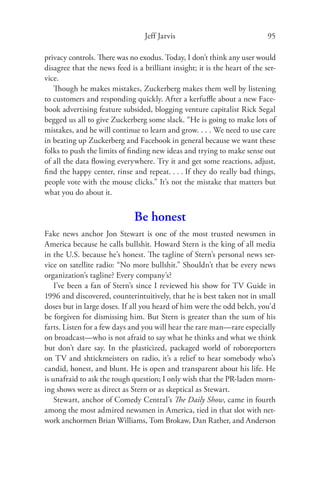 Jeff Jarvis                               95

privacy controls. There was no exodus. Today, I don’t think any user would
disagree that the news feed is a brilliant insight; it is the heart of the ser-
vice.
   Though he makes mistakes, Zuckerberg makes them well by listening
to customers and responding quickly. After a kerfuﬄe about a new Face-
book advertising feature subsided, blogging venture capitalist Rick Segal
begged us all to give Zuckerberg some slack. “He is going to make lots of
mistakes, and he will continue to learn and grow. . . . We need to use care
in beating up Zuckerberg and Facebook in general because we want these
folks to push the limits of ﬁnding new ideas and trying to make sense out
of all the data ﬂowing everywhere. Try it and get some reactions, adjust,
ﬁnd the happy center, rinse and repeat. . . . If they do really bad things,
people vote with the mouse clicks.” It’s not the mistake that matters but
what you do about it.


                              Be honest
Fake news anchor Jon Stewart is one of the most trusted newsmen in
America because he calls bullshit. Howard Stern is the king of all media
in the U.S. because he’s honest. The tagline of Stern’s personal news ser-
vice on satellite radio: “No more bullshit.” Shouldn’t that be every news
organization’s tagline? Every company’s?
    I’ve been a fan of Stern’s since I reviewed his show for TV Guide in
1996 and discovered, counterintuitively, that he is best taken not in small
doses but in large doses. If all you heard of him were the odd belch, you’d
be forgiven for dismissing him. But Stern is greater than the sum of his
farts. Listen for a few days and you will hear the rare man—rare especially
on broadcast—who is not afraid to say what he thinks and what we think
but don’t dare say. In the plasticized, packaged world of roboreporters
on TV and shtickmeisters on radio, it’s a relief to hear somebody who’s
candid, honest, and blunt. He is open and transparent about his life. He
is unafraid to ask the tough question; I only wish that the PR-laden morn-
ing shows were as direct as Stern or as skeptical as Stewart.
    Stewart, anchor of Comedy Central’s The Daily Show, came in fourth
among the most admired newsmen in America, tied in that slot with net-
work anchormen Brian Williams, Tom Brokaw, Dan Rather, and Anderson
 