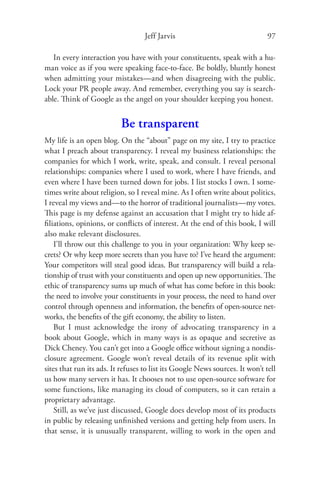 Jeff Jarvis                                97

   In every interaction you have with your constituents, speak with a hu-
man voice as if you were speaking face-to-face. Be boldly, bluntly honest
when admitting your mistakes—and when disagreeing with the public.
Lock your PR people away. And remember, everything you say is search-
able. Think of Google as the angel on your shoulder keeping you honest.


                          Be transparent
My life is an open blog. On the “about” page on my site, I try to practice
what I preach about transparency. I reveal my business relationships: the
companies for which I work, write, speak, and consult. I reveal personal
relationships: companies where I used to work, where I have friends, and
even where I have been turned down for jobs. I list stocks I own. I some-
times write about religion, so I reveal mine. As I often write about politics,
I reveal my views and—to the horror of traditional journalists—my votes.
This page is my defense against an accusation that I might try to hide af-
ﬁliations, opinions, or conﬂicts of interest. At the end of this book, I will
also make relevant disclosures.
    I’ll throw out this challenge to you in your organization: Why keep se-
crets? Or why keep more secrets than you have to? I’ve heard the argument:
Your competitors will steal good ideas. But transparency will build a rela-
tionship of trust with your constituents and open up new opportunities. The
ethic of transparency sums up much of what has come before in this book:
the need to involve your constituents in your process, the need to hand over
control through openness and information, the beneﬁts of open-source net-
works, the beneﬁts of the gift economy, the ability to listen.
    But I must acknowledge the irony of advocating transparency in a
book about Google, which in many ways is as opaque and secretive as
Dick Cheney. You can’t get into a Google oﬃce without signing a nondis-
closure agreement. Google won’t reveal details of its revenue split with
sites that run its ads. It refuses to list its Google News sources. It won’t tell
us how many servers it has. It chooses not to use open-source software for
some functions, like managing its cloud of computers, so it can retain a
proprietary advantage.
    Still, as we’ve just discussed, Google does develop most of its products
in public by releasing unﬁnished versions and getting help from users. In
that sense, it is unusually transparent, willing to work in the open and
 