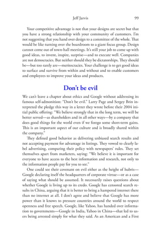Jeff Jarvis                              99

   Your competitive advantage is not that your designs are secret but that
you have a strong relationship with your community of customers. I’m
not suggesting that you hand over design to a committee of the whole. That
would be like turning over the boardroom to a giant focus group. Design
cannot come out of town-hall meetings. It’s still your job to come up with
good ideas, to invent, inspire, surprise—and to execute well. Companies
are not democracies. But neither should they be dictatorships. They should
be—but too rarely are—meritocracies. Your challenge is to get good ideas
to surface and survive from within and without and to enable customers
and employees to improve your ideas and products.


                          Don’t be evil
We can’t leave a chapter about ethics and Google without addressing its
famous self-admonition: “Don’t be evil.” Larry Page and Sergey Brin in-
terpreted the pledge this way in a letter they wrote before their 2004 ini-
tial public oﬀering: “We believe strongly that in the long term, we will be
better served—as shareholders and in all other ways—by a company that
does good things for the world even if we forego some short-term gains.
This is an important aspect of our culture and is broadly shared within
the company.”
   They deﬁned good behavior as delivering unbiased search results and
not accepting payment for advantage in listings. They vowed to clearly la-
bel advertising, comparing their policy with newspapers’ rules. They set
themselves apart from marketers, saying: “We believe it is important for
everyone to have access to the best information and research, not only to
the information people pay for you to see.”
   One could see their covenant on evil either as the height of hubris—
Google declaring itself the headquarters of corporate virtue—or as a case
of saying what should be assumed. It necessarily raises questions about
whether Google is living up to its credo. Google has censored search re-
sults in China, arguing that it is better to bring a hampered internet there
than no internet at all. I don’t agree and believe that Google has more
power than it knows to pressure countries around the world to respect
openness and free speech. Google, like Yahoo, has handed over informa-
tion to governments—Google in India, Yahoo in China—that led to us-
ers being arrested simply for what they said. As an American and a First
 