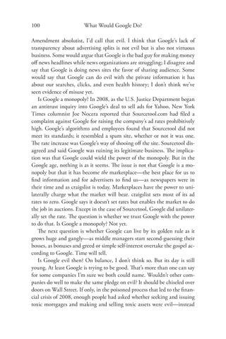 100                     What Would Google Do?

Amendment absolutist, I’d call that evil. I think that Google’s lack of
transparency about advertising splits is not evil but is also not virtuous
business. Some would argue that Google is the bad guy for making money
oﬀ news headlines while news organizations are struggling; I disagree and
say that Google is doing news sites the favor of sharing audience. Some
would say that Google can do evil with the private information it has
about our searches, clicks, and even health history; I don’t think we’ve
seen evidence of misuse yet.
   Is Google a monopoly? In 2008, as the U.S. Justice Department began
an antitrust inquiry into Google’s deal to sell ads for Yahoo, New York
Times columnist Joe Nocera reported that Sourcetool.com had ﬁled a
complaint against Google for raising the company’s ad rates prohibitively
high. Google’s algorithms and employees found that Sourcetool did not
meet its standards; it resembled a spam site, whether or not it was one.
The rate increase was Google’s way of shooing oﬀ the site. Sourcetool dis-
agreed and said Google was ruining its legitimate business. The implica-
tion was that Google could wield the power of the monopoly. But in the
Google age, nothing is as it seems. The issue is not that Google is a mo-
nopoly but that it has become the marketplace—the best place for us to
ﬁnd information and for advertisers to ﬁnd us—as newspapers were in
their time and as craigslist is today. Marketplaces have the power to uni-
laterally charge what the market will bear. craigslist sets most of its ad
rates to zero. Google says it doesn’t set rates but enables the market to do
the job in auctions. Except in the case of Sourcetool, Google did unilater-
ally set the rate. The question is whether we trust Google with the power
to do that. Is Google a monopoly? Not yet.
   The next question is whether Google can live by its golden rule as it
grows huge and gangly—as middle managers start second-guessing their
bosses, as bonuses and greed or simple self-interest overtake the gospel ac-
cording to Google. Time will tell.
   Is Google evil then? On balance, I don’t think so. But its day is still
young. At least Google is trying to be good. That’s more than one can say
for some companies I’m sure we both could name. Wouldn’t other com-
panies do well to make the same pledge on evil? It should be chiseled over
doors on Wall Street. If only, in the poisoned process that led to the ﬁ nan-
cial crisis of 2008, enough people had asked whether seeking and issuing
toxic mortgages and making and selling toxic assets were evil—instead
 