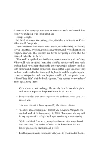 It seems as if no company, executive, or institution truly understands how
to survive and prosper in the internet age.
    Except Google.
    So, faced with most any challenge today, it makes sense to ask: WWGD?
What would Google do?
    In management, commerce, news, media, manufacturing, marketing,
service industries, investing, politics, government, and even education and
religion, answering that question is a key to navigating a world that has
changed radically and forever.
    That world is upside-down, inside-out, counterintuitive, and confusing.
Who could have imagined that a free classiﬁed service could have had a
profound and permanent eﬀect on the entire newspaper industry, that kids
with cameras and internet connections could gather larger audiences than
cable networks could, that loners with keyboards could bring down politi-
cians and companies, and that dropouts could build companies worth
billions? They didn’t do it by breaking rules. They operate by new rules of
a new age, among them:

  • Customers are now in charge. They can be heard around the globe
    and have an impact on huge institutions in an instant.

  • People can ﬁnd each other anywhere and coalesce around you—or
    against you.

  • The mass market is dead, replaced by the mass of niches.

  • “Markets are conversations,” decreed The Cluetrain Manifesto, the
    seminal work of the internet age, in 2000. That means the key skill
    in any organization today is no longer marketing but conversing.

  • We have shifted from an economy based on scarcity to one based
    on abundance. The control of products or distribution will no
    longer guarantee a premium and a proﬁt.

  • Enabling customers to collaborate with you—in creating, distributing,
 