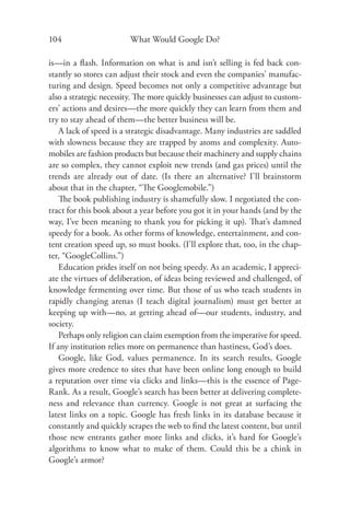 104                     What Would Google Do?

is—in a ﬂash. Information on what is and isn’t selling is fed back con-
stantly so stores can adjust their stock and even the companies’ manufac-
turing and design. Speed becomes not only a competitive advantage but
also a strategic necessity. The more quickly businesses can adjust to custom-
ers’ actions and desires—the more quickly they can learn from them and
try to stay ahead of them—the better business will be.
    A lack of speed is a strategic disadvantage. Many industries are saddled
with slowness because they are trapped by atoms and complexity. Auto-
mobiles are fashion products but because their machinery and supply chains
are so complex, they cannot exploit new trends (and gas prices) until the
trends are already out of date. (Is there an alternative? I’ll brainstorm
about that in the chapter, “The Googlemobile.”)
    The book publishing industry is shamefully slow. I negotiated the con-
tract for this book about a year before you got it in your hands (and by the
way, I’ve been meaning to thank you for picking it up). Th at’s damned
speedy for a book. As other forms of knowledge, entertainment, and con-
tent creation speed up, so must books. (I’ll explore that, too, in the chap-
ter, “GoogleCollins.”)
    Education prides itself on not being speedy. As an academic, I appreci-
ate the virtues of deliberation, of ideas being reviewed and challenged, of
knowledge fermenting over time. But those of us who teach students in
rapidly changing arenas (I teach digital journalism) must get better at
keeping up with—no, at getting ahead of—our students, industry, and
society.
    Perhaps only religion can claim exemption from the imperative for speed.
If any institution relies more on permanence than hastiness, God’s does.
    Google, like God, values permanence. In its search results, Google
gives more credence to sites that have been online long enough to build
a reputation over time via clicks and links—this is the essence of Page-
Rank. As a result, Google’s search has been better at delivering complete-
ness and relevance than currency. Google is not great at surfacing the
latest links on a topic. Google has fresh links in its database because it
constantly and quickly scrapes the web to ﬁnd the latest content, but until
those new entrants gather more links and clicks, it’s hard for Google’s
algorithms to know what to make of them. Could this be a chink in
Google’s armor?
 