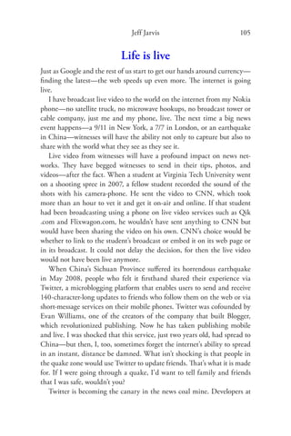 Jeff Jarvis                             105


                             Life is live
Just as Google and the rest of us start to get our hands around currency—
ﬁnding the latest—the web speeds up even more. The internet is going
live.
   I have broadcast live video to the world on the internet from my Nokia
phone—no satellite truck, no microwave hookups, no broadcast tower or
cable company, just me and my phone, live. The next time a big news
event happens—a 9/11 in New York, a 7/7 in London, or an earthquake
in China—witnesses will have the ability not only to capture but also to
share with the world what they see as they see it.
   Live video from witnesses will have a profound impact on news net-
works. They have begged witnesses to send in their tips, photos, and
videos—after the fact. When a student at Virginia Tech University went
on a shooting spree in 2007, a fellow student recorded the sound of the
shots with his camera-phone. He sent the video to CNN, which took
more than an hour to vet it and get it on-air and online. If that student
had been broadcasting using a phone on live video services such as Qik
.com and Flixwagon.com, he wouldn’t have sent anything to CNN but
would have been sharing the video on his own. CNN’s choice would be
whether to link to the student’s broadcast or embed it on its web page or
in its broadcast. It could not delay the decision, for then the live video
would not have been live anymore.
   When China’s Sichuan Province suﬀered its horrendous earthquake
in May 2008, people who felt it ﬁrsthand shared their experience via
Twitter, a microblogging platform that enables users to send and receive
140-character-long updates to friends who follow them on the web or via
short-message services on their mobile phones. Twitter was cofounded by
Evan Williams, one of the creators of the company that built Blogger,
which revolutionized publishing. Now he has taken publishing mobile
and live. I was shocked that this service, just two years old, had spread to
China—but then, I, too, sometimes forget the internet’s ability to spread
in an instant, distance be damned. What isn’t shocking is that people in
the quake zone would use Twitter to update friends. That’s what it is made
for. If I were going through a quake, I’d want to tell family and friends
that I was safe, wouldn’t you?
   Twitter is becoming the canary in the news coal mine. Developers at
 