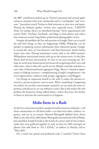 106                     What Would Google Do?

the BBC and Reuters picked up on Twitter’s potential and created appli-
cations to monitor it for news catchwords such as “earthquake” and “evac-
uate.” Journalists search Twitter to ﬁnd witnesses to interview and quote.
During the Sichuan quakes, Twitter user casperodj wrote, “CREEPY!
while i’m typing, there’s an aftershock hitting!” News organizations also
search Flickr, YouTube, Facebook, and blogs to ﬁnd photos and videos
that witnesses record, long before professional photographers arrive.
   Imagine the problem the live web presents to Google: How can it search
for and ﬁnd things as they are happening? Oddly, Wikipedia can be
quicker at updating current information than otherwise-speedy Google.
It carried the news of Tim Russert’s and Paul Newman’s deaths before
major news sites. During momentous events such as the 2004 tsunami,
Wikipedians maintained entries with up-to-the-minute news. In the John
Henry duel of man and machine, it’s nice to see man winning one. Per-
haps we need more human-powered means of recognizing what’s new and
what’s hot—that is what the search service Mahalo contends and that is a
core value of human-powered aggregator Digg. There is a business oppor-
tunity in ﬁnding currency—complementing Google’s completeness—for
news organizations, industry trade groups, aggregators, and bloggers.
   Live brings an important beneﬁt to the web: It makes the internet in-
teractive, person-to-person, nose-to-nose. When something is happening
live online, we can have conversations around it, we can share the same ex-
perience and discuss it, we can inﬂuence events. But it also makes the web
perilous for businesses being talked about—unless they have the facility
to listen to and join the conversation as it happens.


                   Mobs form in a ﬂash
In this live connection machine, people of similar interests and goals—call
them communities or call them mobs—can ﬁnd each other, coalesce, or-
ganize, and act in an instant. Howard Rheingold dubbed them Smart
Mobs in the title of his 2002 book. Rheingold chronicled the fall of Philip-
pine president Joseph Estrada at the hands of a smart mob of tens of thou-
sands who were gathered together in only an hour by SMS messages on
phones that told them to “Go 2 EDSA,” an address in Manila, and to
“Wear blck.”
   On a much less grand and profound scale, I watched Twitter form
 