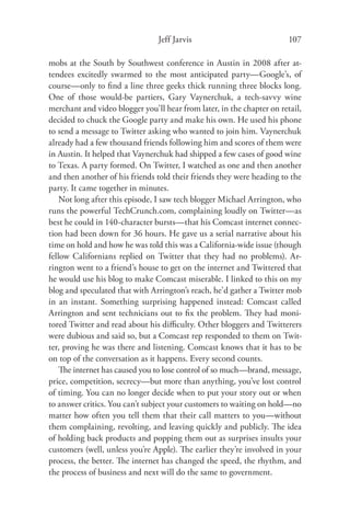 Jeff Jarvis                             107

mobs at the South by Southwest conference in Austin in 2008 after at-
tendees excitedly swarmed to the most anticipated party—Google’s, of
course—only to ﬁnd a line three geeks thick running three blocks long.
One of those would-be partiers, Gary Vaynerchuk, a tech-savvy wine
merchant and video blogger you’ll hear from later, in the chapter on retail,
decided to chuck the Google party and make his own. He used his phone
to send a message to Twitter asking who wanted to join him. Vaynerchuk
already had a few thousand friends following him and scores of them were
in Austin. It helped that Vaynerchuk had shipped a few cases of good wine
to Texas. A party formed. On Twitter, I watched as one and then another
and then another of his friends told their friends they were heading to the
party. It came together in minutes.
    Not long after this episode, I saw tech blogger Michael Arrington, who
runs the powerful TechCrunch.com, complaining loudly on Twitter—as
best he could in 140-character bursts—that his Comcast internet connec-
tion had been down for 36 hours. He gave us a serial narrative about his
time on hold and how he was told this was a California-wide issue (though
fellow Californians replied on Twitter that they had no problems). Ar-
rington went to a friend’s house to get on the internet and Twittered that
he would use his blog to make Comcast miserable. I linked to this on my
blog and speculated that with Arrington’s reach, he’d gather a Twitter mob
in an instant. Something surprising happened instead: Comcast called
Arrington and sent technicians out to ﬁx the problem. They had moni-
tored Twitter and read about his diﬃculty. Other bloggers and Twitterers
were dubious and said so, but a Comcast rep responded to them on Twit-
ter, proving he was there and listening. Comcast knows that it has to be
on top of the conversation as it happens. Every second counts.
    The internet has caused you to lose control of so much—brand, message,
price, competition, secrecy—but more than anything, you’ve lost control
of timing. You can no longer decide when to put your story out or when
to answer critics. You can’t subject your customers to waiting on hold—no
matter how often you tell them that their call matters to you—without
them complaining, revolting, and leaving quickly and publicly. The idea
of holding back products and popping them out as surprises insults your
customers (well, unless you’re Apple). The earlier they’re involved in your
process, the better. The internet has changed the speed, the rhythm, and
the process of business and next will do the same to government.
 