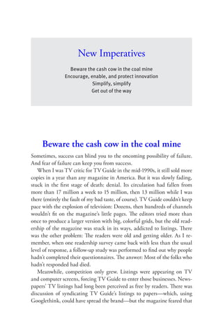 New Imperatives
                  Beware the cash cow in the coal mine
                Encourage, enable, and protect innovation
                            Simplify, simplify
                           Get out of the way




     Beware the cash cow in the coal mine
Sometimes, success can blind you to the oncoming possibility of failure.
And fear of failure can keep you from success.
   When I was TV critic for TV Guide in the mid-1990s, it still sold more
copies in a year than any magazine in America. But it was slowly fading,
stuck in the ﬁrst stage of death: denial. Its circulation had fallen from
more than 17 million a week to 15 million, then 13 million while I was
there (entirely the fault of my bad taste, of course). TV Guide couldn’t keep
pace with the explosion of television: Dozens, then hundreds of channels
wouldn’t ﬁt on the magazine’s little pages. The editors tried more than
once to produce a larger version with big, colorful grids, but the old read-
ership of the magazine was stuck in its ways, addicted to listings. There
was the other problem: The readers were old and getting older. As I re-
member, when one readership survey came back with less than the usual
level of response, a follow-up study was performed to ﬁnd out why people
hadn’t completed their questionnaires. The answer: Most of the folks who
hadn’t responded had died.
   Meanwhile, competition only grew. Listings were appearing on TV
and computer screens, forcing TV Guide to enter those businesses. News-
papers’ TV listings had long been perceived as free by readers. There was
discussion of syndicating TV Guide’s listings to papers—which, using
Googlethink, could have spread the brand—but the magazine feared that
 
