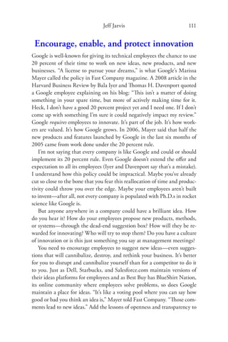 Jeff Jarvis                             111


 Encourage, enable, and protect innovation
Google is well-known for giving its technical employees the chance to use
20 percent of their time to work on new ideas, new products, and new
businesses. “A license to pursue your dreams,” is what Google’s Marissa
Mayer called the policy in Fast Company magazine. A 2008 article in the
Harvard Business Review by Bala Iyer and Thomas H. Davenport quoted
a Google employee explaining on his blog: “This isn’t a matter of doing
something in your spare time, but more of actively making time for it.
Heck, I don’t have a good 20 percent project yet and I need one. If I don’t
come up with something I’m sure it could negatively impact my review.”
Google requires employees to innovate. It’s part of the job. It’s how work-
ers are valued. It’s how Google grows. In 2006, Mayer said that half the
new products and features launched by Google in the last six months of
2005 came from work done under the 20 percent rule.
    I’m not saying that every company is like Google and could or should
implement its 20 percent rule. Even Google doesn’t extend the oﬀer and
expectation to all its employees (Iyer and Davenport say that’s a mistake).
I understand how this policy could be impractical. Maybe you’ve already
cut so close to the bone that you fear this reallocation of time and produc-
tivity could throw you over the edge. Maybe your employees aren’t built
to invent—after all, not every company is populated with Ph.D.s in rocket
science like Google is.
    But anyone anywhere in a company could have a brilliant idea. How
do you hear it? How do your employees propose new products, methods,
or systems—through the dead-end suggestion box? How will they be re-
warded for innovating? Who will try to stop them? Do you have a culture
of innovation or is this just something you say at management meetings?
    You need to encourage employees to suggest new ideas—even sugges-
tions that will cannibalize, destroy, and rethink your business. It’s better
for you to disrupt and cannibalize yourself than for a competitor to do it
to you. Just as Dell, Starbucks, and Salesforce.com maintain versions of
their ideas platforms for employees and as Best Buy has BlueShirt Nation,
its online community where employees solve problems, so does Google
maintain a place for ideas. “It’s like a voting pool where you can say how
good or bad you think an idea is,” Mayer told Fast Company. “Those com-
ments lead to new ideas.” Add the lessons of openness and transparency to
 